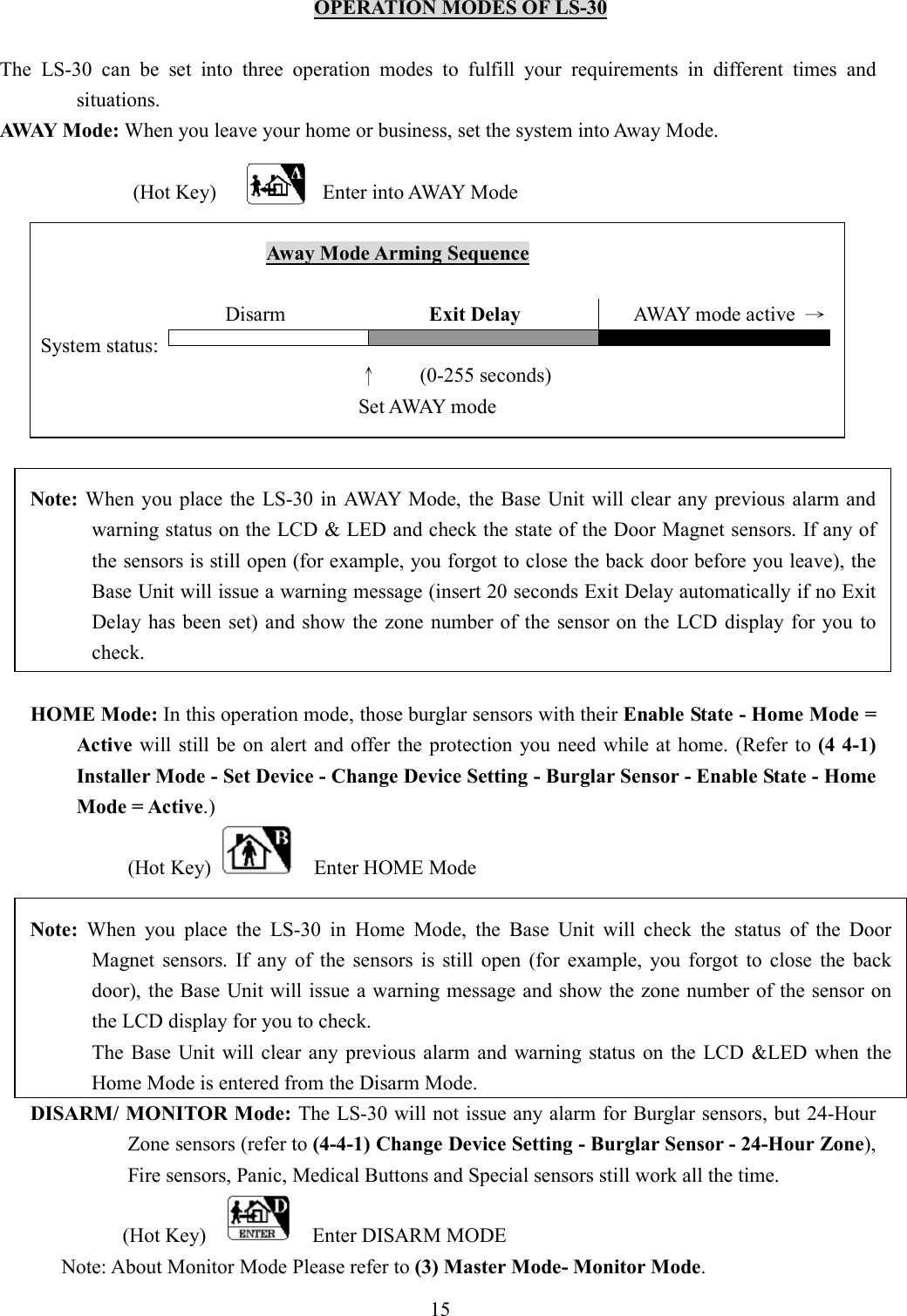   OPERATION MODES OF LS-30  The  LS-30  can  be  set  into  three  operation  modes  to  fulfill  your  requirements  in  different  times  and situations. AWAY Mode: When you leave your home or business, set the system into Away Mode.      (Hot Key) Enter into AWAY Mode                                                      Away Mode Arming Sequence                                              Disarm                            Exit Delay                      AWAY mode active  → System status:                                      ↑        (0-255 seconds)   Set AWAY mode                   Note:  When  you  place  the  LS-30 in  AWAY  Mode, the Base Unit will clear any previous alarm and warning status on the LCD &amp; LED and check the state of the Door Magnet sensors. If any of the sensors is still open (for example, you forgot to close the back door before you leave), the Base Unit will issue a warning message (insert 20 seconds Exit Delay automatically if no Exit Delay  has been set) and show the  zone number of the  sensor on the LCD display for you to check.  HOME Mode: In this operation mode, those burglar sensors with their Enable State - Home Mode = Active will still be on alert  and offer  the protection  you need  while at home. (Refer to (4 4-1) Installer Mode - Set Device - Change Device Setting - Burglar Sensor - Enable State - Home Mode = Active.) (Hot Key)      Enter HOME Mode  Note:  When  you  place  the  LS-30  in  Home  Mode,  the  Base  Unit  will  check  the  status  of  the  Door Magnet  sensors.  If  any  of  the  sensors  is  still  open  (for  example,  you  forgot  to  close  the  back door), the Base Unit will issue a warning message and show the zone number of the sensor on the LCD display for you to check.             The  Base  Unit  will  clear any  previous  alarm  and warning  status  on  the  LCD  &amp;LED  when  the Home Mode is entered from the Disarm Mode. DISARM/ MONITOR Mode: The LS-30 will not issue any alarm for Burglar sensors, but 24-Hour Zone sensors (refer to (4-4-1) Change Device Setting - Burglar Sensor - 24-Hour Zone), Fire sensors, Panic, Medical Buttons and Special sensors still work all the time. (Hot Key)        Enter DISARM MODE             Note: About Monitor Mode Please refer to (3) Master Mode- Monitor Mode. 15 