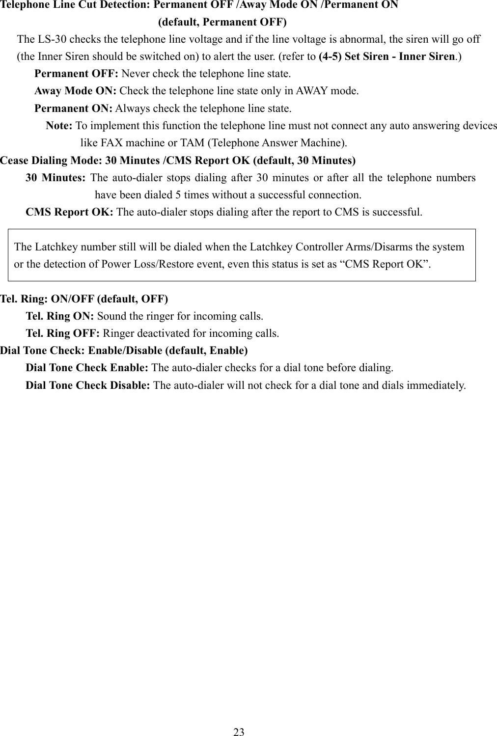   Telephone Line Cut Detection: Permanent OFF /Away Mode ON /Permanent ON   (default, Permanent OFF) The LS-30 checks the telephone line voltage and if the line voltage is abnormal, the siren will go off (the Inner Siren should be switched on) to alert the user. (refer to (4-5) Set Siren - Inner Siren.) Permanent OFF: Never check the telephone line state. Away Mode ON: Check the telephone line state only in AWAY mode. Permanent ON: Always check the telephone line state. Note: To implement this function the telephone line must not connect any auto answering devices like FAX machine or TAM (Telephone Answer Machine). Cease Dialing Mode: 30 Minutes /CMS Report OK (default, 30 Minutes) 30  Minutes:  The  auto-dialer  stops  dialing  after  30  minutes  or  after  all  the  telephone  numbers have been dialed 5 times without a successful connection. CMS Report OK: The auto-dialer stops dialing after the report to CMS is successful.        The Latchkey number still will be dialed when the Latchkey Controller Arms/Disarms the system or the detection of Power Loss/Restore event, even this status is set as “CMS Report OK”.  Tel. Ring: ON/OFF (default, OFF) Tel. Ring ON: Sound the ringer for incoming calls. Tel. Ring OFF: Ringer deactivated for incoming calls.   Dial Tone Check: Enable/Disable (default, Enable) Dial Tone Check Enable: The auto-dialer checks for a dial tone before dialing. Dial Tone Check Disable: The auto-dialer will not check for a dial tone and dials immediately.                     23 