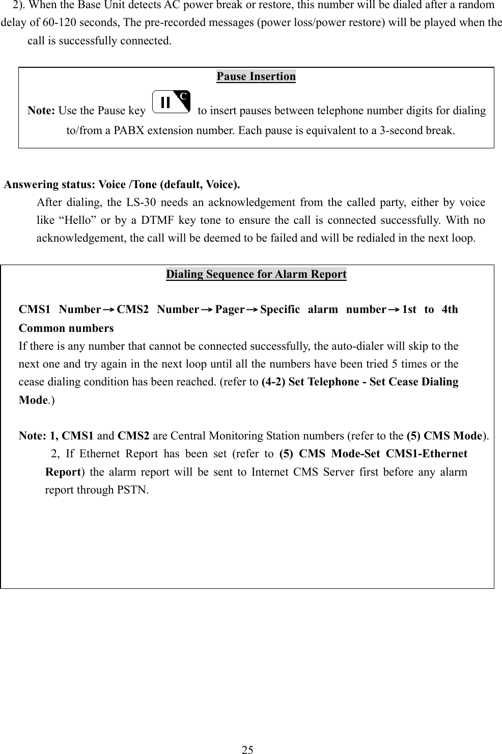       2). When the Base Unit detects AC power break or restore, this number will be dialed after a random   delay of 60-120 seconds, The pre-recorded messages (power loss/power restore) will be played when the call is successfully connected.  Pause Insertion             Note: Use the Pause key    to insert pauses between telephone number digits for dialing   to/from a PABX extension number. Each pause is equivalent to a 3-second break.   Answering status: Voice /Tone (default, Voice).   After  dialing,  the  LS-30  needs  an  acknowledgement  from  the  called  party,  either  by  voice like  “Hello”  or  by  a  DTMF  key  tone  to  ensure the  call  is  connected  successfully.  With  no acknowledgement, the call will be deemed to be failed and will be redialed in the next loop.  Dialing Sequence for Alarm Report  CMS1  Number →→→→CMS2  Number →→→→Pager →→→→Specific  alarm  number →→→→1st  to  4th Common numbers If there is any number that cannot be connected successfully, the auto-dialer will skip to the next one and try again in the next loop until all the numbers have been tried 5 times or the cease dialing condition has been reached. (refer to (4-2) Set Telephone - Set Cease Dialing Mode.)  Note: 1, CMS1 and CMS2 are Central Monitoring Station numbers (refer to the (5) CMS Mode). 2,  If  Ethernet  Report  has  been  set  (refer  to  (5)  CMS  Mode-Set  CMS1-Ethernet Report)  the  alarm  report  will  be  sent  to  Internet  CMS  Server  first  before  any  alarm report through PSTN.                25  