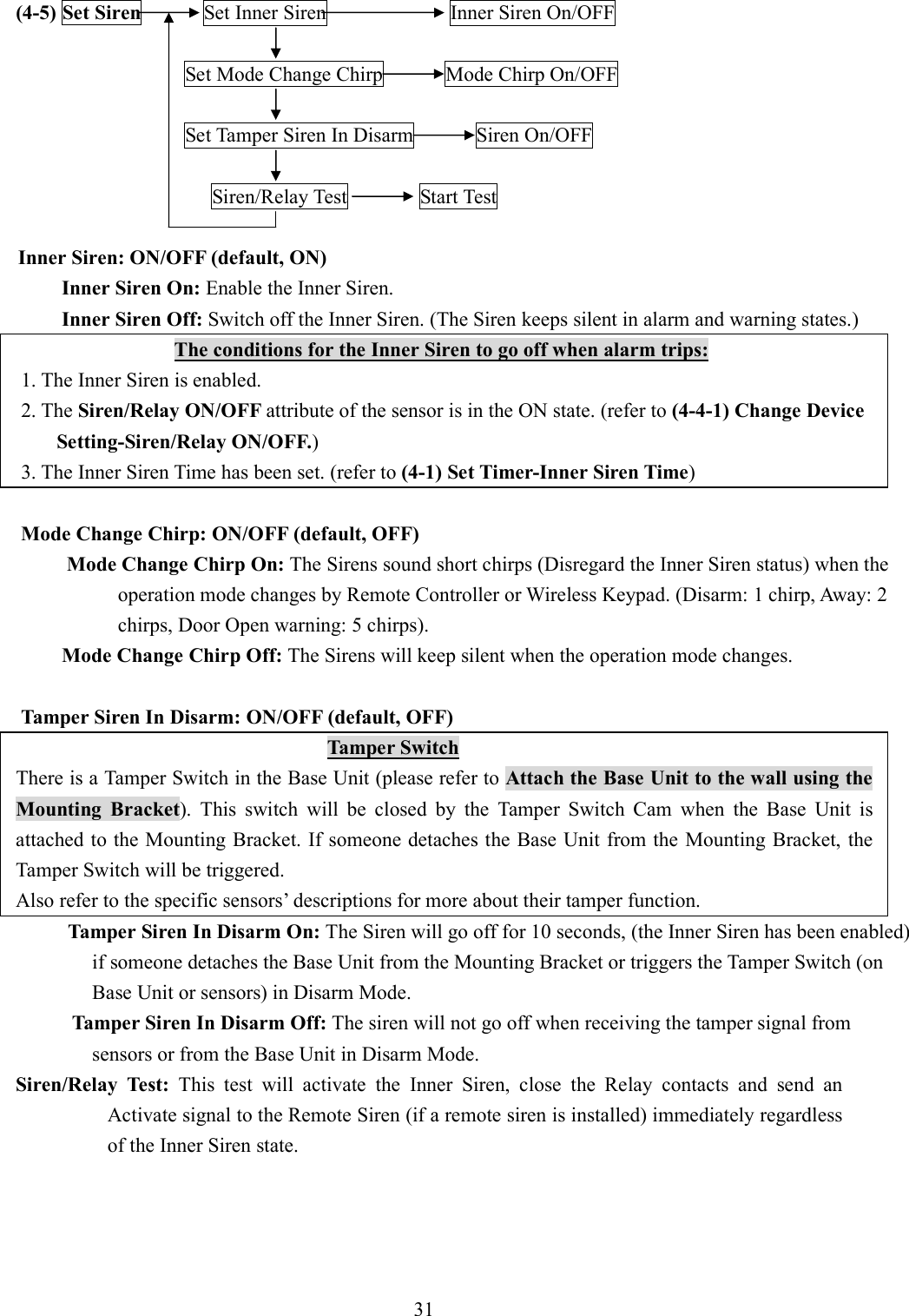   (4-5) Set Siren            Set Inner Siren                        Inner Siren On/OFF          Set Mode Change Chirp            Mode Chirp On/OFF      Set Tamper Siren In Disarm            Siren On/OFF  Siren/Relay Test              Start Test  Inner Siren: ON/OFF (default, ON) Inner Siren On: Enable the Inner Siren. Inner Siren Off: Switch off the Inner Siren. (The Siren keeps silent in alarm and warning states.)                  The conditions for the Inner Siren to go off when alarm trips:     1. The Inner Siren is enabled.     2. The Siren/Relay ON/OFF attribute of the sensor is in the ON state. (refer to (4-4-1) Change Device Setting-Siren/Relay ON/OFF.)     3. The Inner Siren Time has been set. (refer to (4-1) Set Timer-Inner Siren Time)      Mode Change Chirp: ON/OFF (default, OFF) Mode Change Chirp On: The Sirens sound short chirps (Disregard the Inner Siren status) when the operation mode changes by Remote Controller or Wireless Keypad. (Disarm: 1 chirp, Away: 2 chirps, Door Open warning: 5 chirps).       Mode Change Chirp Off: The Sirens will keep silent when the operation mode changes.  Tamper Siren In Disarm: ON/OFF (default, OFF)                                 Tamper Switch There is a Tamper Switch in the Base Unit (please refer to Attach the Base Unit to the wall using the Mounting  Bracket).  This  switch  will  be  closed  by  the  Tamper  Switch  Cam  when  the  Base  Unit  is attached to the Mounting Bracket. If someone detaches the Base Unit from the Mounting Bracket, the Tamper Switch will be triggered.   Also refer to the specific sensors’ descriptions for more about their tamper function. Tamper Siren In Disarm On: The Siren will go off for 10 seconds, (the Inner Siren has been enabled) if someone detaches the Base Unit from the Mounting Bracket or triggers the Tamper Switch (on Base Unit or sensors) in Disarm Mode.        Tamper Siren In Disarm Off: The siren will not go off when receiving the tamper signal from sensors or from the Base Unit in Disarm Mode. Siren/Relay  Test:  This  test  will  activate  the  Inner  Siren,  close  the  Relay  contacts  and  send  an Activate signal to the Remote Siren (if a remote siren is installed) immediately regardless of the Inner Siren state.      31  