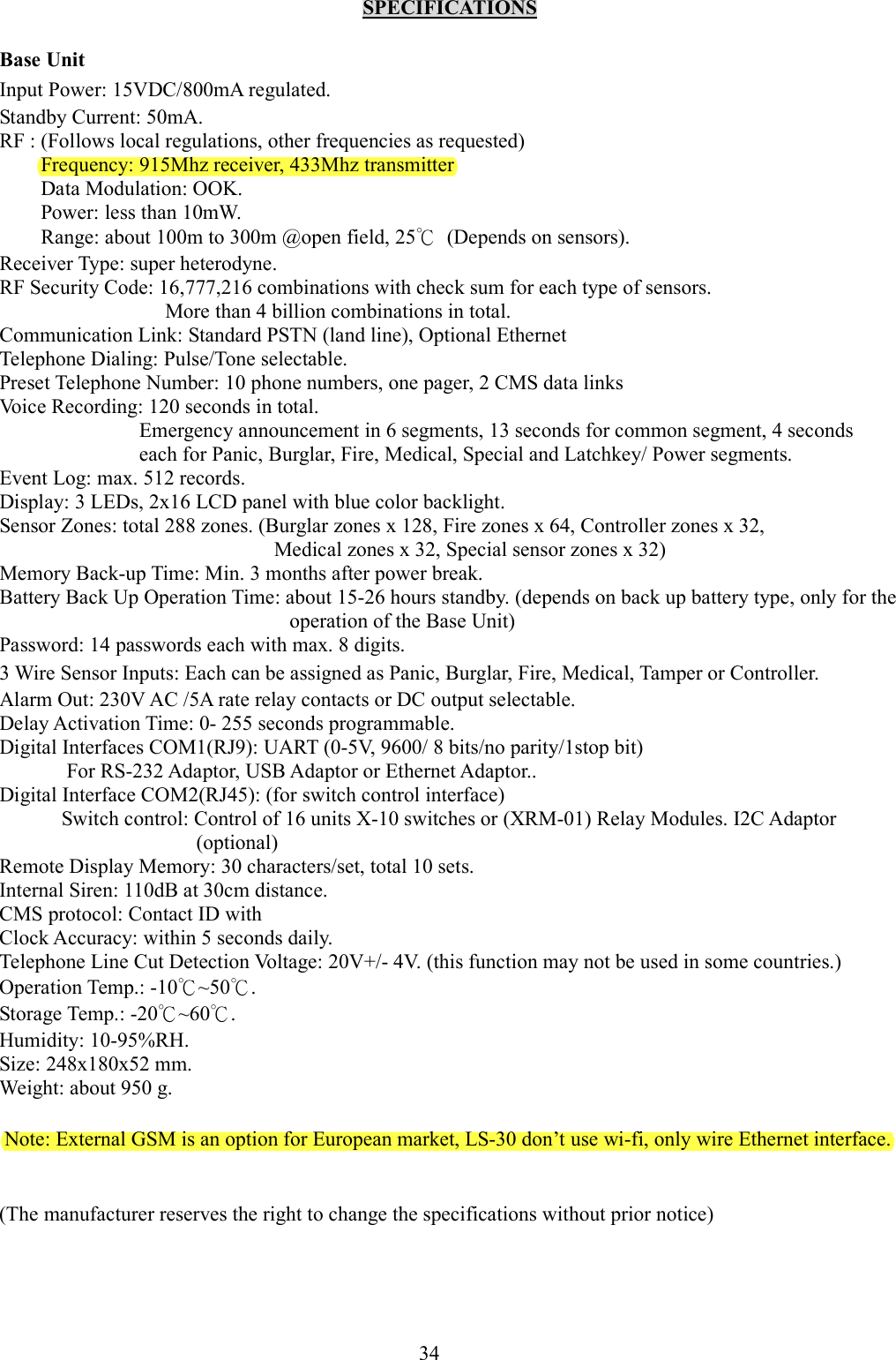    SPECIFICATIONS    Base Unit Input Power: 15VDC/800mA regulated. Standby Current: 50mA. RF : (Follows local regulations, other frequencies as requested) Frequency: 915Mhz receiver, 433Mhz transmitter Data Modulation: OOK. Power: less than 10mW. Range: about 100m to 300m @open field, 25℃  (Depends on sensors). Receiver Type: super heterodyne. RF Security Code: 16,777,216 combinations with check sum for each type of sensors.   More than 4 billion combinations in total. Communication Link: Standard PSTN (land line), Optional Ethernet Telephone Dialing: Pulse/Tone selectable. Preset Telephone Number: 10 phone numbers, one pager, 2 CMS data links   Voice Recording: 120 seconds in total. Emergency announcement in 6 segments, 13 seconds for common segment, 4 seconds each for Panic, Burglar, Fire, Medical, Special and Latchkey/ Power segments. Event Log: max. 512 records. Display: 3 LEDs, 2x16 LCD panel with blue color backlight. Sensor Zones: total 288 zones. (Burglar zones x 128, Fire zones x 64, Controller zones x 32,   Medical zones x 32, Special sensor zones x 32) Memory Back-up Time: Min. 3 months after power break. Battery Back Up Operation Time: about 15-26 hours standby. (depends on back up battery type, only for the operation of the Base Unit) Password: 14 passwords each with max. 8 digits. 3 Wire Sensor Inputs: Each can be assigned as Panic, Burglar, Fire, Medical, Tamper or Controller. Alarm Out: 230V AC /5A rate relay contacts or DC output selectable. Delay Activation Time: 0- 255 seconds programmable.   Digital Interfaces COM1(RJ9): UART (0-5V, 9600/ 8 bits/no parity/1stop bit) For RS-232 Adaptor, USB Adaptor or Ethernet Adaptor..   Digital Interface COM2(RJ45): (for switch control interface) Switch control: Control of 16 units X-10 switches or (XRM-01) Relay Modules. I2C Adaptor (optional) Remote Display Memory: 30 characters/set, total 10 sets. Internal Siren: 110dB at 30cm distance. CMS protocol: Contact ID with                             Clock Accuracy: within 5 seconds daily. Telephone Line Cut Detection Voltage: 20V+/- 4V. (this function may not be used in some countries.) Operation Temp.: -10℃~50℃.   Storage Temp.: -20℃~60℃. Humidity: 10-95%RH. Size: 248x180x52 mm. Weight: about 950 g.  Note: External GSM is an option for European market, LS-30 don’t use wi-fi, only wire Ethernet interface.   (The manufacturer reserves the right to change the specifications without prior notice)  34  