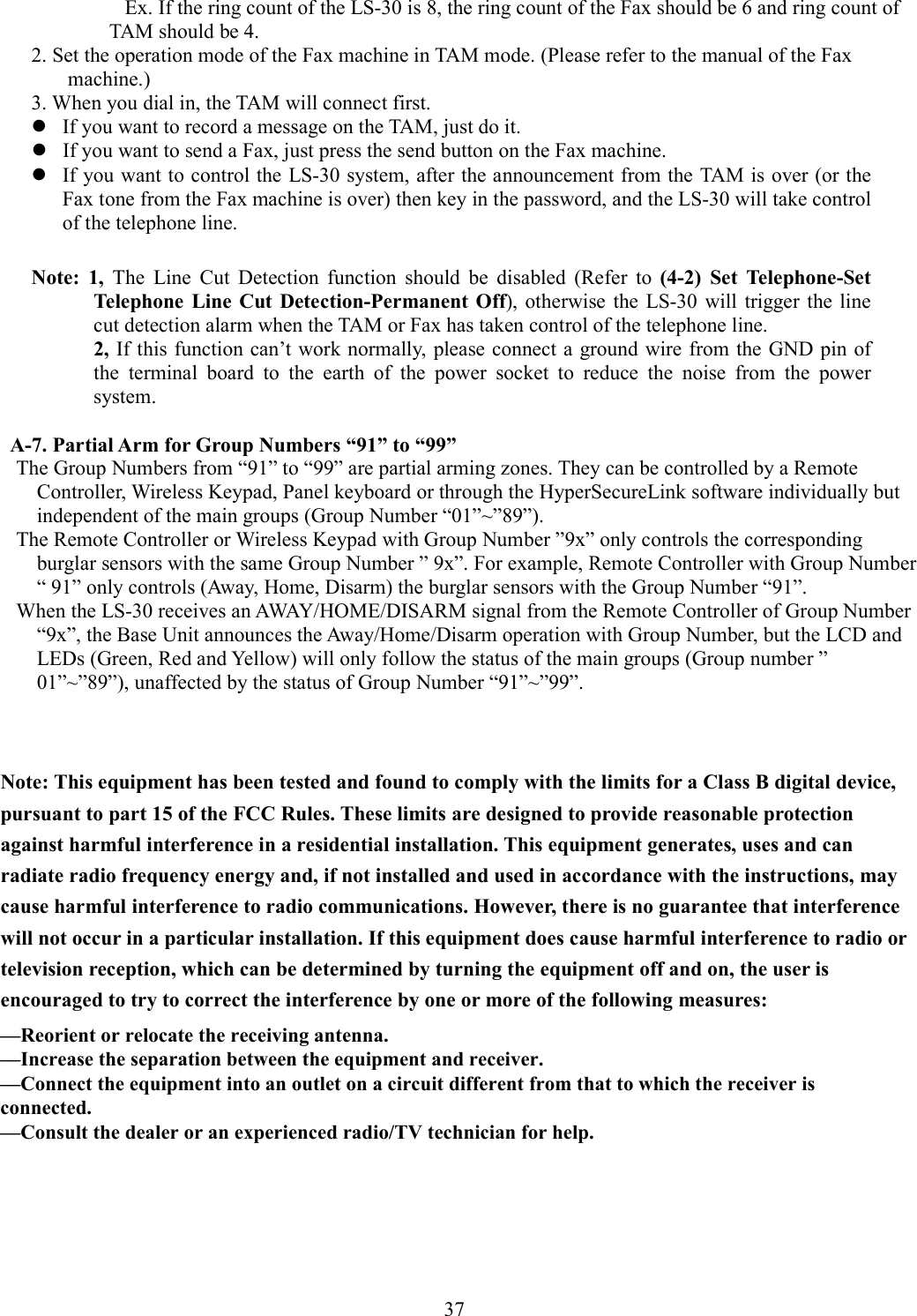      Ex. If the ring count of the LS-30 is 8, the ring count of the Fax should be 6 and ring count of TAM should be 4. 2. Set the operation mode of the Fax machine in TAM mode. (Please refer to the manual of the Fax machine.) 3. When you dial in, the TAM will connect first.  If you want to record a message on the TAM, just do it.    If you want to send a Fax, just press the send button on the Fax machine.  If you want to control the LS-30 system, after the announcement from the TAM is over (or the Fax tone from the Fax machine is over) then key in the password, and the LS-30 will take control of the telephone line.  Note:  1,  The  Line  Cut  Detection  function  should  be  disabled  (Refer  to  (4-2)  Set  Telephone-Set Telephone  Line  Cut  Detection-Permanent Off),  otherwise  the  LS-30  will  trigger  the line cut detection alarm when the TAM or Fax has taken control of the telephone line.       2, If this function can’t work normally, please connect a ground wire from the  GND pin of the  terminal  board  to  the  earth  of  the  power  socket  to  reduce  the  noise  from  the  power system.            A-7. Partial Arm for Group Numbers “91” to “99” The Group Numbers from “91” to “99” are partial arming zones. They can be controlled by a Remote Controller, Wireless Keypad, Panel keyboard or through the HyperSecureLink software individually but   independent of the main groups (Group Number “01”~”89”). The Remote Controller or Wireless Keypad with Group Number ”9x” only controls the corresponding burglar sensors with the same Group Number ” 9x”. For example, Remote Controller with Group Number “ 91” only controls (Away, Home, Disarm) the burglar sensors with the Group Number “91”. When the LS-30 receives an AWAY/HOME/DISARM signal from the Remote Controller of Group Number “9x”, the Base Unit announces the Away/Home/Disarm operation with Group Number, but the LCD and LEDs (Green, Red and Yellow) will only follow the status of the main groups (Group number ” 01”~”89”), unaffected by the status of Group Number “91”~”99”.                                   Note: This equipment has been tested and found to comply with the limits for a Class B digital device, pursuant to part 15 of the FCC Rules. These limits are designed to provide reasonable protection against harmful interference in a residential installation. This equipment generates, uses and can radiate radio frequency energy and, if not installed and used in accordance with the instructions, may cause harmful interference to radio communications. However, there is no guarantee that interference will not occur in a particular installation. If this equipment does cause harmful interference to radio or television reception, which can be determined by turning the equipment off and on, the user is encouraged to try to correct the interference by one or more of the following measures:             37  —Reorient or relocate the receiving antenna.—Increase the separation between the equipment and receiver.—Connect the equipment into an outlet on a circuit different from that to which the receiver isconnected.—Consult the dealer or an experienced radio/TV technician for help.