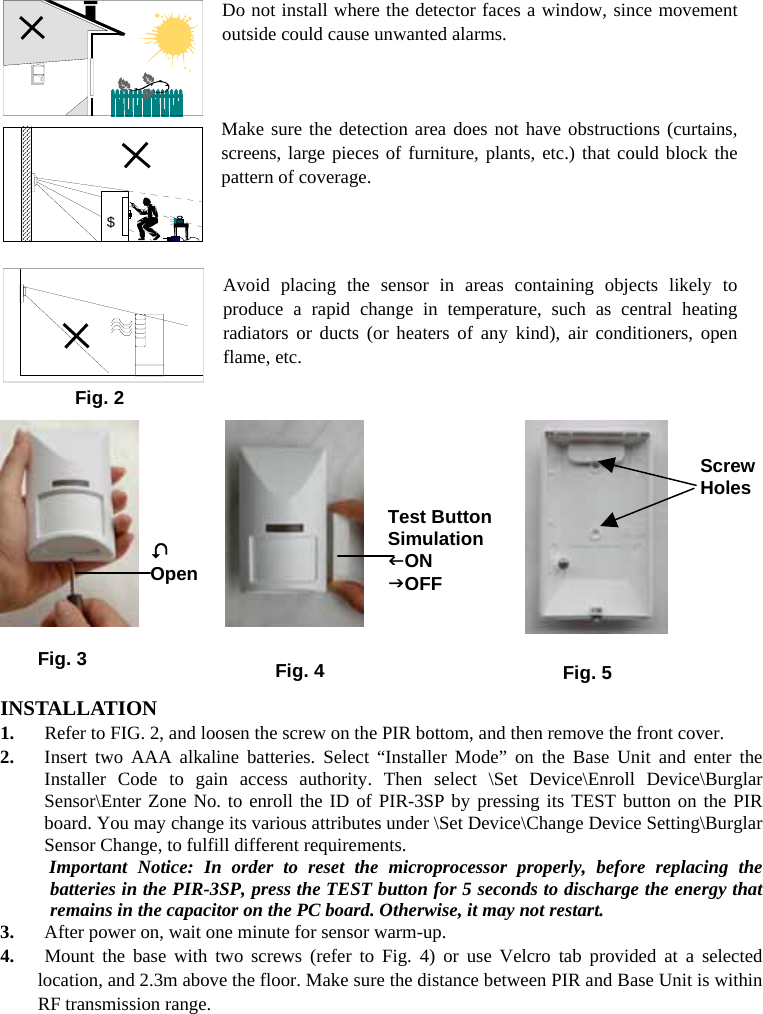  Do not install where the detector faces a window, since movement outside could cause unwanted alarms.    Make sure the detection area does not have obstructions (curtains, screens, large pieces of furniture, plants, etc.) that could block the pattern of coverage.    Avoid placing the sensor in areas containing objects likely to produce a rapid change in temperature, such as central heating radiators or ducts (or heaters of any kind), air conditioners, open flame, etc.                       INSTALLATION 1.  Refer to FIG. 2, and loosen the screw on the PIR bottom, and then remove the front cover.   2.  Insert two AAA alkaline batteries. Select “Installer Mode” on the Base Unit and enter the Installer Code to gain access authority. Then select \Set Device\Enroll Device\Burglar Sensor\Enter Zone No. to enroll the ID of PIR-3SP by pressing its TEST button on the PIR board. You may change its various attributes under \Set Device\Change Device Setting\Burglar Sensor Change, to fulfill different requirements.   Important Notice: In order to reset the microprocessor properly, before replacing the batteries in the PIR-3SP, press the TEST button for 5 seconds to discharge the energy that remains in the capacitor on the PC board. Otherwise, it may not restart.   3.  After power on, wait one minute for sensor warm-up.       4.  Mount the base with two screws (refer to Fig. 4) or use Velcro tab provided at a selected    location, and 2.3m above the floor. Make sure the distance between PIR and Base Unit is within RF transmission range. $Fig. 2 Screw Holes Fig. 3 / OpenTest Button SimulationION JOFF Fig. 4 Fig. 5