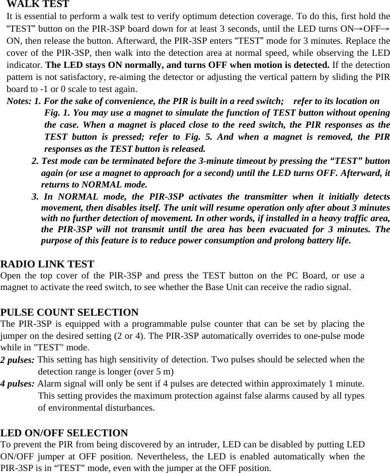       WALK TEST It is essential to perform a walk test to verify optimum detection coverage. To do this, first hold the “TEST” button on the PIR-3SP board down for at least 3 seconds, until the LED turns ON→OFF→ON, then release the button. Afterward, the PIR-3SP enters “TEST” mode for 3 minutes. Replace the cover of the PIR-3SP, then walk into the detection area at normal speed, while observing the LED indicator. The LED stays ON normally, and turns OFF when motion is detected. If the detection pattern is not satisfactory, re-aiming the detector or adjusting the vertical pattern by sliding the PIR board to -1 or 0 scale to test again.   Notes: 1. For the sake of convenience, the PIR is built in a reed switch;    refer to its location on   Fig. 1. You may use a magnet to simulate the function of TEST button without opening the case. When a magnet is placed close to the reed switch, the PIR responses as the TEST button is pressed; refer to Fig. 5. And when a magnet is removed, the PIR responses as the TEST button is released.     2. Test mode can be terminated before the 3-minute timeout by pressing the “TEST” button again (or use a magnet to approach for a second) until the LED turns OFF. Afterward, it returns to NORMAL mode. 3. In NORMAL mode, the PIR-3SP activates the transmitter when it initially detects movement, then disables itself. The unit will resume operation only after about 3 minutes with no further detection of movement. In other words, if installed in a heavy traffic area, the PIR-3SP will not transmit until the area has been evacuated for 3 minutes. The purpose of this feature is to reduce power consumption and prolong battery life.  RADIO LINK TEST Open the top cover of the PIR-3SP and press the TEST button on the PC Board, or use a magnet to activate the reed switch, to see whether the Base Unit can receive the radio signal.  PULSE COUNT SELECTION The PIR-3SP is equipped with a programmable pulse counter that can be set by placing the jumper on the desired setting (2 or 4). The PIR-3SP automatically overrides to one-pulse mode while in &quot;TEST&quot; mode. 2 pulses: This setting has high sensitivity of detection. Two pulses should be selected when the detection range is longer (over 5 m) 4 pulses: Alarm signal will only be sent if 4 pulses are detected within approximately 1 minute. This setting provides the maximum protection against false alarms caused by all types of environmental disturbances.  LED ON/OFF SELECTION To prevent the PIR from being discovered by an intruder, LED can be disabled by putting LED ON/OFF jumper at OFF position. Nevertheless, the LED is enabled automatically when the PIR-3SP is in “TEST” mode, even with the jumper at the OFF position. 