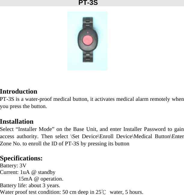        PT-3S           Introduction PT-3S is a water-proof medical button, it activates medical alarm remotely when you press the button.  Installation Select “Installer Mode” on the Base Unit, and enter Installer Password to gain access authority. Then select \Set Device\Enroll Device\Medical Button\Enter Zone No. to enroll the ID of PT-3S by pressing its button  Specifications: Battery: 3V Current: 1uA @ standby              15mA @ operation. Battery life: about 3 years. Water proof test condition: 50 cm deep in 25℃  water, 5 hours.               