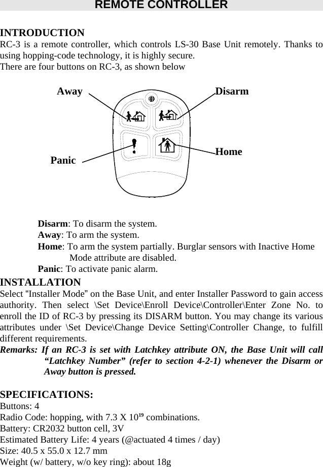         REMOTE CONTROLLER    INTRODUCTION RC-3 is a remote controller, which controls LS-30 Base Unit remotely. Thanks to using hopping-code technology, it is highly secure. There are four buttons on RC-3, as shown below               Disarm: To disarm the system. Away: To arm the system. Home: To arm the system partially. Burglar sensors with Inactive Home Mode attribute are disabled.   Panic: To activate panic alarm.   INSTALLATION Select “Installer Mode” on the Base Unit, and enter Installer Password to gain access authority. Then select \Set Device\Enroll Device\Controller\Enter Zone No. to enroll the ID of RC-3 by pressing its DISARM button. You may change its various attributes under \Set Device\Change Device Setting\Controller Change, to fulfill different requirements.   Remarks: If an RC-3 is set with Latchkey attribute ON, the Base Unit will call “Latchkey Number” (refer to section 4-2-1) whenever the Disarm or Away button is pressed.      SPECIFICATIONS: Buttons: 4 Radio Code: hopping, with 7.3 X 1019 combinations. Battery: CR2032 button cell, 3V Estimated Battery Life: 4 years (@actuated 4 times / day) Size: 40.5 x 55.0 x 12.7 mm Weight (w/ battery, w/o key ring): about 18g DisarmHome AwayPanic