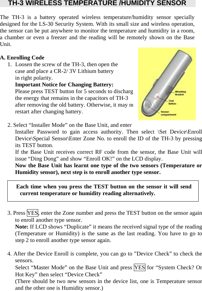       TH-3 WIRELESS TEMPERATURE /HUMIDITY SENSOR    The TH-3 is a battery operated wireless temperature/humidity sensor specially designed for the LS-30 Security System. With its small size and wireless operation, the sensor can be put anywhere to monitor the temperature and humidity in a room, a chamber or even a freezer and the reading will be remotely shown on the Base Unit.     A. Enrolling Code 1.   Loosen the screw of the TH-3, then open the   case and place a CR-2/ 3V Lithium battery in right polarity. Important Notice for Changing Battery: Please press TEST button for 5 seconds to discharge   the energy that remains in the capacitors of TH-3 after removing the old battery. Otherwise, it may not restart after changing battery.  2. Select “Installer Mode” on the Base Unit, and enter Installer Password to gain access authority. Then select \Set Device\Enroll Device\Special Sensor\Enter Zone No. to enroll the ID of the TH-3 by pressing its TEST button. If the Base Unit receives correct RF code from the sensor, the Base Unit will issue “Ding Dong” and show “Enroll OK!” on the LCD display.   Now the Base Unit has learnt one type of the two sensors (Temperature or Humidity sensor), next step is to enroll another type sensor.        3. Press YES, enter the Zone number and press the TEST button on the sensor again to enroll another type sensor. Note: If LCD shows “Duplicate” it means the received signal type of the reading (Temperature or Humidity) is the same as the last reading. You have to go to step 2 to enroll another type sensor again.  4. After the Device Enroll is complete, you can go to ”Device Check” to check the sensors. Select “Master Mode” on the Base Unit and press YES for “System Check? Or Hot Key” then select “Device Check”   (There should be two new sensors in the device list, one is Temperature sensor and the other one is Humidity sensor.) Each time when you press the TEST button on the sensor it will send tcurrent temperature or humidity reading alternatively. 