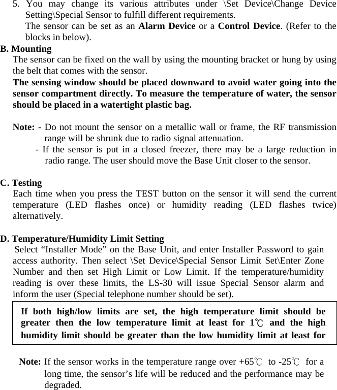  5. You may change its various attributes under \Set Device\Change Device Setting\Special Sensor to fulfill different requirements. The sensor can be set as an Alarm Device or a Control Device. (Refer to the blocks in below). B. Mounting The sensor can be fixed on the wall by using the mounting bracket or hung by using the belt that comes with the sensor. The sensing window should be placed downward to avoid water going into the sensor compartment directly. To measure the temperature of water, the sensor should be placed in a watertight plastic bag.  Note: - Do not mount the sensor on a metallic wall or frame, the RF transmission range will be shrunk due to radio signal attenuation. - If the sensor is put in a closed freezer, there may be a large reduction in radio range. The user should move the Base Unit closer to the sensor.   C. Testing Each time when you press the TEST button on the sensor it will send the current temperature (LED flashes once) or humidity reading (LED flashes twice) alternatively.  D. Temperature/Humidity Limit Setting    Select “Installer Mode” on the Base Unit, and enter Installer Password to gain access authority. Then select \Set Device\Special Sensor Limit Set\Enter Zone Number and then set High Limit or Low Limit. If the temperature/humidity reading is over these limits, the LS-30 will issue Special Sensor alarm and inform the user (Special telephone number should be set).           Note: If the sensor works in the temperature range over +65℃ to -25℃ for a long time, the sensor’s life will be reduced and the performance may be degraded.  If both high/low limits are set, the high temperature limit should be greater then the low temperature limit at least for 1℃ and the high humidity limit should be greater than the low humiditylimit at least for 