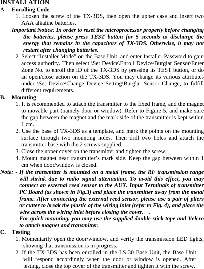       INSTALLATION A.  Enrolling Code          1. Loosen the screw of the TX-3DS, then open the upper case and insert two AAA alkaline batteries. Important Notice: In order to reset the microprocessor properly before changing the batteries, please press TEST button for 5 seconds to discharge the energy that remains in the capacitors of TX-3DS. Otherwise, it may not restart after changing batteries. 2. Select “Installer Mode” on the Base Unit, and enter Installer Password to gain access authority. Then select \Set Device\Enroll Device\Burglar Sensor\Enter Zone No. to enroll the ID of the TX-3DS by pressing its TEST button, or do an open/close action on the TX-3DS. You may change its various attributes under \Set Device\Change Device Setting\Burglar Sensor Change, to fulfill different requirements.   B. Mounting 1. It is recommended to attach the transmitter to the fixed frame, and the magnet to movable part (namely door or window). Refer to Figure 5, and make sure the gap between the magnet and the mark side of the transmitter is kept within 1 cm. 2. Use the base of TX-3DS as a template, and mark the points on the mounting surface through two mounting holes. Then drill two holes and attach the transmitter base with the 2 screws supplied.   3. Close the upper cover on the transmitter and tighten the screw. 4. Mount magnet near transmitter’s mark side. Keep the gap between within 1 cm when door/window is closed. Note: - If the transmitter is mounted on a metal frame, the RF transmission range will shrink due to radio signal attenuation. To avoid this effect, you may connect an external reed sensor to the AUX. Input Terminals of transmitter PC Board (as shown in Fig.3) and place the transmitter away from the metal frame. After connecting the external reed sensor, please use a pair of pliers or cutter to break the plastic of the wiring inlet (refer to Fig. 4), and place the wire across the wiring inlet before closing the cover.    . - For quick mounting, you may use the supplied double-stick tape and Velcro to attach magnet and transmitter. C. Testing 1. Momentarily open the door/window, and verify the transmission LED lights, showing that transmission is in progress. 2. If the TX-3DS has been enrolled in the LS-30 Base Unit, the Base Unit will respond accordingly when the door or window is opened. After testing, close the top cover of the transmitter and tighten it with the screw. 