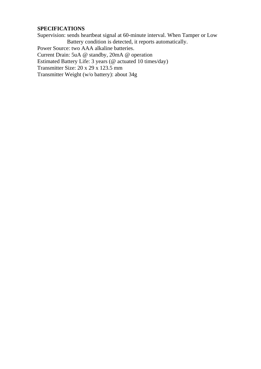 SPECIFICATIONS Supervision: sends heartbeat signal at 60-minute interval. When Tamper or Low Battery condition is detected, it reports automatically.     Power Source: two AAA alkaline batteries. Current Drain: 5uA @ standby, 20mA @ operation Estimated Battery Life: 3 years (@ actuated 10 times/day)   Transmitter Size: 20 x 29 x 123.5 mm Transmitter Weight (w/o battery): about 34g                                         