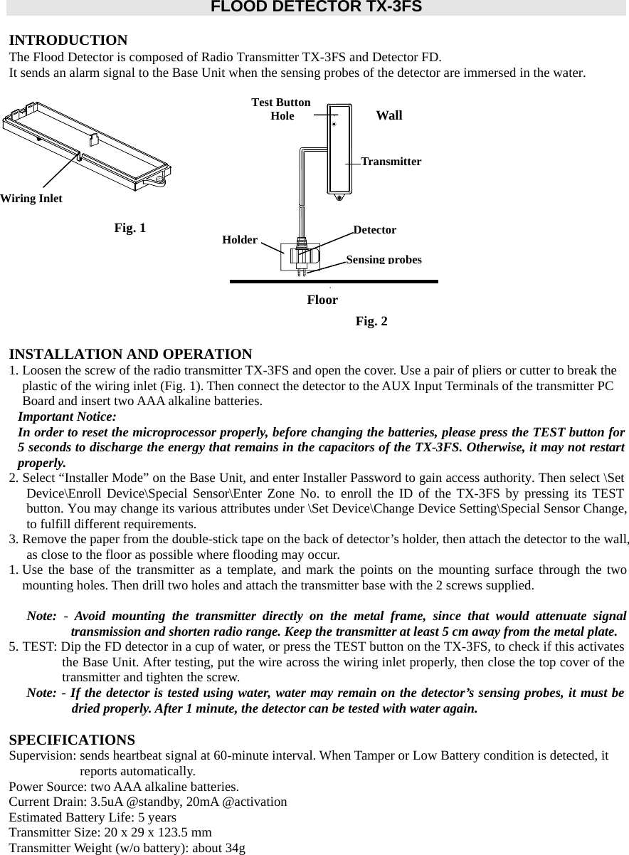  FLOOD DETECTOR TX-3FS  INTRODUCTION The Flood Detector is composed of Radio Transmitter TX-3FS and Detector FD.   It sends an alarm signal to the Base Unit when the sensing probes of the detector are immersed in the water.                Wiring Inlet Fig. 1 Fig. 2FloorWallTransmitterDetectorHolderSensing probesTest ButtonHoleINSTALLATION AND OPERATION 1. Loosen the screw of the radio transmitter TX-3FS and open the cover. Use a pair of pliers or cutter to break the plastic of the wiring inlet (Fig. 1). Then connect the detector to the AUX Input Terminals of the transmitter PC Board and insert two AAA alkaline batteries.   Important Notice:   In order to reset the microprocessor properly, before changing the batteries, please press the TEST button for 5 seconds to discharge the energy that remains in the capacitors of the TX-3FS. Otherwise, it may not restart properly. 2. Select “Installer Mode” on the Base Unit, and enter Installer Password to gain access authority. Then select \Set Device\Enroll Device\Special Sensor\Enter Zone No. to enroll the ID of the TX-3FS by pressing its TEST button. You may change its various attributes under \Set Device\Change Device Setting\Special Sensor Change, to fulfill different requirements.   3. Remove the paper from the double-stick tape on the back of detector’s holder, then attach the detector to the wall, as close to the floor as possible where flooding may occur.   1. Use the base of the transmitter as a template, and mark the points on the mounting surface through the two mounting holes. Then drill two holes and attach the transmitter base with the 2 screws supplied.   Note:  - Avoid mounting the transmitter directly on the metal frame, since that would attenuate signal transmission and shorten radio range. Keep the transmitter at least 5 cm away from the metal plate.     5. TEST: Dip the FD detector in a cup of water, or press the TEST button on the TX-3FS, to check if this activates the Base Unit. After testing, put the wire across the wiring inlet properly, then close the top cover of the transmitter and tighten the screw. Note: - If the detector is tested using water, water may remain on the detector’s sensing probes, it must be dried properly. After 1 minute, the detector can be tested with water again.      SPECIFICATIONS Supervision: sends heartbeat signal at 60-minute interval. When Tamper or Low Battery condition is detected, it reports automatically.   Power Source: two AAA alkaline batteries. Current Drain: 3.5uA @standby, 20mA @activation Estimated Battery Life: 5 years   Transmitter Size: 20 x 29 x 123.5 mm Transmitter Weight (w/o battery): about 34g              