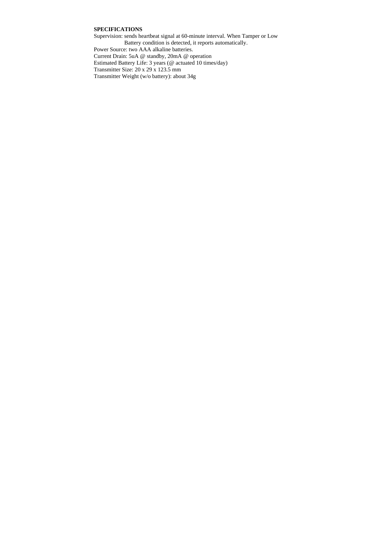 SPECIFICATIONS Supervision: sends heartbeat signal at 60-minute interval. When Tamper or Low Battery condition is detected, it reports automatically.     Power Source: two AAA alkaline batteries. Current Drain: 5uA @ standby, 20mA @ operation Estimated Battery Life: 3 years (@ actuated 10 times/day)   Transmitter Size: 20 x 29 x 123.5 mm Transmitter Weight (w/o battery): about 34g                                        