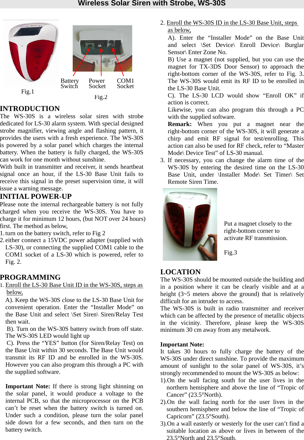 Wireless Solar Siren with Strobe, WS-30S                                   INTRODUCTION The WS-30S is a wireless solar siren with strobe dedicated for LS-30 alarm system. With special designed strobe magnifier, viewing angle and flashing pattern, it provides the users with a fresh experience. The WS-30S is powered by a solar panel which charges the internal battery. When the battery is fully charged, the WS-30S can work for one month without sunshine. With built in transmitter and receiver, it sends heartbeat signal once an hour, if the LS-30 Base Unit fails to receive this signal in the preset supervision time, it will issue a warning message. INITIAL POWER-UP        Please note the internal rechargeable battery is not fully charged when you receive the WS-30S. You have to charge it for minimum 12 hours, (but NOT over 24 hours) first. The method as below, 1. turn on the battery switch, refer to Fig 2 2. either connect a 15VDC power adapter (supplied with   LS-30), or connecting the supplied COM1 cable to the COM1 socket of a LS-30 which is powered, refer to Fig. 2.   PROGRAMMING 1. Enroll the LS-30 Base Unit ID in the WS-30S, steps as below, A). Keep the WS-30S close to the LS-30 Base Unit for convenient operation. Enter the “Installer Mode” on the Base Unit and select \Set Siren\ Siren/Relay Test then wait. B). Turn on the WS-30S battery switch from off state. The WS-30S LED would light up C). Press the “YES” button (for Siren/Relay Test) on the Base Unit within 30 seconds. The Base Unit would transmit its RF ID and be enrolled in the WS-30S. However you can also program this through a PC with the supplied software.  Important Note: If there is strong light shinning on the solar panel, it would produce a voltage to the internal PCB, so that the microprocessor on the PCB can’t be reset when the battery switch is turned on. Under such a condition, please turn the solar panel side down for a few seconds, and then turn on the battery switch.     2. Enroll the WS-30S ID in the LS-30 Base Unit, steps as below, A). Enter the “Installer Mode” on the Base Unit   and select \Set Device\ Enroll Device\ Burglar Sensor\ Enter Zone No.   B) Use a magnet (not supplied, but you can use the magnet for TX-3DS Door Sensor) to approach the  right-bottom corner of the WS-30S, refer to Fig. 3. The WS-30S would emit its RF ID to be enrolled in the LS-30 Base Unit. C). The LS-30 LCD would show “Enroll OK” if action is correct. Likewise, you can also program this through a PC with the supplied software. Remark:  When you put a magnet near the right-bottom corner of the WS-30S, it will generate a chirp and emit RF signal for test/enrolling. This action can also be used for RF check, refer to “Master Mode\ Device Test” of LS-30 manual. 3. If necessary, you can change the alarm time of the WS-30S by entering the desired time on the LS-30 Base Unit, under \Installer Mode\ Set Timer\ Set Remote Siren Time.             LOCATION The WS-30S should be mounted outside the building and in a position where it can be clearly visible and at a height (3~5 meters above the ground) that is relatively difficult for an intruder to access. The WS-30S is built in radio transmitter and receiver which can be affected by the presence of metallic objects in the vicinity. Therefore, please keep the WS-30S minimum 30 cm away from any metalwork.  Important Note: It takes 30 hours to fully charge the battery of the WS-30S under direct sunshine. To provide the maximum amount of sunlight to the solar panel of WS-30S, it’s strongly recommended to mount the WS-30S as below: 1).On the wall facing south for the user lives in the northern hemisphere and above the line of “Tropic of Cancer” (23.5°North). 2).On the wall facing north for the user lives in the southern hemisphere and below the line of “Tropic of Capricorn” (23.5°South). 3).On a wall easterly or westerly for the user can’t find a suitable location as above or lives in between of the 23.5°North and 23.5°South. Fig.1 Fig.2 Power Socket  COM1Socket Put a magnet closely to the right-bottom corner to activate RF transmission.  Fig.3 BatterySwitch 
