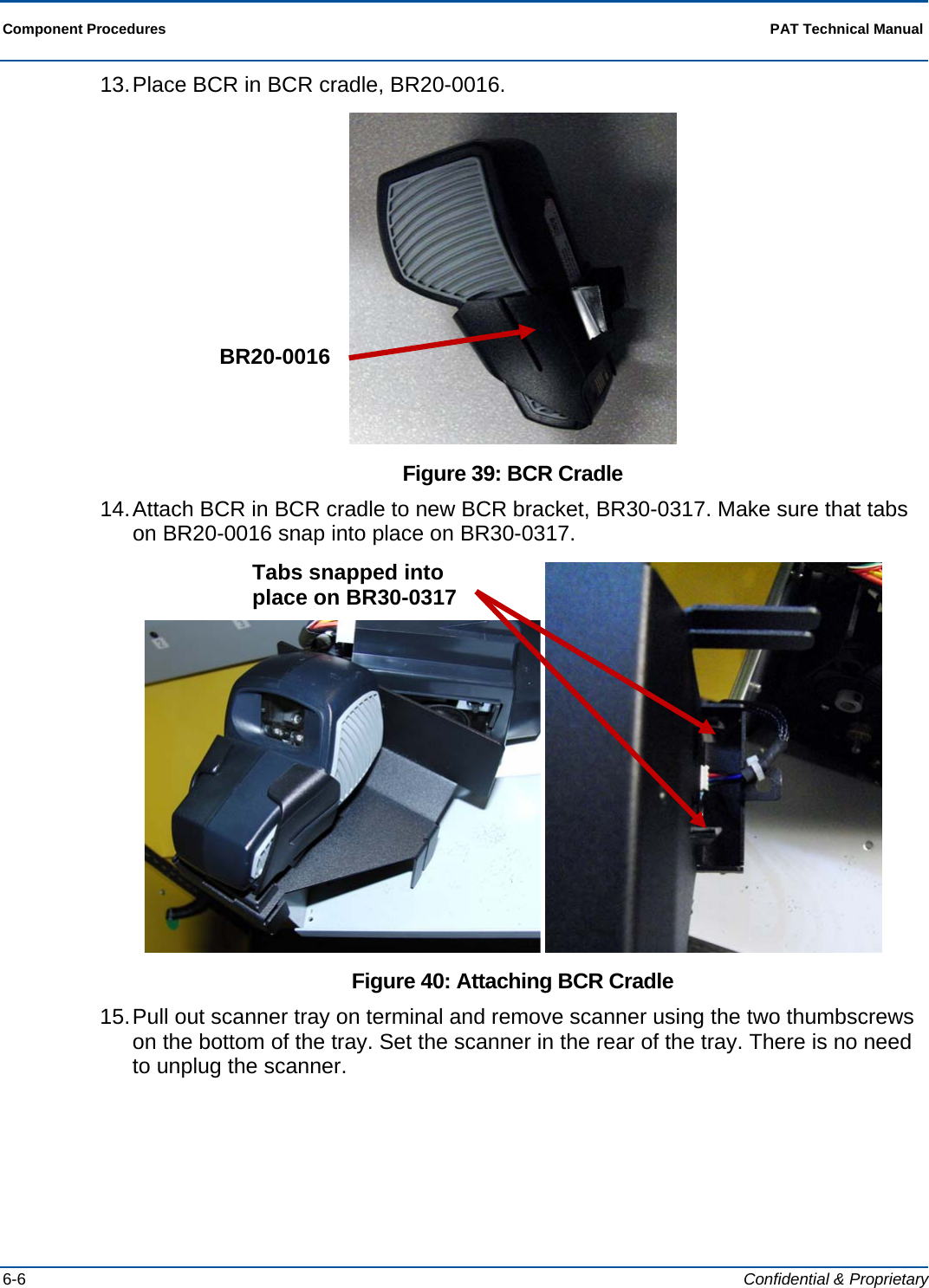  Component Procedures  PAT Technical Manual  6-6  Confidential &amp; Proprietary 13. Place BCR in BCR cradle, BR20-0016.  Figure 39: BCR Cradle 14. Attach BCR in BCR cradle to new BCR bracket, BR30-0317. Make sure that tabs on BR20-0016 snap into place on BR30-0317.    Figure 40: Attaching BCR Cradle 15. Pull out scanner tray on terminal and remove scanner using the two thumbscrews on the bottom of the tray. Set the scanner in the rear of the tray. There is no need to unplug the scanner. BR20-0016 Tabs snapped into place on BR30-0317