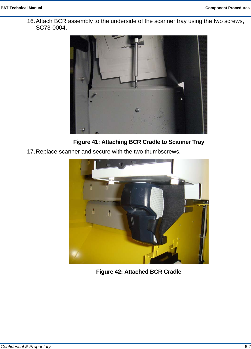  PAT Technical Manual  Component Procedures  Confidential &amp; Proprietary   6-7 16. Attach BCR assembly to the underside of the scanner tray using the two screws, SC73-0004.  Figure 41: Attaching BCR Cradle to Scanner Tray 17. Replace scanner and secure with the two thumbscrews.  Figure 42: Attached BCR Cradle 
