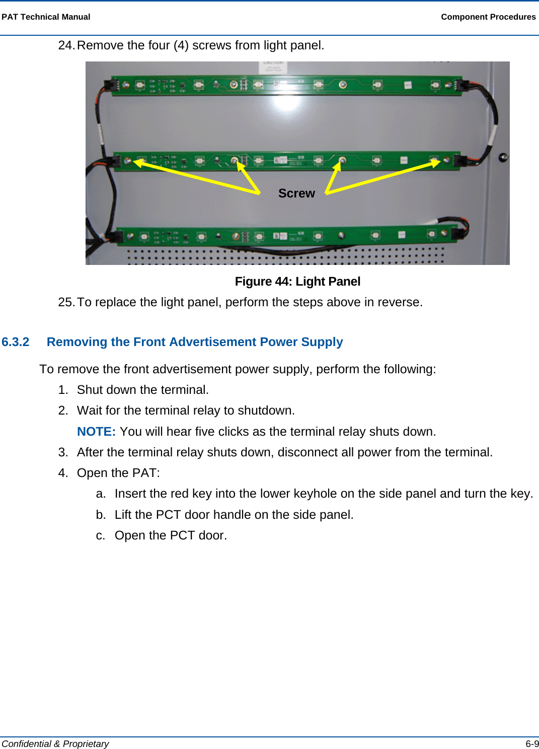  PAT Technical Manual  Component Procedures  Confidential &amp; Proprietary   6-9 24. Remove the four (4) screws from light panel.  Figure 44: Light Panel 25. To replace the light panel, perform the steps above in reverse. 6.3.2  Removing the Front Advertisement Power Supply To remove the front advertisement power supply, perform the following: 1.  Shut down the terminal.  2.  Wait for the terminal relay to shutdown. NOTE: You will hear five clicks as the terminal relay shuts down. 3.  After the terminal relay shuts down, disconnect all power from the terminal. 4.  Open the PAT: a.  Insert the red key into the lower keyhole on the side panel and turn the key. b.  Lift the PCT door handle on the side panel. c.  Open the PCT door. Screw