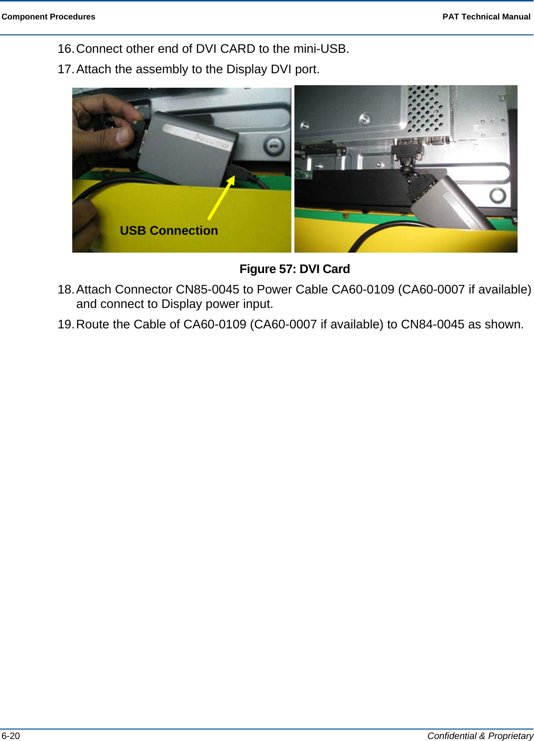  Component Procedures  PAT Technical Manual  6-20  Confidential &amp; Proprietary 16. Connect other end of DVI CARD to the mini-USB. 17. Attach the assembly to the Display DVI port.    Figure 57: DVI Card 18. Attach Connector CN85-0045 to Power Cable CA60-0109 (CA60-0007 if available) and connect to Display power input. 19. Route the Cable of CA60-0109 (CA60-0007 if available) to CN84-0045 as shown. USB Connection 