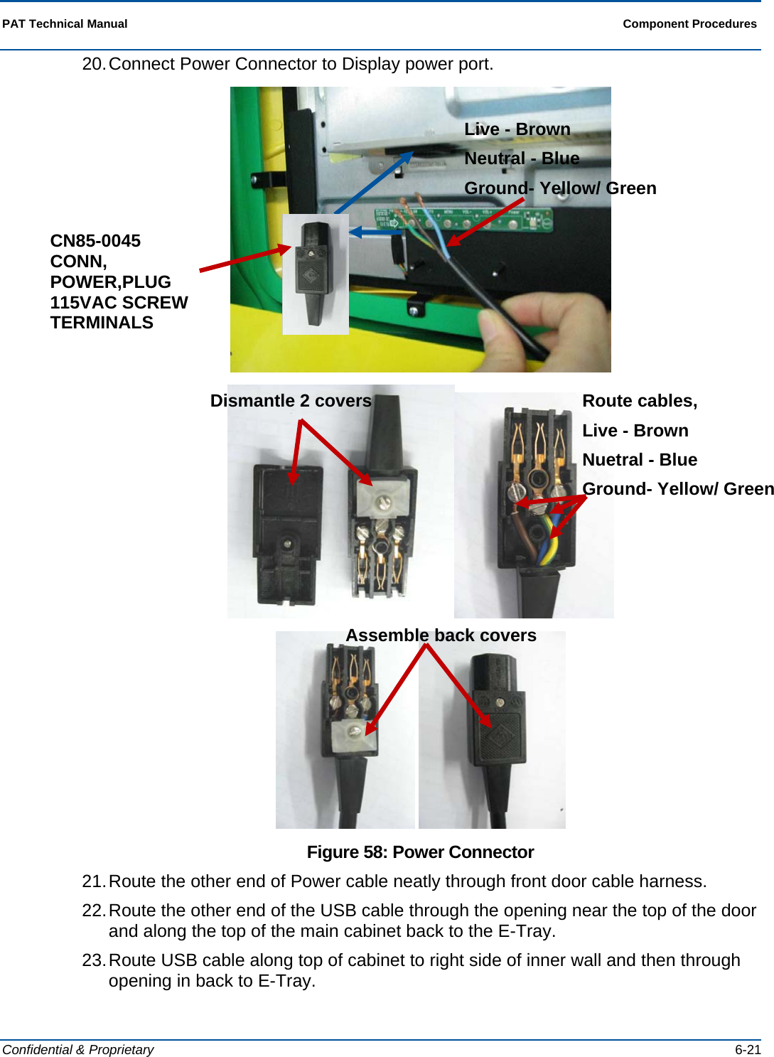  PAT Technical Manual  Component Procedures  Confidential &amp; Proprietary   6-21 20. Connect Power Connector to Display power port.      Figure 58: Power Connector 21. Route the other end of Power cable neatly through front door cable harness. 22. Route the other end of the USB cable through the opening near the top of the door and along the top of the main cabinet back to the E-Tray. 23. Route USB cable along top of cabinet to right side of inner wall and then through opening in back to E-Tray. CN85-0045 CONN, POWER,PLUG 115VAC SCREW TERMINALS Live - Brown Neutral - Blue Ground- Yellow/ Green Dismantle 2 covers  Route cables,  Live - Brown Nuetral - Blue Ground- Yellow/ GreenAssemble back covers 