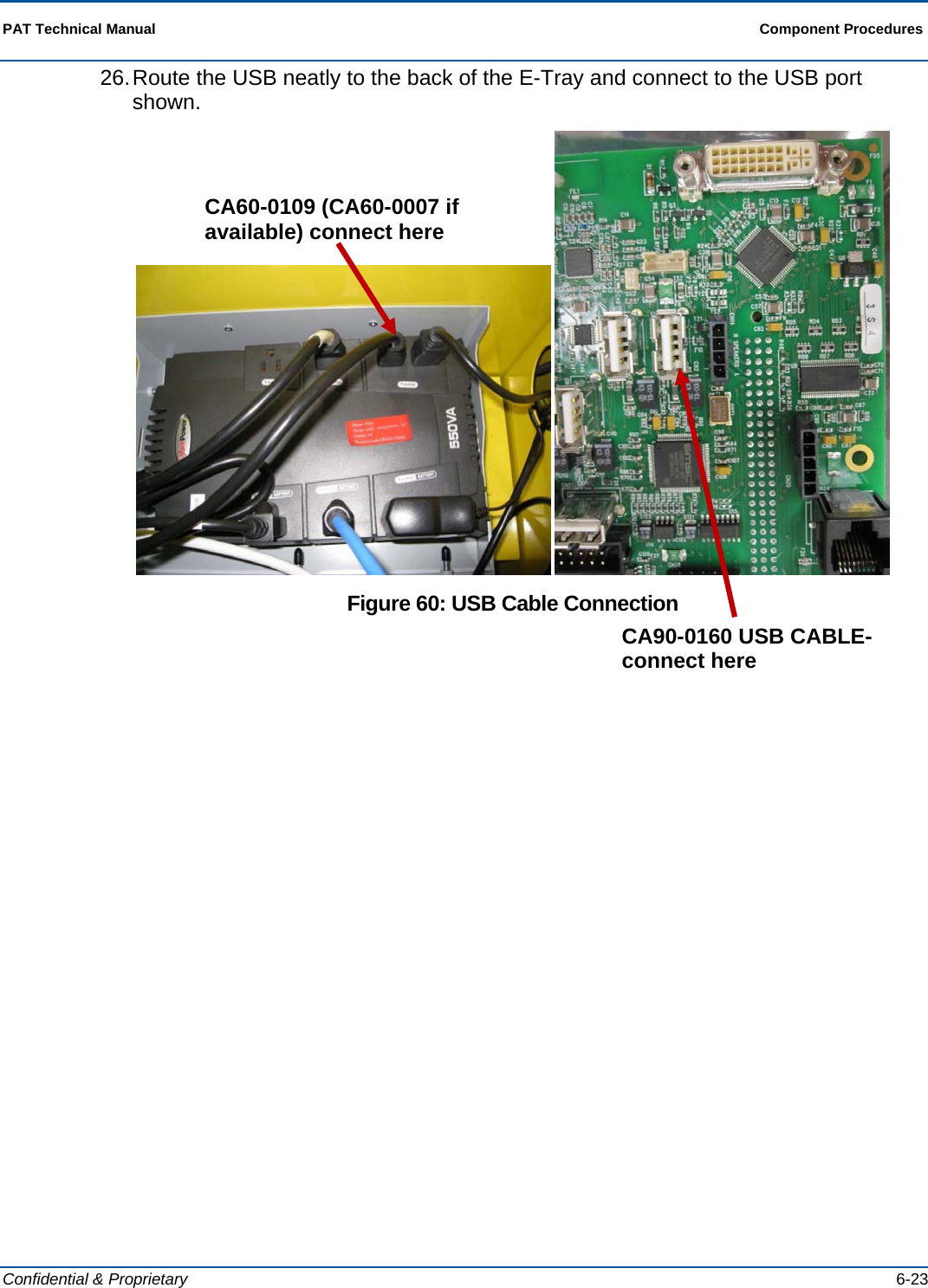  PAT Technical Manual  Component Procedures  Confidential &amp; Proprietary   6-23 26. Route the USB neatly to the back of the E-Tray and connect to the USB port shown.    Figure 60: USB Cable Connection CA60-0109 (CA60-0007 if available) connect here CA90-0160 USB CABLE- connect here 