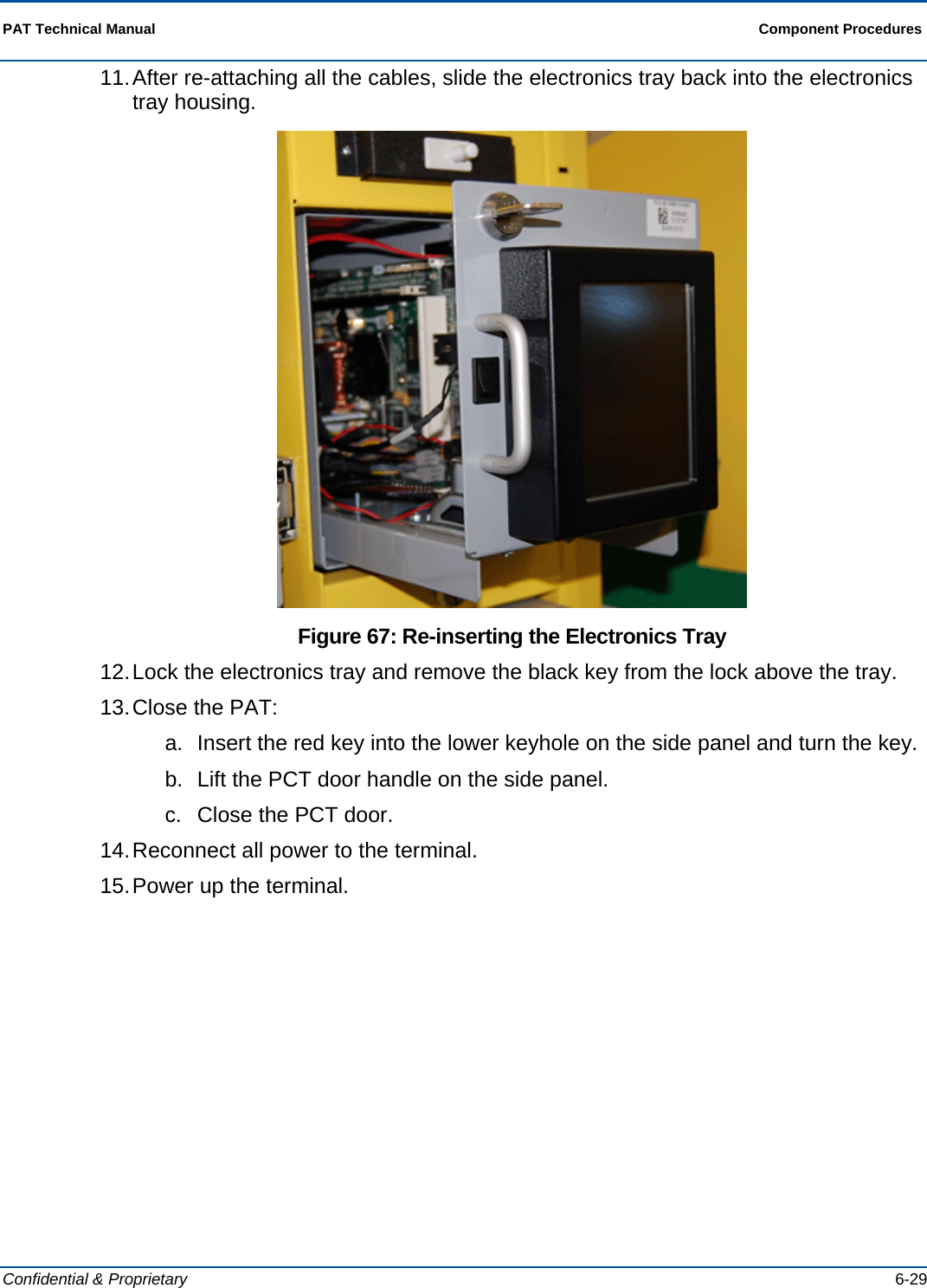  PAT Technical Manual  Component Procedures  Confidential &amp; Proprietary   6-29 11. After re-attaching all the cables, slide the electronics tray back into the electronics tray housing.  Figure 67: Re-inserting the Electronics Tray 12. Lock the electronics tray and remove the black key from the lock above the tray. 13. Close the PAT: a.  Insert the red key into the lower keyhole on the side panel and turn the key. b.  Lift the PCT door handle on the side panel. c.  Close the PCT door.  14. Reconnect all power to the terminal. 15. Power up the terminal. 