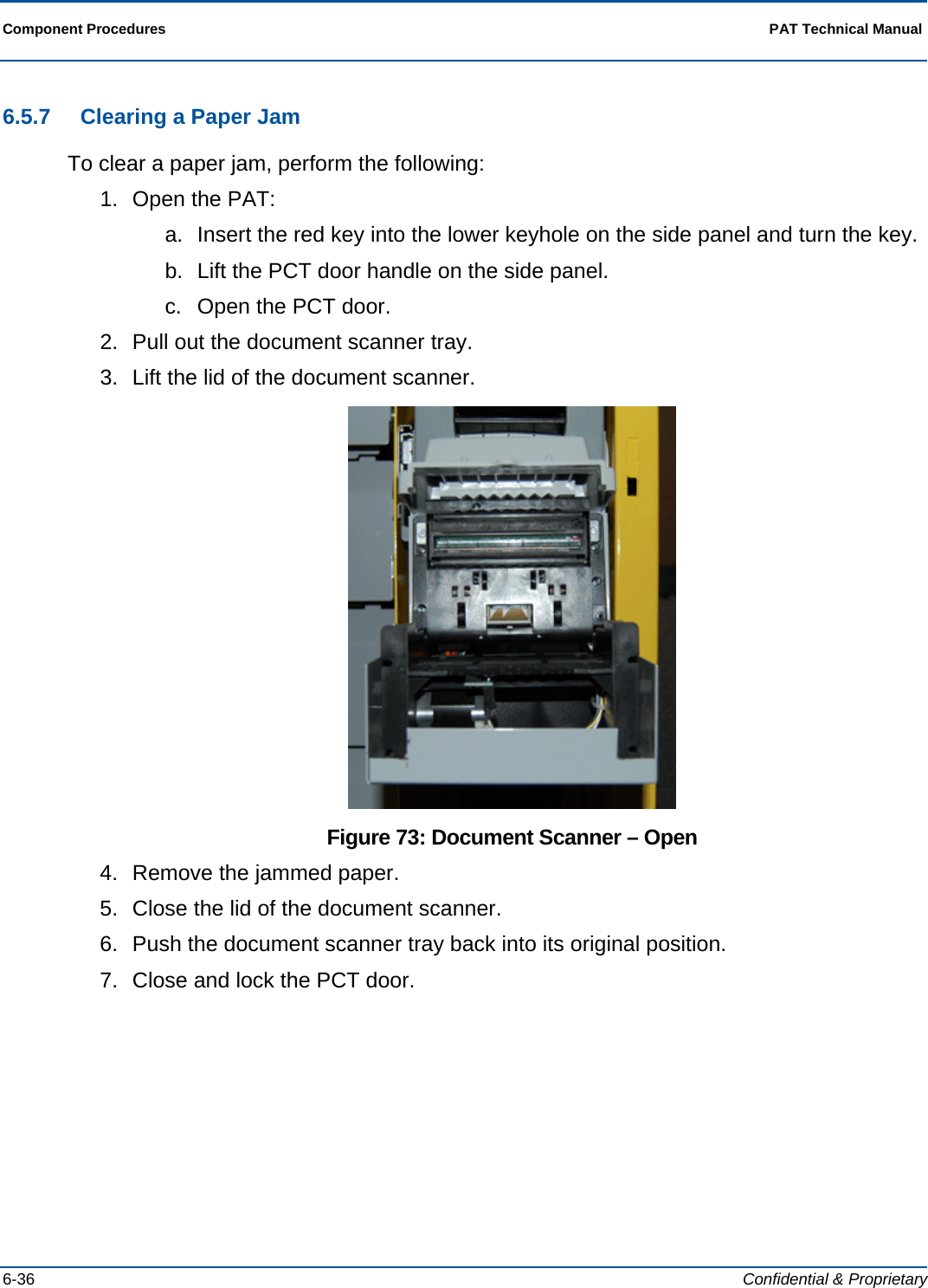  Component Procedures  PAT Technical Manual  6-36  Confidential &amp; Proprietary 6.5.7  Clearing a Paper Jam To clear a paper jam, perform the following: 1.  Open the PAT: a.  Insert the red key into the lower keyhole on the side panel and turn the key. b.  Lift the PCT door handle on the side panel. c.  Open the PCT door.  2.  Pull out the document scanner tray. 3.  Lift the lid of the document scanner.  Figure 73: Document Scanner – Open 4.  Remove the jammed paper. 5.  Close the lid of the document scanner. 6.  Push the document scanner tray back into its original position. 7.  Close and lock the PCT door.  