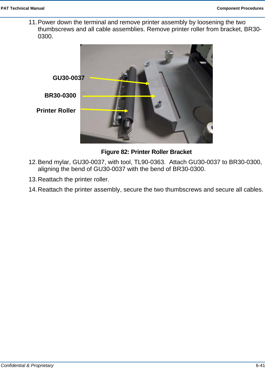  PAT Technical Manual  Component Procedures  Confidential &amp; Proprietary   6-41 11. Power down the terminal and remove printer assembly by loosening the two thumbscrews and all cable assemblies. Remove printer roller from bracket, BR30-0300.  Figure 82: Printer Roller Bracket 12. Bend mylar, GU30-0037, with tool, TL90-0363.  Attach GU30-0037 to BR30-0300, aligning the bend of GU30-0037 with the bend of BR30-0300. 13. Reattach the printer roller. 14. Reattach the printer assembly, secure the two thumbscrews and secure all cables.  GU30-0037 BR30-0300 Printer Roller 
