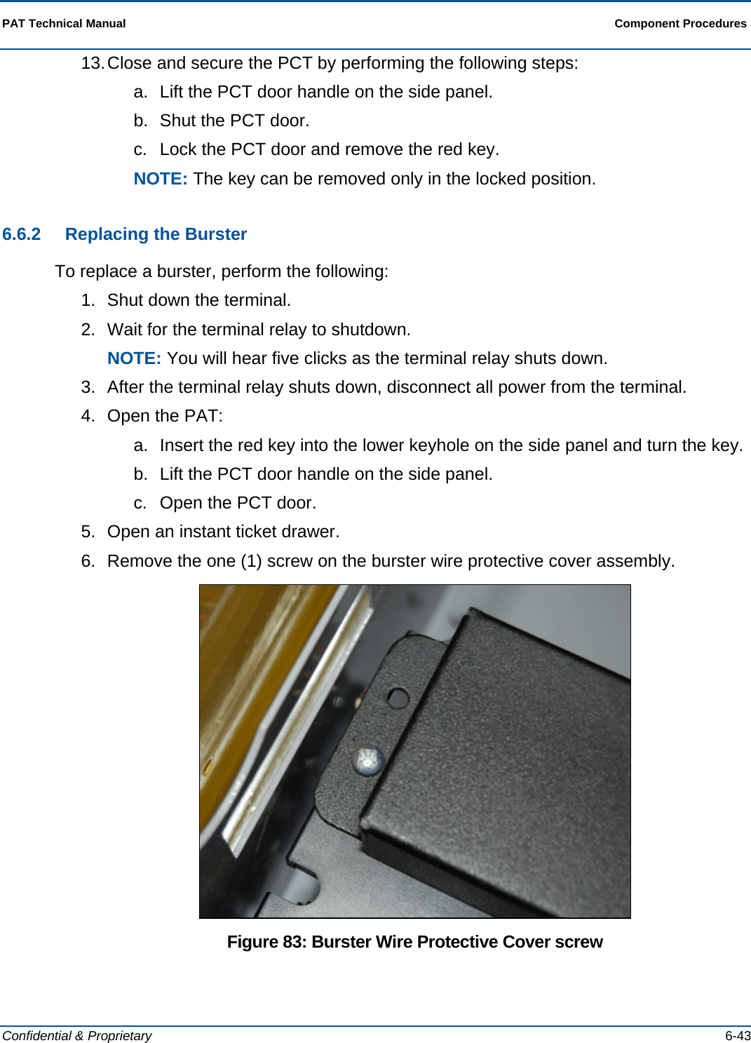  PAT Technical Manual  Component Procedures  Confidential &amp; Proprietary   6-43 13. Close and secure the PCT by performing the following steps: a.  Lift the PCT door handle on the side panel. b.  Shut the PCT door. c.  Lock the PCT door and remove the red key. NOTE: The key can be removed only in the locked position. 6.6.2  Replacing the Burster To replace a burster, perform the following: 1.  Shut down the terminal.  2.  Wait for the terminal relay to shutdown. NOTE: You will hear five clicks as the terminal relay shuts down. 3.  After the terminal relay shuts down, disconnect all power from the terminal. 4.  Open the PAT: a.  Insert the red key into the lower keyhole on the side panel and turn the key. b.  Lift the PCT door handle on the side panel. c.  Open the PCT door.  5.  Open an instant ticket drawer. 6.  Remove the one (1) screw on the burster wire protective cover assembly.  Figure 83: Burster Wire Protective Cover screw 