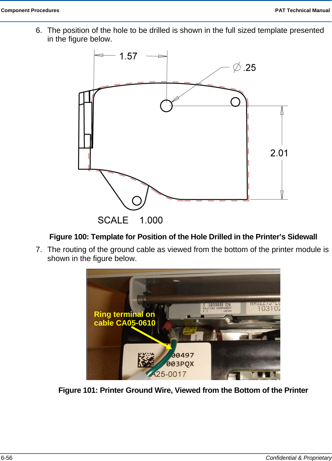  Component Procedures  PAT Technical Manual  6-56  Confidential &amp; Proprietary 6.  The position of the hole to be drilled is shown in the full sized template presented in the figure below.  Figure 100: Template for Position of the Hole Drilled in the Printer’s Sidewall 7.  The routing of the ground cable as viewed from the bottom of the printer module is shown in the figure below.  Figure 101: Printer Ground Wire, Viewed from the Bottom of the Printer Ring terminal on cable CA05-0610 