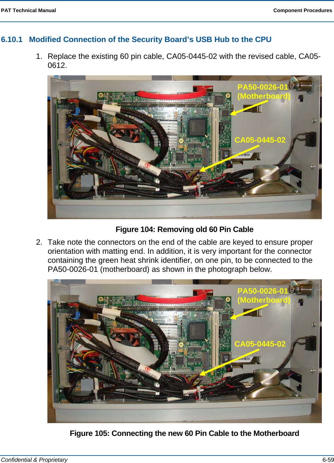  PAT Technical Manual  Component Procedures  Confidential &amp; Proprietary   6-59 6.10.1  Modified Connection of the Security Board’s USB Hub to the CPU 1.  Replace the existing 60 pin cable, CA05-0445-02 with the revised cable, CA05-0612.  Figure 104: Removing old 60 Pin Cable 2.  Take note the connectors on the end of the cable are keyed to ensure proper orientation with matting end. In addition, it is very important for the connector containing the green heat shrink identifier, on one pin, to be connected to the PA50-0026-01 (motherboard) as shown in the photograph below.  Figure 105: Connecting the new 60 Pin Cable to the Motherboard CA05-0445-02 PA50-0026-01 (Motherboard) CA05-0445-02 PA50-0026-01 (Motherboard) 