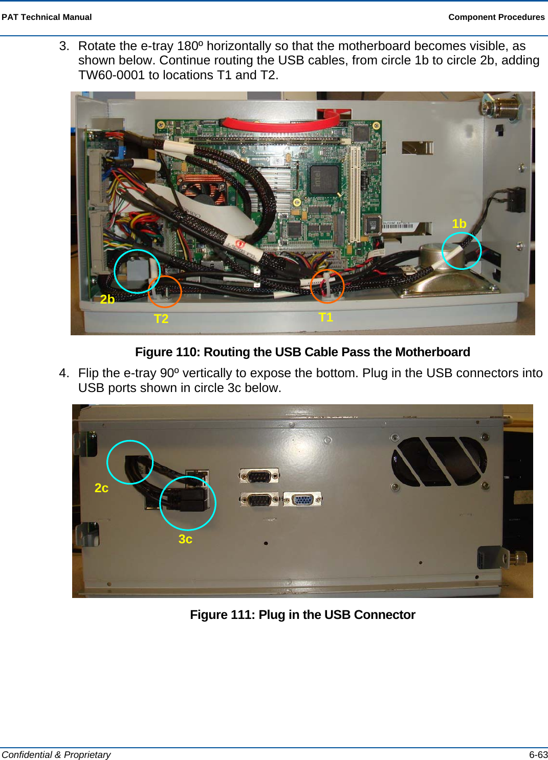  PAT Technical Manual  Component Procedures  Confidential &amp; Proprietary   6-63 3.  Rotate the e-tray 180º horizontally so that the motherboard becomes visible, as shown below. Continue routing the USB cables, from circle 1b to circle 2b, adding TW60-0001 to locations T1 and T2.  Figure 110: Routing the USB Cable Pass the Motherboard 4.  Flip the e-tray 90º vertically to expose the bottom. Plug in the USB connectors into USB ports shown in circle 3c below.  Figure 111: Plug in the USB Connector 2b T2  T1 1b 2c 3c 