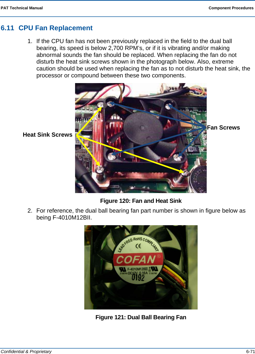 PAT Technical Manual  Component Procedures  Confidential &amp; Proprietary   6-71 6.11  CPU Fan Replacement 1.  If the CPU fan has not been previously replaced in the field to the dual ball bearing, its speed is below 2,700 RPM’s, or if it is vibrating and/or making abnormal sounds the fan should be replaced. When replacing the fan do not disturb the heat sink screws shown in the photograph below. Also, extreme caution should be used when replacing the fan as to not disturb the heat sink, the processor or compound between these two components.  Figure 120: Fan and Heat Sink 2.  For reference, the dual ball bearing fan part number is shown in figure below as being F-4010M12BII.  Figure 121: Dual Ball Bearing Fan Heat Sink Screws  Fan Screws 