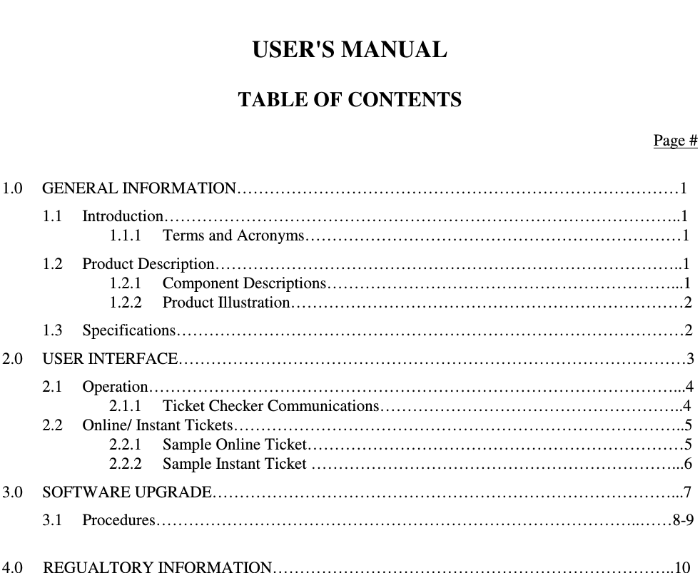    USER&apos;S MANUAL  TABLE OF CONTENTS  Page #  1.0  GENERAL INFORMATION………………………………………………………………………1 1.1  Introduction…………………………………………………………………………………..1     1.1.1  Terms and Acronyms……………………………………………………………1 1.2  Product Description…………………………………………………………………………..1     1.2.1  Component Descriptions………………………………………………………...1     1.2.2  Product Illustration………………………………………………………………2 1.3  Specifications…………………………………………………………………………………2 2.0  USER INTERFACE…………………………………………………………………………………3 2.1  Operation……………………………………………………………………………………...4     2.1.1  Ticket Checker Communications………………………………………………..4 2.2  Online/ Instant Tickets………………………………………………………………………..5     2.2.1  Sample Online Ticket……………………………………………………………5     2.2.2  Sample Instant Ticket …………………………………………………………...6 3.0  SOFTWARE UPGRADE…………………………………………………………………………...7 3.1  Procedures……………………………………………………………………………..……8-9  4.0     REGUALTORY INFORMATION………………………………………………………………..10                      