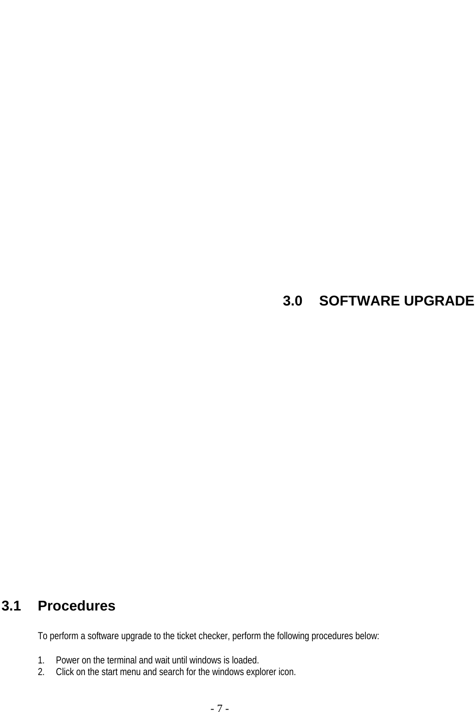     - 7 -                   3.0 SOFTWARE UPGRADE                     3.1 Procedures  To perform a software upgrade to the ticket checker, perform the following procedures below:  1. Power on the terminal and wait until windows is loaded. 2. Click on the start menu and search for the windows explorer icon.  