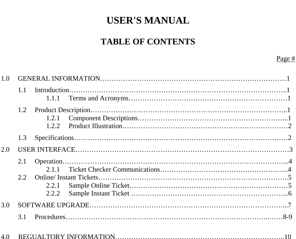    USER&apos;S MANUAL  TABLE OF CONTENTS  Page #  1.0 GENERAL INFORMATION………………………………………………………………………1 1.1 Introduction…………………………………………………………………………………..1   1.1.1 Terms and Acronyms……………………………………………………………1 1.2 Product Description…………………………………………………………………………..1   1.2.1 Component Descriptions………………………………………………………...1   1.2.2 Product Illustration………………………………………………………………2 1.3 Specifications…………………………………………………………………………………2 2.0 USER INTERFACE…………………………………………………………………………………3 2.1 Operation……………………………………………………………………………………...4   2.1.1 Ticket Checker Communications………………………………………………..4 2.2  Online/ Instant Tickets………………………………………………………………………..5   2.2.1 Sample Online Ticket……………………………………………………………5     2.2.2  Sample Instant Ticket …………………………………………………………...6 3.0 SOFTWARE UPGRADE…………………………………………………………………………...7 3.1 Procedures……………………………………………………………………………..……8-9  4.0     REGUALTORY INFORMATION………………………………………………………………..10                       