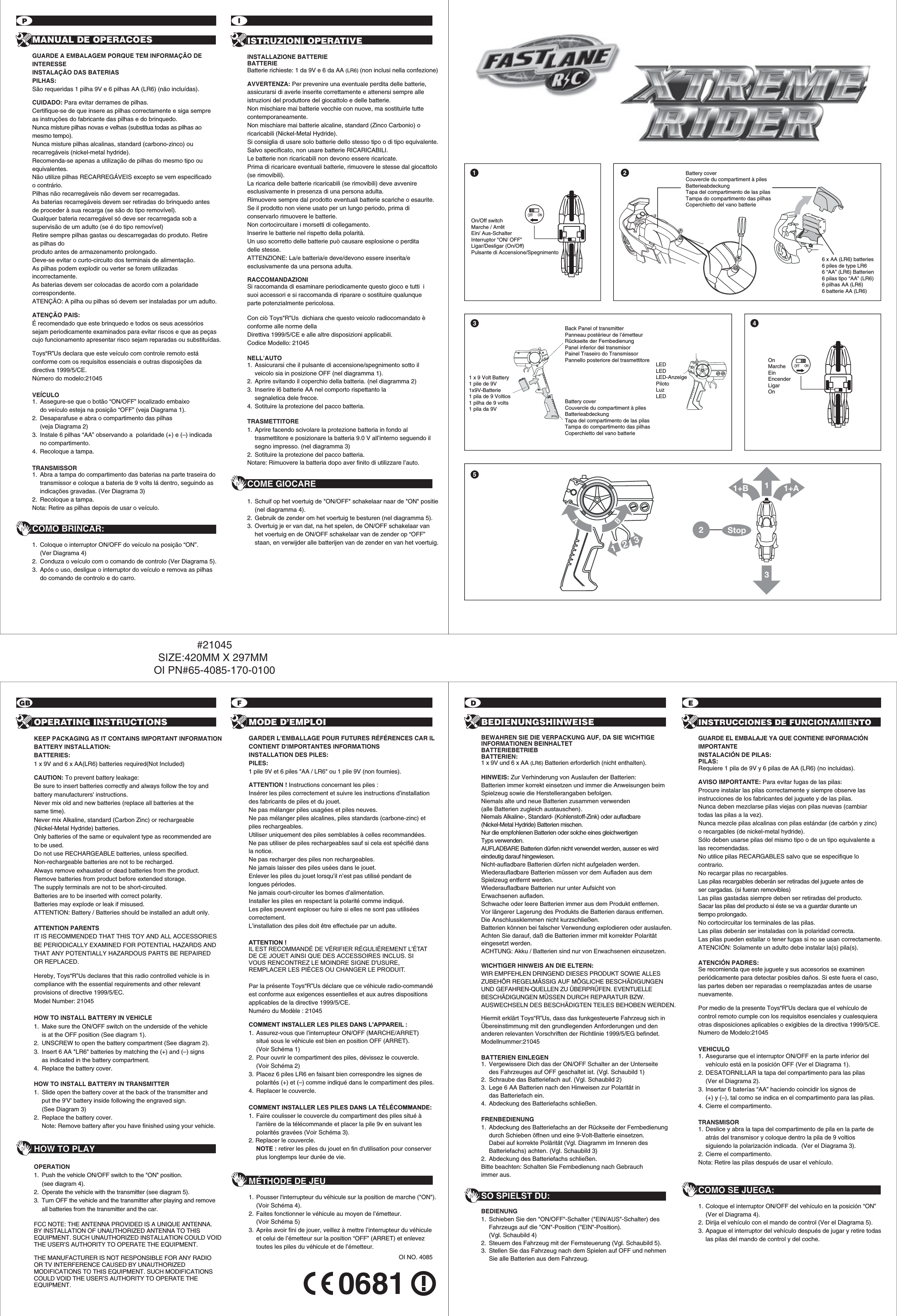 OI NO. 40850681GB2F D EPIOPERATING INSTRUCTIONS KEEP PACKAGING AS IT CONTAINS IMPORTANT INFORMATIONBATTERY INSTALLATION: BATTERIES:1 x 9V and 6 x AA(LR6) batteries required(Not Included)CAUTION: To prevent battery leakage:Be sure to insert batteries correctly and always follow the toy and battery manufacturers&apos; instructions.Never mix old and new batteries (replace all batteries at the same time).Never mix Alkaline, standard (Carbon Zinc) or rechargeable (Nickel-Metal Hydride) batteries.Only batteries of the same or equivalent type as recommended are to be used.Do not use RECHARGEABLE batteries, unless specified.Non-rechargeable batteries are not to be recharged.Always remove exhausted or dead batteries from the product.Remove batteries from product before extended storage.The supply terminals are not to be short-circuited.Batteries are to be inserted with correct polarity.Batteries may explode or leak if misused.ATTENTION: Battery / Batteries should be installed an adult only.ATTENTION PARENTSIT IS RECOMMENDED THAT THIS TOY AND ALL ACCESSORIES BE PERIODICALLY EXAMINED FOR POTENTIAL HAZARDS AND THAT ANY POTENTIALLY HAZARDOUS PARTS BE REPAIRED OR REPLACED.   Hereby, Toys“R”Us declares that this radio controlled vehicle is in compliance with the essential requirements and other relevant provisions of directive 1999/5/EC.Model Number: 21045HOW TO INSTALL BATTERY IN VEHICLE1.  Make sure the ON/OFF switch on the underside of the vehicle   is at the OFF position (See diagram 1).2.  UNSCREW to open the battery compartment (See diagram 2).3.  Insert 6 AA &quot;LR6&quot; batteries by matching the (+) and (–) signs   as indicated in the battery compartment.4.  Replace the battery cover.HOW TO INSTALL BATTERY IN TRANSMITTER1.  Slide open the battery cover at the back of the transmitter and   put the 9&apos;V&apos; battery inside following the engraved sign.   (See Diagram 3)2.  Replace the battery cover.  Note: Remove battery after you have finished using your vehicle.HOW TO PLAYOPERATION1.  Push the vehicle ON/OFF switch to the &quot;ON&quot; position.   (see diagram 4).2.  Operate the vehicle with the transmitter (see diagram 5).3.  Turn OFF the vehicle and the transmitter after playing and remove   all batteries from the transmitter and the car.FCC NOTE: THE ANTENNA PROVIDED IS A UNIQUE ANTENNA. BY INSTALLATION OF UNAUTHORIZED ANTENNA TO THIS EQUIPMENT. SUCH UNAUTHORIZED INSTALLATION COULD VOID THE USER’S AUTHORITY TO OPERATE THE EQUIPMENT.THE MANUFACTURER IS NOT RESPONSIBLE FOR ANY RADIO OR TV INTERFERENCE CAUSED BY UNAUTHORIZED MODIFICATIONS TO THIS EQUIPMENT. SUCH MODIFICATIONS COULD VOID THE USER’S AUTHORITY TO OPERATE THE EQUIPMENT.MODE D’EMPLOIGARDER L&apos;EMBALLAGE POUR FUTURES RÉFÉRENCES CAR IL CONTIENT D&apos;IMPORTANTES INFORMATIONSINSTALLATION DES PILES:PILES: 1 pile 9V et 6 piles &quot;AA / LR6&quot; ou 1 pile 9V (non fournies).ATTENTION ! Instructions concernant les piles :Insérer les piles correctement et suivre les instructions d’installation des fabricants de piles et du jouet.Ne pas mélanger piles usagées et piles neuves.Ne pas mélanger piles alcalines, piles standards (carbone-zinc) et piles rechargeables.Utiliser uniquement des piles semblables à celles recommandées. Ne pas utiliser de piles rechargeables sauf si cela est spécifié dans la notice.Ne pas recharger des piles non rechargeables.Ne jamais laisser des piles usées dans le jouet. Enlever les piles du jouet lorsqu’il n’est pas utilisé pendant de longues périodes.Ne jamais court-circuiter les bornes d’alimentation.Installer les piles en respectant la polarité comme indiqué.Les piles peuvent exploser ou fuire si elles ne sont pas utilisées correctement.L’installation des piles doit être effectuée par un adulte.ATTENTION ! IL EST RECOMMANDÉ DE VÉRIFIER RÉGULIÈREMENT L&apos;ÉTAT DE CE JOUET AINSI QUE DES ACCESSOIRES INCLUS. SI VOUS RENCONTREZ LE MOINDRE SIGNE D&apos;USURE, REMPLACER LES PIÈCES OU CHANGER LE PRODUIT.Par la présente Toys“R”Us déclare que ce véhicule radio-commandé est conforme aux exigences essentielles et aux autres dispositions applicables de la directive 1999/5/CE. Numéro du Modèle : 21045COMMENT INSTALLER LES PILES DANS L&apos;APPAREIL : 1. Assurez-vous que l’interrupteur ON/OFF (MARCHE/ARRET)  situé sous le véhicule est bien en position OFF (ARRET).  (Voir Schéma 1)2. Pour ouvrir le compartiment des piles, dévissez le couvercle. (Voir Schéma 2)3. Placez 6 piles LR6 en faisant bien correspondre les signes de   polarités (+) et (–) comme indiqué dans le compartiment des piles.4. Replacer le couvercle.COMMENT INSTALLER LES PILES DANS LA TÉLÉCOMMANDE:1.  Faire coulisser le couvercle du compartiment des piles situé à   l&apos;arrière de la télécommande et placer la pile 9v en suivant les   polarités gravées (Voir Schéma 3).2. Replacer le couvercle. NOTE : retirer les piles du jouet en fin d&apos;utilisation pour conserver   plus longtemps leur durée de vie. MÉTHODE DE JEU1. Pousser l&apos;interrupteur du véhicule sur la position de marche (&quot;ON&quot;).   (Voir Schéma 4).2. Faites fonctionner le véhicule au moyen de l’émetteur.   (Voir Schéma 5)3. Après avoir fini de jouer, veillez à mettre l’interrupteur du véhicule   et celui de l’émetteur sur la position “OFF” (ARRET) et enlevez   toutes les piles du véhicule et de l’émetteur.BEDIENUNGSHINWEISEBEWAHREN SIE DIE VERPACKUNG AUF, DA SIE WICHTIGE  INFORMATIONEN BEINHALTET BATTERIEBETRIEBBATTERIEN:1 x 9V und 6 x AA (LR6) Batterien erforderlich (nicht enthalten).HINWEIS: Zur Verhinderung von Auslaufen der Batterien:Batterien immer korrekt einsetzen und immer die Anweisungen beim Spielzeug sowie die Herstellerangaben befolgen.Niemals alte und neue Batterien zusammen verwenden(alle Batterien zugleich austauschen).Niemals Alkaline-, Standard- (Kohlenstoff-Zink) oder aufladbare (Nickel-Metal Hydride) Batterien mischen. Nur die empfohlenen Batterien oder solche eines gleichwertigen Typs verwenden.AUFLADBARE Batterien dürfen nicht verwendet werden, ausser es wird eindeutig darauf hingewiesen.Nicht-aufladbare Batterien dürfen nicht aufgeladen werden.Wiederaufladbare Batterien müssen vor dem Aufladen aus dem Spielzeug entfernt werden.Wiederaufladbare Batterien nur unter Aufsicht von Erwachsenen aufladen.Schwache oder leere Batterien immer aus dem Produkt entfernen.Vor längerer Lagerung des Produkts die Batterien daraus entfernen.Die Anschlussklemmen nicht kurzschließen.Batterien können bei falscher Verwendung explodieren oder auslaufen.Achten Sie darauf, daß die Batterien immer mit korrekter Polarität eingesetzt werden.ACHTUNG: Akku / Batterien sind nur von Erwachsenen einzusetzen.WICHTIGER HINWEIS AN DIE ELTERN:WIR EMPFEHLEN DRINGEND DIESES PRODUKT SOWIE ALLES ZUBEHÖR REGELMÄSSIG AUF MÖGLICHE BESCHÄDIGUNGEN UND GEFAHREN-QUELLEN ZU ÜBERPRÜFEN. EVENTUELLE BESCHÄDIGUNGEN MÜSSEN DURCH REPARATUR BZW. AUSWECHSELN DES BESCHÄDIGTEN TEILES BEHOBEN WERDEN.Hiermit erklärt Toys“R”Us, dass das funkgesteuerte Fahrzeug sich in Übereinstimmung mit den grundlegenden Anforderungen und den anderen relevanten Vorschriften der Richtlinie 1999/5/EG befindet.Modellnummer:21045BATTERIEN EINLEGEN1.  Vergewissere Dich das der ON/OFF Schalter an der Unterseite   des Fahrzeuges auf OFF geschaltet ist. (Vgl. Schaubild 1) 2.  Schraube das Batteriefach auf. (Vgl. Schaubild 2) 3.  Lege 6 AA Batterien nach den Hinweisen zur Polarität in  das Batteriefach ein. 4.  Abdeckung des Batteriefachs schließen.FRENBEDIENUNG1.  Abdeckung des Batteriefachs an der Rückseite der Fernbedienung   durch Schieben öffnen und eine 9-Volt-Batterie einsetzen.   Dabei auf korrekte Polärität (Vgl. Diagramm im Inneren des   Batteriefachs) achten. (Vgl. Schaubild 3)2.  Abdeckung des Batteriefachs schließen.Bitte beachten: Schalten Sie Fernbedienung nach Gebrauch immer aus. SO SPIELST DU:BEDIENUNG1.  Schieben Sie den &quot;ON/OFF&quot;-Schalter (&quot;EIN/AUS&quot;-Schalter) des   Fahrzeugs auf die &quot;ON&quot;-Position (&quot;EIN&quot;-Position).  (Vgl. Schaubild 4)2.  Steuern des Fahrzeug mit der Fernsteuerung (Vgl. Schaubild 5).3.  Stellen Sie das Fahrzeug nach dem Spielen auf OFF und nehmen   Sie alle Batterien aus dem Fahrzeug.INSTRUCCIONES DE FUNCIONAMIENTOGUARDE EL EMBALAJE YA QUE CONTIENE INFORMACIÓNIMPORTANTEINSTALACIÓN DE PILAS:PILAS:Requiere 1 pila de 9V y 6 pilas de AA (LR6) (no incluidas).AVISO IMPORTANTE: Para evitar fugas de las pilas:Procure instalar las pilas correctamente y siempre observe lasinstrucciones de los fabricantes del juguete y de las pilas.Nunca deben mezclarse pilas viejas con pilas nuevas (cambiar todas las pilas a la vez).Nunca mezcle pilas alcalinas con pilas estándar (de carbón y zinc)o recargables (de nickel-metal hydride).Sólo deben usarse pilas del mismo tipo o de un tipo equivalente a las recomendadas.No utilice pilas RECARGABLES salvo que se especifique lo contrario.No recargar pilas no recargables.Las pilas recargables deberán ser retiradas del juguete antes de ser cargadas. (si fueran removibles)Las pilas gastadas siempre deben ser retiradas del producto.Sacar las pilas del producto si éste se va a guardar durante un tiempo prolongado.No cortocircuitar los terminales de las pilas.Las pilas deberán ser instaladas con la polaridad correcta.Las pilas pueden estallar o tener fugas si no se usan correctamente.ATENCIÓN: Solamente un adulto debe instalar la(s) pila(s).ATENCIÓN PADRES:Se recomienda que este juguete y sus accesorios se examinen periódicamente para detectar posibles daños. Si este fuera el caso, las partes deben ser reparadas o reemplazadas antes de usarse nuevamente.Por medio de la presente Toys“R”Us declara que el vehículo de control remoto cumple con los requisitos esenciales y cualesquiera otras disposiciones aplicables o exigibles de la directiva 1999/5/CE.Numero de Modelo:21045VEHICULO1. Asegurarse que el interruptor ON/OFF en la parte inferior del   vehículo está en la posición OFF (Ver el Diagrama 1).2. DESATORNILLAR la tapa del compartimento para las pilas  (Ver el Diagrama 2).3. Insertar 6 baterías “AA” haciendo coincidir los signos de   (+) y (–), tal como se indica en el compartimento para las pilas.4.  Cierre el compartimento.TRANSMISOR1.  Deslice y abra la tapa del compartimento de pila en la parte de   atrás del transmisor y coloque dentro la pila de 9 voltios   siguiendo la polarización indicada.  (Ver el Diagrama 3).2.  Cierre el compartimento.Nota: Retire las pilas después de usar el vehículo.COMO SE JUEGA: 1. Coloque el interruptor ON/OFF del vehículo en la posición “ON”  (Ver el Diagrama 4).2. Dirija el vehículo con el mando de control (Ver el Diagrama 5).3. Apague el interruptor del vehículo después de jugar y retire todas   las pilas del mando de control y del coche.MANUAL DE OPERACÕESGUARDE A EMBALAGEM PORQUE TEM INFORMAÇÃO DE INTERESSEINSTALAÇÃO DAS BATERIASPILHAS:São requeridas 1 pilha 9V e 6 pilhas AA (LR6) (não incluídas).CUIDADO: Para evitar derrames de pilhas.Certifique-se de que insere as pilhas correctamente e siga sempre as instruções do fabricante das pilhas e do brinquedo.Nunca misture pilhas novas e velhas (substitua todas as pilhas ao mesmo tempo).Nunca misture pilhas alcalinas, standard (carbono-zinco) ou recarregáveis (nickel-metal hydride).Recomenda-se apenas a utilização de pilhas do mesmo tipo ou equivalentes.Não utilize pilhas RECARREGÁVEIS excepto se vem especificado o contrário.Pilhas não recarregáveis não devem ser recarregadas.As baterias recarregáveis devem ser retiradas do brinquedo antes de proceder à sua recarga (se são do tipo removível).  Qualquer bateria recarregável só deve ser recarregada sob a supervisão de um adulto (se é do tipo removível)Retire sempre pilhas gastas ou descarregadas do produto. Retire as pilhas do produto antes de armazenamento prolongado. Deve-se evitar o curto-circuito dos terminais de alimentação. As pilhas podem explodir ou verter se forem utilizadas incorrectamente. As baterias devem ser colocadas de acordo com a polaridade correspondente.ATENÇÃO: A pilha ou pilhas só devem ser instaladas por um adulto.ATENÇÃO PAIS:É recomendado que este brinquedo e todos os seus acessórios sejam periodicamente examinados para evitar riscos e que as peças cujo funcionamento apresentar risco sejam reparadas ou substituídas.Toys“R”Us declara que este veículo com controle remoto está conforme com os requisitos essenciais e outras disposições da directiva 1999/5/CE.Número do modelo:21045VEÍCULO1.  Assegure-se que o botão “ON/OFF” localizado embaixo   do veículo esteja na posição “OFF” (veja Diagrama 1). 2.  Desaparafuse e abra o compartimento das pilhas   (veja Diagrama 2)3.  Instale 6 pilhas “AA” observando a  polaridade (+) e (–) indicada  no compartimento.4. Recoloque a tampa.TRANSMISSOR 1.  Abra a tampa do compartimento das baterias na parte traseira do   transmissor e coloque a bateria de 9 volts lá dentro, seguindo as   indicações gravadas. (Ver Diagrama 3)2. Recoloque a tampa.Nota: Retire as pilhas depois de usar o veículo. COMO BRINCAR:1.  Coloque o interruptor ON/OFF do veículo na posição “ON”.  (Ver Diagrama 4)2.  Conduza o veículo com o comando de controlo (Ver Diagrama 5).3.  Após o uso, desligue o interruptor do veículo e remova as pilhas   do comando de controlo e do carro.ISTRUZIONI OPERATIVEINSTALLAZIONE BATTERIEBATTERIEBatterie richieste: 1 da 9V e 6 da AA (LR6) (non inclusi nella confezione)AVVERTENZA: Per prevenire una eventuale perdita delle batterie, assicurarsi di averle inserite correttamente e attenersi sempre alle istruzioni del produttore del giocattolo e delle batterie.Non mischiare mai batterie vecchie con nuove, ma sostituirle tutte contemporaneamente.Non mischiare mai batterie alcaline, standard (Zinco Carbonio) o ricaricabili (Nickel-Metal Hydride).Si consiglia di usare solo batterie dello stesso tipo o di tipo equivalente.Salvo specificato, non usare batterie RICARICABILI.Le batterie non ricaricabili non devono essere ricaricate.Prima di ricaricare eventuali batterie, rimuovere le stesse dal giocattolo (se rimovibili).La ricarica delle batterie ricaricabili (se rimovibili) deve avvenire esclusivamente in presenza di una persona adulta.Rimuovere sempre dal prodotto eventuali batterie scariche o esaurite.Se il prodotto non viene usato per un lungo periodo, prima di conservarlo rimuovere le batterie.Non cortocircuitare i morsetti di collegamento.Inserire le batterie nel rispetto della polarità.Un uso scorretto delle batterie può causare esplosione o perdita delle stesse.ATTENZIONE: La/e batteria/e deve/devono essere inserita/e esclusivamente da una persona adulta.RACCOMANDAZIONISi raccomanda di esaminare periodicamente questo gioco e tutti  i suoi accessori e si raccomanda di riparare o sostituire qualunque parte potenzialmente pericolosa.Con ciò Toys&quot;R&quot;Us  dichiara che questo veicolo radiocomandato è conforme alle norme della Direttiva 1999/5/CE e alle altre disposizioni applicabili. Codice Modello: 21045NELL’AUTO1. Assicurarsi che il pulsante di accensione/spegnimento sotto il   veicolo sia in posizione OFF (nel diagramma 1).2. Aprire svitando il coperchio della batteria. (nel diagramma 2)3. Inserire i6 batterie AA nel comporto rispettanto la segnaletica dele frecce.4. Sotituire la protezione del pacco batteria.TRASMETTITORE1. Aprire facendo scivolare la protezione batteria in fondo al   trasmettitore e posizionare la batteria 9.0 V all’interno seguendo il   segno impresso. (nel diagramma 3)2. Sotituire la protezione del pacco batteria.Notare: Rimuovere la batteria dopo aver finito di utilizzare l’auto. COME GIOCARE1. Schuif op het voertuig de &quot;ON/OFF&quot; schakelaar naar de &quot;ON&quot; positie   (nel diagramma 4).2. Gebruik de zender om het voertuig te besturen (nel diagramma 5).3. Overtuig je er van dat, na het spelen, de ON/OFF schakelaar van   het voertuig en de ON/OFF schakelaar van de zender op “OFF”   staan, en verwijder alle batterijen van de zender en van het voertuig.#21045SIZE:420MM X 297MM OI PN#65-4085-170-01001On/Off switchMarche / ArrêtEin/ Aus-SchalterInterruptor &quot;ON/ OFF”Ligar/Desligar (On/Off)Pulsante di Accensione/SpegnimentoOFFON1 x 9 Volt Battery1 pile de 9V1x9V-Batterie1 pila de 9 Voltios1 pilha de 9 volts1 pila da 9V35LEDLEDLED-AnzeigePilotoLuzLEDBack Panel of transmitter Panneau postérieur de l’émetteurRückseite der FernbedienungPanel inferior del transmisor Painel Traseiro do TransmissorPannello posteriore del trasmettitoreBattery coverCouvercle du compartiment à pilesBatterieabdeckungTapa del compartimento de las pilasTampa do compartimento das pilhasCoperchietto del vano batterie311+B 1+A2Stop123AB4OFFONOnMarcheEinEncenderLigarOnBattery coverCouvercle du compartiment à pilesBatterieabdeckungTapa del compartimento de las pilasTampa do compartimento das pilhasCoperchietto del vano batterie6 x AA (LR6) batteries 6 piles de type LR66 “AA” (LR6) Batterien6 pilas tipo “AA” (LR6) 6 pilhas AA (LR6) 6 batterie AA (LR6) 