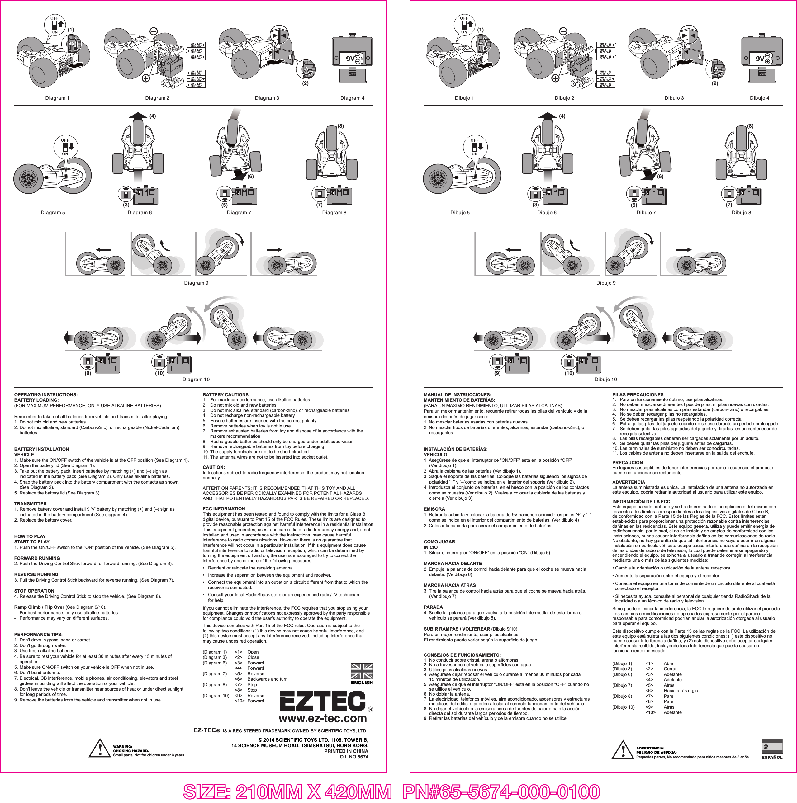 OPERATING INSTRUCTIONS:BATTERY LOADING: (FOR MAXIMUM PERFORMANCE, ONLY USE ALKALINE BATTERIES)Remember to take out all batteries from vehicle and transmitter after playing.1. Do not mix old and new batteries.2. Do not mix alkaline, standard (Carbon-Zinc), or rechargeable (Nickel-Cadmium)  batteries.BATTERY INSTALLATIONVEHICLE1. Make sure the ON/OFF switch of the vehicle is at the OFF position (See Diagram 1).2. Open the battery lid (See Diagram 1).3. Take out the battery pack. Insert batteries by matching (+) and (–) sign as   indicated in the battery pack (See Diagram 2). Only uses alkaline batteries. 4. Snap the battery pack into the battery compartment with the contacts as shown.  (See Diagram 2).5. Replace the battery lid (See Diagram 3).TRANSMITTER1. Remove battery cover and install 9 &apos;V&apos; battery by matching (+) and (–) sign as   indicated in the battery compartment (See diagram 4).2. Replace the battery cover.HOW TO PLAYSTART TO PLAY1. Push the ON/OFF switch to the &quot;ON&quot; position of the vehicle. (See Diagram 5).FORWARD RUNNING2. Push the Driving Control Stick forward for forward running. (See Diagram 6).REVERSE RUNNING3. Pull the Driving Control Stick backward for reverse running. (See Diagram 7).STOP OPERATION4. Release the Driving Control Stick to stop the vehicle. (See Diagram 8).Ramp Climb / Flip Over (See Diagram 9/10).-  For best performance, only use alkaline batteries.-  Performance may vary on different surfaces.PERFORMANCE TIPS:1. Don&apos;t drive in grass, sand or carpet.2. Don&apos;t go through water.3. Use fresh alkaline batteries.4. Be sure to rest your vehicle for at least 30 minutes after every 15 minutes of  operation.5. Make sure ON/OFF switch on your vehicle is OFF when not in use.6. Don&apos;t bend antenna.7. Electrical, CB interference, mobile phones, air conditioning, elevators and steel   girders in building will affect the operation of your vehicle.8. Don&apos;t leave the vehicle or transmitter near sources of heat or under direct sunlight   for long periods of time.9. Remove the batteries from the vehicle and transmitter when not in use.BATTERY CAUTIONS1.   For maximum performance, use alkaline batteries2.   Do not mix old and new batteries3.   Do not mix alkaline, standard (carbon-zinc), or rechargeable batteries4.   Do not recharge non-rechargeable battery5.   Ensure batteries are inserted with the correct polarity6.   Remove batteries when toy is not in use7.   Remove exhausted batteries from toy and dispose of in accordance with the   makers recommendation8.    Rechargeable batteries should only be charged under adult supervision9.    Remove rechargeable batteries from toy before charging10. The supply terminals are not to be short-circuited11. The antenna wires are not to be inserted into socket outlet.CAUTION: In locations subject to radio frequency interference, the product may not function normally. ATTENTION PARENTS: IT IS RECOMMENDED THAT THIS TOY AND ALL ACCESSORIES BE PERIODICALLY EXAMINED FOR POTENTIAL HAZARDS AND THAT POTENTIALLY HAZARDOUS PARTS BE REPAIRED OR REPLACED.FCC INFORMATIONThis equipment has been tested and found to comply with the limits for a Class B digital device, pursuant to Part 15 of the FCC Rules. These limits are designed to provide reasonable protection against harmful interference in a residential installation. This equipment generates, uses, and can radiate radio frequency energy and, if not installed and used in accordance with the instructions, may cause harmful interference to radio communications. However, there is no guarantee that interference will not occur in a particular installation. If this equipment does cause harmful interference to radio or television reception, which can be determined by turning the equipment off and on, the user is encouraged to try to correct the interference by one or more of the following measures:•   Reorient or relocate the receiving antenna.•   Increase the separation between the equipment and receiver.•   Connect the equipment into an outlet on a circuit different from that to which the   receiver is connected.•   Consult your local RadioShack store or an experienced radio/TV technician  for help.If you cannot eliminate the interference, the FCC requires that you stop using your equipment. Changes or modifications not expressly approved by the party responsible for compliance could void the user’s authority to operate the equipment.This device complies with Part 15 of the FCC rules. Operation is subject to the following two conditions: (1) this device may not cause harmful interference, and (2) this device must accept any interference received, including interference that may cause undesired operation.SIZE: 210MM X 420MM  PN#65-5674-000-0100ADVERTENCIA:PELIGRO DE ASFIXIA-Pequeñas partes, No recomendado para niños menores de 3 anõsESPAÑOLDiagram 1 Diagram 2 Diagram 3 Diagram 4Diagram 5 Diagram 8Diagram 6 Diagram 7(4)(3)(6)(5)© 2014 SCIENTIFIC TOYS LTD. 1108, TOWER B,14 SCIENCE MUSEUM ROAD, TSIMSHATSUI, HONG KONG.PRINTED IN CHINAO.I. NO.5674ENGLISHWARNING: CHOKING HAZARD-Small parts, Not for chidren under 3 years(1)(2)(7)(8)Diagram 9Diagram 10(9) (10)(Diagram 1)  &lt;1&gt;  Open(Diagram 3)   &lt;2&gt;  Close(Diagram 6)  &lt;3&gt;  Forward    &lt;4&gt; Forward(Diagram 7)  &lt;5&gt;  Reverse      &lt;6&gt;  Backwards and turn(Diagram 8)  &lt;7&gt;  Stop    &lt;8&gt; Stop(Diagram 10)  &lt;9&gt;  Reverse    &lt;10&gt; Forward MANUAL DE INSTRUCCIONES: MANTENIMIENTO DE BATERÍAS:(PARA UN MAXIMO RENDIMIENTO, UTILIZAR PILAS ALCALINAS)Para un mejor mantenimiento, recuerde retirar todas las pilas del vehículo y de la emisora después de jugar con él.1. No mezclar baterías usadas con baterías nuevas.2. No mezclar tipos de baterías diferentes, alcalinas, estándar (carbono-Zinc), o  recargables . INSTALACIÓN DE BATERÍAS:VEHICULO1. Asegúrese de que el interruptor de “ON/OFF” está en la posición “OFF”   (Ver dibujo 1).2. Abra la cubierta de las baterías (Ver dibujo 1).3. Saque el soporte de las baterías. Coloque las baterías siguiendo los signos de   polaridad “+” y “–”como se indica en el interior del soporte (Ver dibujo 2).4. Introduzca el conjunto de baterías  en el hueco con la posición de los contactos   como se muestra (Ver dibujo 2). Vuelve a colocar la cubierta de las baterías y   ciérrela (Ver dibujo 3).EMISORA1. Retirar la cubierta y colocar la batería de 9V haciendo coincidir los polos “+” y “–”   como se indica en el interior del compartimiento de baterías. (Ver dibujo 4)2. Colocar la cubierta para cerrar el compartimiento de baterías.COMO JUGARINICIO1. Situar el interruptor “ON/OFF” en la posición “ON” (Dibujo 5).MARCHA HACIA DELANTE2. Empuje la palanca de control hacia delante para que el coche se mueva hacia   delante. (Ve dibujo 6)MARCHA HACIA ATRÁS3. Tire la palanca de control hacia atrás para que el coche se mueva hacia atrás.  (Ver dibujo 7)PARADA4. Suelte la  palanca para que vuelva a la posición intermedia, de esta forma el   vehículo se parará (Ver dibujo 8).SUBIR RAMPAS / VOLTEREAR (Dibujo 9/10).Para un mejor rendimiento, usar pilas alcalinas.El rendimiento puede variar según la superficie de juego.CONSEJOS DE FUNCIONAMIENTO:1. No conducir sobre cristal, arena o alfombras.2. No a travesar con el vehículo superficies con agua.3. Utilice pilas alcalinas nuevas.4. Asegúrese dejar reposar el vehículo durante al menos 30 minutos por cada   15 minutos de utilización.5. Asegúrese de que el interruptor “ON/OFF” está en la posición “OFF” cuando no   se utilice el vehículo.6. No doblar la antena.7. La electricidad, teléfonos móviles, aire acondicionado, ascensores y estructuras   metálicas del edificio, pueden afectar al correcto funcionamiento del vehículo.8. No dejar el vehículo o la emisora cerca de fuentes de calor o bajo la acción   directa del sol durante largos periodos de tiempo.9. Retirar las baterías del vehículo y de la emisora cuando no se utilice.PILAS PRECAUCIONES1.   Para un funcionamiento óptimo, use pilas alcalinas.2.   No deben mezclarse diferentes tipos de pilas, ni pilas nuevas con usadas.3.   No mezclar pilas alcalinas con pilas estándar (carbón- zinc) o recargables.4.   No se deben recargar pilas no recargables.5.   Se deben recargar las pilas respetando la polaridad correcta.6.   Extraiga las pilas del juguete cuando no se use durante un periodo prolongado.7.   Se deben quitar las pilas agotadas del juguete y  tirarlas  en un contenedor de  recogida selectiva.8.   Las pilas recargables deberán ser cargadas solamente por un adulto.9.   Se deben quitar las pilas del juguete antes de cargarlas.10. Las terminales de suministro no deben ser cortocircuitadas.11.  Los cables de antena no deben insertarse en la salida del enchufe.PRECAUCIONEn lugares susceptibles de tener interferencias por radio frecuencia, el producto puede no funcionar correctamente.ADVERTENCIALa antena suministrada es unica. La instalacion de una antena no autorizada en este esquipo, podria retirar la autoridad al usuario para utilizar este equipo.INFORMACIÓN DE LA FCCEste equipo ha sido probado y se ha determinado el cumplimiento del mismo con respecto a los límites correspondientes a los dispositivos digitales de Clase B,de conformidad con la Parte 15 de las Reglas de la FCC. Estos límites están establecidos para proporcionar una protección razonable contra interferencias dañinas en las residencias. Este equipo genera, utiliza y puede emitir energía de radiofrecuencia, por lo cual, si no se instala y se emplea de conformidad con las instrucciones, puede causar interferencia dañina en las comunicaciones de radio.No obstante, no hay garantía de que tal interferencia no vaya a ocurrir en alguna instalación en particular. Si este equipo causa interferencia dañina en la recepción de las ondas de radio o de televisión, lo cual puede determinarse apagando y encendiendo el equipo, se exhorta al usuario a tratar de corregir la interferencia mediante una o más de las siguientes medidas:• Cambie la orientación o ubicación de la antena receptora.• Aumente la separación entre el equipo y el receptor.• Conecte el equipo en una toma de corriente de un circuito diferente al cual está   conectado el receptor.• Si necesita ayuda, consulte al personal de cualquier tienda RadioShack de la   localidad o a un técnico de radio y televisión. Si no puede eliminar la interferencia, la FCC le requiere dejar de utilizar el producto. Los cambios o modificaciones no aprobados expresamente por el partido responsable para conformidad podrían anular la autorización otorgada al usuario para operar el equipo.Este dispositivo cumple con la Parte 15 de las reglas de la FCC. La utilización de este equipo está sujeta a las dos siguientes condiciones: (1) este dispositivo no puede causar interferencia dañina, y (2) este dispositivo debe aceptar cualquier interferencia recibida, incluyendo toda interferencia que pueda causar un funcionamiento indeseado.Dibujo 1 Dibujo 2 Dibujo 3 Dibujo 4Dibujo 5 Dibujo 8Dibujo 6 Dibujo 7(4)(3)(6)(5)(1)(2)(7)(8)Dibujo 9Dibujo 10(9) (10)(Dibujo 1)  &lt;1&gt;  Abrir(Dibujo 3)   &lt;2&gt;  Cerrar(Dibujo 6)  &lt;3&gt;  Adelante &lt;4&gt; Adelante(Dibujo 7)  &lt;5&gt;  Atrás  &lt;6&gt;  Hacia atrás e girar(Dibujo 8)  &lt;7&gt;  Pare &lt;8&gt; Pare(Dibujo 10)  &lt;9&gt;  Atrás &lt;10&gt; Adelante 