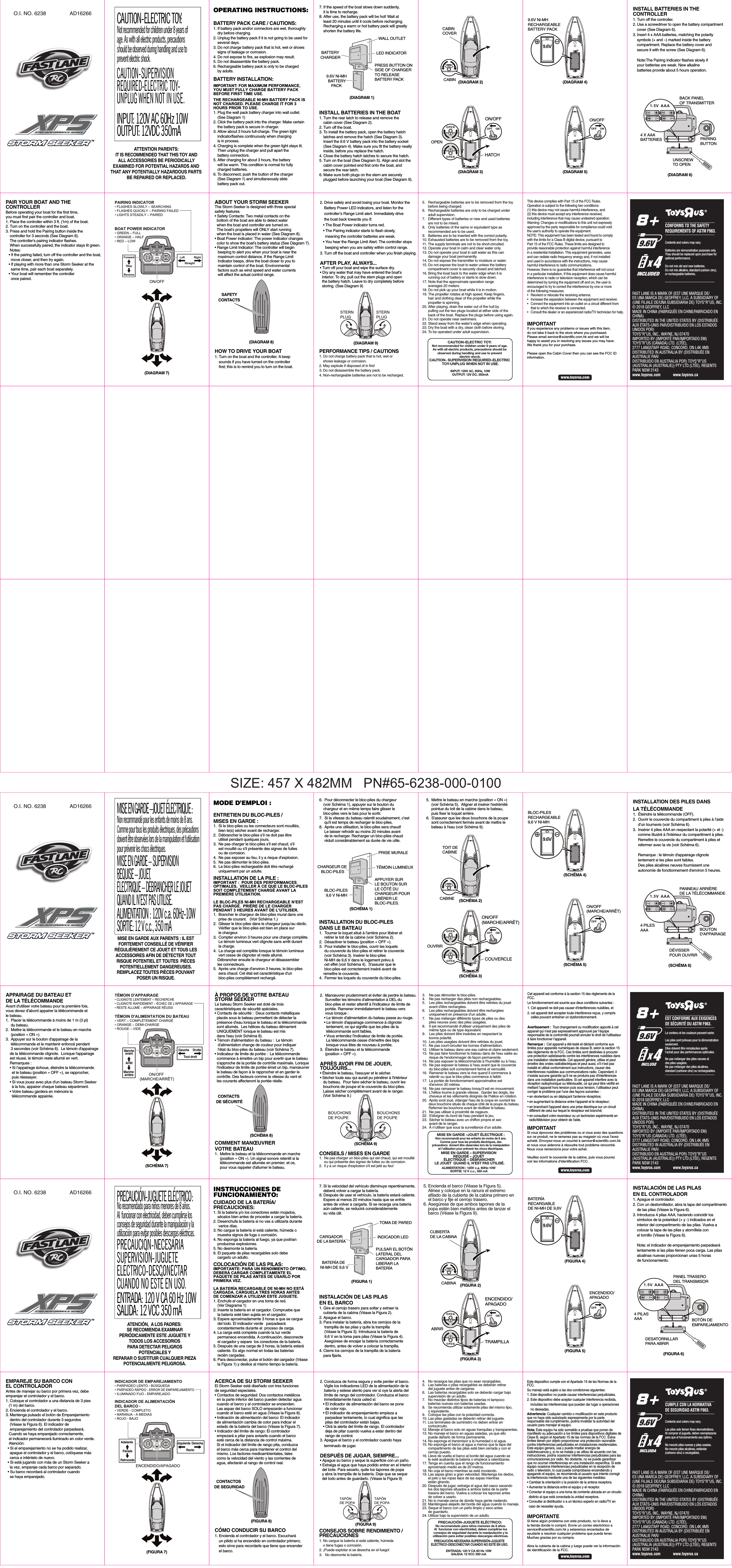 TOYS“R”US, INC., WAYNE, NJ 07470TOYS“R”US (CANADA) LTD. (LTÉE),2777 LANGSTAFF ROAD, CONCORD, ON L4K 4M5DISTRIBUTED IN AUSTRALIA BY (DISTRIBUÉE ENAUSTRALIE PAR/DISTRIBUIDO EN AUSTRALIA POR) TOYS“R”US(AUSTRALIA (AUSTRALIE)) PTY LTD.(LTÉE), REGENTSPARK NSW 2143IMPORTED BY (IMPORTÉ PAR/IMPORTADO EM)O.I. NO. 6238 AD162665.   Rechargeable batteries are to be removed from the toy       before being charged. 6.   Rechargeable batteries are only to be charged under       adult supervision. 7.   Different types of batteries or new and used batteries       are not to be mixed. 8.   Only batteries of the same or equivalent type as       recommended are to be used. 9.   Batteries are to be inserted with the correct polarity. 10. Exhausted batteries are to be removed from the toy. 11. The supply terminals are not to be short-circuited. 12. Operate your boat in calm and clear water only. 13. Do not operate your boat in salt water as this can       damage your boat permanently. 14. Do not expose the transmitter to moisture or water. 15. Do not expose the boat to water unless the battery       compartment cover is securely closed and latched. 16. Bring the boat back to the water edge when it is       running out of battery or starts to slow down. 17. Note that the approximate operation range       averages 20 meters. 18. Do not pick up your boat while it is in motion. 19. The propeller rotates at high speed. Keep fingers,       hair and clothing clear of the propeller while the       propeller is spinning. 20. After playing, drain the water out of the hull by       pulling out the two plugs located at either side of the       back of the boat. Replace the plugs before using again. 21. Do not operate near swimmers. 22. Stand away from the water’s edge when operating. 23. Dry the boat with a dry, clean cloth before storing. 24. To be operated under adult supervision. OPERATING INSTRUCTIONS:BATTERY PACK CARE / CAUTIONS:1. If battery pack and/or connectors are wet, thoroughly     dry before charging. 2. Unplug the battery pack if it is not going to be used for     several days. 3. Do not charge battery pack that is hot, wet or shows     signs of leakage or corrosion. 4. Do not expose to fire, as explosion may result. 5. Do not disassemble the battery pack. 6. Rechargeable battery pack is only to be charged     by adults. BATTERY INSTALLATION:IMPORTANT: FOR MAXIMUM PERFORMANCE,YOU MUST FULLY CHARGE BATTERY PACK BEFORE FIRST TIME USE.THE RECHARGEABLE NI-MH BATTERY PACK IS NOT CHARGED. PLEASE CHARGE IT FOR 3 HOURS PRIOR TO USE. 1. Plug the wall pack battery charger into wall outlet.     (See Diagram 1) 2. Click the battery pack into the charger. Make certain    the battery pack is secure in charger. 3. Allow about 3 hours full-charge. The green light     indicatorflashes continuously when charging     is in process. 4. Charging is complete when the green light stays lit.     Then unplug the charger and pull apart the     battery connectors. 5. After charging for about 3 hours, the battery     will be warm. This condition is normal for fully     charged batteries. 6. To disconnect, push the button of the charger     (See Diagram 1) and simultaneously slide     battery pack out. 7. If the speed of the boat slows down suddenly,     it is time to recharge. 8. After use, the battery pack will be hot! Wait at     least 20 minutes until it cools before recharging.     Recharging a warm or hot battery pack will greatly     shorten the battery life. This device complies with Part 15 of the FCC Rules. Operation is subject to the following two conditions:(1) this device may not cause harmful interference, and (2) this device must accept any interference received, including interference that may cause undesired operation.Warning: Changes or modifications to this unit not expressly approved by the party responsible for compliance could void the user&apos;s authority to operate the equipment.NOTE: This equipment has been tested and found to comply with the limits for a Class B digital device, pursuant to Part 15 of the FCC Rules. These limits are designed to provide reasonable protection against harmful interference in a residential installation. This equipment generates, uses and can radiate radio frequency energy and, if not installed and used in accordance with the instructions, may cause harmful interference to radio communications.However, there is no guarantee that interference will not occur in a particular installation. If this equipment does cause harmful interference to radio or television reception, which can be determined by turning the equipment off and on, the user is encouraged to try to correct the interference by one or more of the following measures:•  Reorient or relocate the receiving antenna.•  Increase the separation between the equipment and receiver.•  Connect the equipment into an outlet on a circuit different from   that to which the receiver is connected.•  Consult the dealer or an experienced radio/TV technician for help.(DIAGRAM 1)(DIAGRAM 3)(DIAGRAM 4)9.6V Ni-MHRECHARGEABLEBATTERY PACKBATTERYCHARGER9.6V Ni-MH BATTERYPACKWALL OUTLETPRESS BUTTON ONSIDE OF CHARGERTO RELEASE BATTERY PACKLED INDICATORIMPORTANTIf you experience any problems or issues with this item,do not take it back to the store where you purchased. Please email service@scientific.com.hk and we will be happy to assist you in resolving any issues you may have. We thank you for your purchase.Please open the Cabin Cover then you can see the FCC ID information.ATTENTION PARENTS:IT IS RECOMMENDED THAT THIS TOY ANDALL ACCESSORIES BE PERIODICALLYEXAMINED FOR POTENTIAL HAZARDS AND THAT ANY POTENTIALLY HAZARDOUS PARTSBE REPAIRED OR REPLACED.CAUTION-ELECTRIC TOY:Not recommended for children under 8 years ofage. As with all electric products, precautionsshould be observed during handling and use toprevent electric shock.INPUT: 120V AC 60Hz 10WOUTPUT: 12VDC 350mAOUTPUT: 12V DC, 350mACAUTION-ELECTRIC TOY:Not recommended for children under 8 years of age.As with all electric products, precautions should beobserved during handling and use to preventelectric shock.CAUTION- SUPERVISION REQUIRED-ELECTRIC  TOY-UNPLUG WHEN NOT IN USE.INPUT: 120V AC, 60Hz, 10WFAST LANE IS A MARK OF (EST UNE MARQUE DE/ES UNA MARCA DE) GEOFFREY, LLC, A SUBSIDIARY OF(UNE FILIALE DE/UNA SUBSIDIARIA DE) TOYS“R”US, INC.© 2018 GEOFFREY, LLCMADE IN CHINA (FABRIQUÉE EN CHINE/FABRICADO ENCHINA)AUX ÉTATS-UNIS PAR/DISTRIBUIDO EN LOS ESTADOSUNIDOS POR)DISTRIBUTED IN THE UNITED STATES BY (DISTRIBUÉEwww.toysrus.com www.toysrus.caCONFORMS TO THE SAFETYREQUIREMENTS OF ASTM F963.Contents and colors may vary.Batteries are demonstration purposes only.They should be replaced upon purchase foroptimal performance.Do not mix old and new batteries.Do not mix alkaline, standard (carbon-zinc),or rechargeable batteries.8TMxAAA4ON/OFFHATCH(DIAGRAM 2)(DIAGRAM 5) (DIAGRAM 6)(DIAGRAM 7)CABINCOVERCABIN OPENINSTALL BATTERIES IN THE BOAT1. Turn the rear latch to release and remove the     cabin cover (See Diagram 2). 2. Turn off the boat. 3. To install the battery pack, open the battery hatch     latches and remove the hatch (See Diagram 3).     Insert the 9.6 V battery pack into the battery socket     (See Diagram 4). Make sure you fit the battery neatly     inside, before you replace the hatch. 4. Close the battery hatch latches to secure the hatch. 5. Turn on the boat (See Diagram 5). Align and slot the     cabin cover pointed end first onto the boat, and     secure the rear latch. 6. Make sure both plugs on the stern are securely     plugged before launching your boat (See Diagram 9). INSTALL BATTERIES IN THE CONTROLLER1. Turn off the controller. 2. Use a screwdriver to open the battery compartment     cover (See Diagram 6). 3. Insert 4 x AAA batteries, matching the polarity     symbols (+ and –) marked inside the battery     compartment. Replace the battery cover and     secure it with the screw (See Diagram 6).     Note:The Pairing Indicator flashes slowly if     your batteries are weak. New alkaline     batteries provide about 5 hours operation. BACK PANEL OF TRANSMITTER 4 X AAABATTERIES PAIRINGBUTTONUNSCREWTO OPENON/OFFPAIR YOUR BOAT AND THE CONTROLLERBefore operating your boat for the first time, you must first pair the controller and boat. 1. Place the controller within 3 ft. (1m) of the boat. 2. Turn on the controller and the boat. 3. Press and hold the Pairing button inside the    controller for 3 seconds (See Diagram 6).     The controller‘s pairing indicator flashes.     When successfully paired, the indicator stays lit green.     Notes:    • If the pairing failed, turn off the controller and the boat,      move closer, and then try again.    • If playing with more than one Storm Seeker at the      same time, pair each boat separately.    • Your boat will remember the controller      once paired.  ON/OFFBOAT POWER INDICATOR• GREEN – FULL • ORANGE – HALF • RED – LOW PAIRING INDICATOR• FLASHES SLOWLY – SEARCHING • FLASHES QUICKLY – PAIRING FAILED • LIGHTS STEADILY – PAIRED  STERNPLUGSTERNPLUGABOUT YOUR STORM SEEKERThe Storm Seeker is designed with three special safety features. • Safety Contacts: Two metal contacts on the   bottom of the boat are able to detect water   when the boat and controller are turned on.   The boat’s propellers will ONLY start running   when the boat is placed in water (See Diagram 8). • Boat Power Indicator: The power indicator changes   color to show the boat’s battery status (See Diagram 7). • Range Limit Indicator: The controller will begin    beeping to alert you when your boat is near the    maximum control distance. If the Range Limit    Indicator beeps, drive the boat closer to you to    maintain control of the boat. Environmental    factors such as wind speed and water currents    will affect the actual control range. (DIAGRAM 8) (DIAGRAM 9)2. Drive safely and avoid losing your boat. Monitor the     Battery Power LED indicators, and listen for the     controller’s Range Limit alert. Immediately drive     the boat back towards you if:    • The Boat Power indicator turns red.    • The Pairing indicator starts to flash slowly,      meaning the controller batteries are weak.    • You hear the Range Limit Alert. The controller stops      beeping when you are safely within control range. 3. Turn off the boat and controller when you finish playing. AFTER PLAY, ALWAYS... • Turn off your boat and wipe the surface dry. • Dry any water that may have entered the boat’s   interior. To dry, pull out the stern plugs and open   the battery hatch. Leave to dry completely before   storing. (See Diagram 9) SAFETYCONTACTSHOW TO DRIVE YOUR BOAT 1. Turn on the boat and the controller. A beep     sounds if you have turned on the controller     first; this is to remind you to turn on the boat. PERFORMANCE TIPS / CAUTIONS 1. Do not charge battery pack that is hot, wet or    shows leakage or corrosion. 2. May explode if disposed of in fire! 3. Do not disassemble the battery pack. 4. Non-rechargeable batteries are not to be recharged. TOYS“R”US, INC., WAYNE, NJ 07470TOYS“R”US (CANADA) LTD. (LTÉE),2777 LANGSTAFF ROAD, CONCORD, ON L4K 4M5DISTRIBUTED IN AUSTRALIA BY (DISTRIBUÉE ENAUSTRALIE PAR/DISTRIBUIDO EN AUSTRALIA POR) TOYS“R”US(AUSTRALIA (AUSTRALIE)) PTY LTD.(LTÉE), REGENTSPARK NSW 2143IMPORTED BY (IMPORTÉ PAR/IMPORTADO EM)O.I. NO. 6238 AD162663.    Ne pas démonter le bloc-piles. 4.    Ne pas recharger des piles non rechargeables. 5.    Les piles rechargeables doivent être retirées du jouet        avant d’être rechargées. 6.    Les piles rechargeables doivent être rechargées        uniquement en présence d’un adulte. 7.    Ne pas mélanger différents types de piles ou des        piles neuves avec des piles usagées. 8.    Il est recommandé d’utiliser uniquement des piles de        même type ou de type équivalent. 9.    Les piles doivent être insérées en respectant la        bonne polarité. 10.  Les piles usagées doivent être retirées du jouet. 11.  Ne pas court-circuiter les bornes d’alimentation. 12.  Utiliser le bateau dans une eau calme et claire seulement. 13.  Ne pas faire fonctionner le bateau dans de l&apos;eau salée au        risque de l&apos;endommager de façon permanente. 14.  Ne pas exposer la télécommande à l&apos;humidité ou à l&apos;eau. 15.  Ne pas exposer le bateau à l&apos;eau avant que le couvercle        du bloc-piles soit correctement fermé et verrouillé. 16.  Ramener le bateau vers la rive quand il commence à        ralentir ou que le bloc-piles commence à faiblir. 17.  La portée de fonctionnement approximative est        d&apos;environ 20 mètres. 18.  Ne pas ramasser le bateau lorsqu’il est en mouvement. 19.  L&apos;hélice tourne à grande vitesse.  Garder les doigts, les        cheveux et les vêtements éloignés de l&apos;hélice en rotation. 20.  Après avoir joué, vidanger l&apos;eau de la coque en ouvrant les        deux bouchons situés de chaque côté de la poupe du bateau.        Refermer les bouchons avant de réutiliser le bateau. 21.  Ne pas utiliser à proximité de nageurs. 22.  S&apos;éloigner du bord de l&apos;eau pendant le jeu. 23.  Sécher le bateau avec un chiffon propre et sec        avant de le ranger. 24.  À n’utiliser que sous la surveillance d’un adulte. MODE D’EMPLOI : ENTRETIEN DU BLOC-PILES / MISES EN GARDE : 1.  Si le bloc-piles ou les connecteurs sont mouillés,      bien le(s) sécher avant de recharger. 2.  Débrancher le bloc-piles s’il ne doit pas être      utilisé pendant quelques jours. 3.  Ne pas charger le bloc-piles s’il est chaud, s’il      est mouillé ou s’il présente des signes de fuites      ou de corrosion. 4.  Ne pas exposer au feu, il y a risque d’explosion. 5.  Ne pas démonter le bloc-piles. 6.  Le bloc-piles rechargeable doit être rechargé      uniquement par un adulte. INSTALLATION DE LA PILE :IMPORTANT :  POUR DES PERFORMANCES OPTIMALES,  VEILLER À CE QUE LE BLOC-PILES SOIT COMPLÈTEMENT CHARGÉ AVANT LA PREMIÈRE UTILISATION. LE BLOC-PILES NI-MH RECHARGEABLE N’EST PAS CHARGÉ.  PRIÈRE DE LE CHARGER PENDANT 3 HEURES AVANT DE L’UTILISER. 1.  Brancher le chargeur de bloc-piles mural dans une      prise de courant.   (Voir Schéma 1.) 2.  Glisser le bloc-piles dans le chargeur jusqu’au déclic.       Vérifier que le bloc-piles est bien en place sur      le chargeur. 3.  Compter environ 3 heures pour une charge complète.         Le témoin lumineux vert clignote sans arrêt durant      la charge. 4.  La charge est complète lorsque le témoin lumineux      vert cesse de clignoter et reste allumé.       Débrancher ensuite le chargeur et désassembler     les connecteurs. 5.  Après une charge d’environ 3 heures, le bloc-piles      sera chaud. Cet état est caractéristique d&apos;un      bloc-piles complètement rechargé. 6.  Pour déconnecter le bloc-piles du chargeur     (voir Schéma 1), appuyer sur le bouton du    chargeur et en même temps faire glisser le    bloc-piles vers le bas pour le sortir. 7.  Si la vitesse du bateau ralentit soudainement, c’est      qu&apos;il est temps de recharger le bloc-piles. 8.  Après une utilisation, le bloc-piles sera chaud!       Le laisser refroidir au moins 20 minutes avant      de le recharger. Recharger un bloc-piles chaud      réduit considérablement sa durée de vie utile. (SCHÉMA 1)(SCHÉMA 3)(SCHÉMA 4)BLOC-PILES RECHARGEABLE9,6 V NI-MHCHARGEUR DE BLOC-PILESBLOC-PILES 9,6 V Ni-MHPRISE MURALEAPPUYER SUR LE BOUTON SUR LE CÔTÉ DU CHARGEUR POUR LIBÉRER LE BLOC-PILES.TÉMOIN LUMINEUXIMPORTANTSi vous éprouvez des problèmes ou si vous avez des questions sur ce produit, ne le ramenez pas au magasin où vous l&apos;avez acheté. Envoyez-nous un courriel à service@scientific.com.hk et nous vous aiderons à résoudre tout problème rencontré. Nous vous remercions pour votre achat.Veuillez ouvrir le couvercle de la cabine, puis vous pouvez voir les informations d&apos;identification FCC.MISE EN GARDE –JOUET ÉLECTRIQUE : Non recommandé pour les enfants de moins de 8 ans.Comme pour tous les produits électriques, des précautions doivent être observées lors de la manipulation et l&apos;utilisationpour prévenir les chocs électriques.ALIMENTATION : 120V c.a. 60Hz-10WSORTIE: 12 V c.c., 350 mAMISE EN GARDE –JOUET ÉLECTRIQUE :  MISE EN GARDE – SUPERVISION  REQUISE – JOUET  ÉLECTRIQUE – DÉBRANCHER LE JOUET  QUAND IL N’EST PAS UTILISÉ.ALIMENTATION : 120V c.a. 60Hz-10WSORTIE: 12 V c.c., 350 mANon recommandé pour les enfants de moins de 8 ans. Comme pour tous les produits électriques, des précautions  doivent être observées lors de la manipulation et l&apos;utilisation pour prévenir les chocs électriques.FAST LANE IS A MARK OF (EST UNE MARQUE DE/ES UNA MARCA DE) GEOFFREY, LLC, A SUBSIDIARY OF(UNE FILIALE DE/UNA SUBSIDIARIA DE) TOYS“R”US, INC.© 2018 GEOFFREY, LLCMADE IN CHINA (FABRIQUÉE EN CHINE/FABRICADO ENCHINA)AUX ÉTATS-UNIS PAR/DISTRIBUIDO EN LOS ESTADOSUNIDOS POR)DISTRIBUTED IN THE UNITED STATES BY (DISTRIBUÉEwww.toysrus.com www.toysrus.caEST CONFORME AUX EXIGENCES DE SÉCURITÉ DU ASTM F963. Le contenu et les couleurs peuvent varier. Les piles sont prévues pour la démonstration seulement. Elles doivent être remplacées après l&apos;achat pour des performances optimales. Ne pas mélanger des piles neuves et des piles usagées. Ne pas mélanger des piles alcalines, standard (carbone-zinc) ou rechargeables. 8TMxAAA4ON/OFF (MARCHE/ARRÊT)COUVERCLE(SCHÉMA 2)(SCHÉMA 5) (SCHÉMA 6)(SCHÉMA 7)TOIT DE CABINECABINEOUVRIRINSTALLATION DU BLOC-PILES DANS LE BATEAU 1.  Tourner le loquet situé à l&apos;arrière pour libérer et      retirer le toit de la cabine (voir Schéma 2). 2.  Désactiver le bateau (position « OFF »). 3.  Pour installer le bloc-piles, ouvrir les loquets      du couvercle du bloc-piles et retirer le couvercle      (voir Schéma 3). Insérer le bloc-piles      Ni-MH de 9,6 V dans le logement prévu à      cet effet (voir Schéma 4).  S&apos;assurer que le      bloc-piles est correctement inséré avant de     remettre le couvercle. 4.  Fermer les loquets du couvercle du bloc-piles. INSTALLATION DES PILES DANS LA TÉLÉCOMMANDE 1.  Éteindre la télécommande (OFF). 2.  Ouvrir le couvercle du compartiment à piles à l’aide     d’un tournevis (voir Schéma 6). 3.  Insérer 4 piles AAA en respectant la polarité (+ et -)      comme illustré à l&apos;intérieur du compartiment à piles.      Remettre le couvercle du compartiment à piles et      refermer avec la vis (voir Schéma 6).           Remarque : le témoin d&apos;appairage clignote      lentement si les piles sont faibles.       Des piles alcalines neuves fournissent une      autonomie de fonctionnement d&apos;environ 5 heures.  PANNEAU ARRIÈRE DE LA TÉLÉCOMMANDE 4 PILES AAA BOUTON D&apos;APPAIRAGEDÉVISSER POUR OUVRIRON/OFF (MARCHE/ARRÊT)APPAIRAGE DU BATEAU ET DE LA TÉLÉCOMMANDE Avant d&apos;utiliser votre bateau pour la première fois, vous devez d’abord appairer la télécommande et le bateau. 1.  Placer la télécommande à moins de 1 m (3 pi)      du bateau. 2.  Mettre la télécommande et le bateau en marche      (position « ON »). 3.  Appuyer sur le bouton d&apos;appairage de la      télécommande et le maintenir enfoncé pendant      3 secondes (voir Schéma 6).  Le témoin d&apos;appairage    de la télécommande clignote.  Lorsque l&apos;appairage     est réussi, le témoin reste allumé en vert.     Remarques :     • Si l’appairage échoue, éteindre la télécommande       et le bateau (position « OFF »), se rapprocher,       puis réessayer.     • Si vous jouez avec plus d&apos;un bateau Storm Seeker       à la fois, appairer chaque bateau séparément.     • Votre bateau gardera en mémoire la       télécommande appairée. ON/OFF (MARCHE/ARRÊT)TÉMOIN D&apos;ALIMENTATION DU BATEAU • VERT – COMPLÉTEMENT CHARGÉ • ORANGE – DEMI-CHARGE • ROUGE – VIDE  TÉMOIN D&apos;APPAIRAGE • CLIGNOTE LENTEMENT – RECHERCHE • CLIGNOTE RAPIDEMENT – ÉCHEC DE L&apos;APPAIRAGE • RESTE ALLUMÉ – APPAIRAGE RÉUSSI  BOUCHONS DE POUPE BOUCHONS DE POUPE À PROPOS DE VOTRE BATEAU STORM SEEKER Le bateau Storm Seeker est doté de trois caractéristiques de sécurité spéciales. • Contacts de sécurité :  Deux contacts métalliques   placés sous le bateau permettent de détecter la   présence d&apos;eau lorsque le bateau et la télécommande   sont allumés.  Les hélices du bateau démarrent   UNIQUEMENT lorsque le bateau est mis   dans l&apos;eau (voir Schéma 8). • Témoin d&apos;alimentation du bateau :  Le témoin    d&apos;alimentation change de couleur pour indiquer    l&apos;état du bloc-piles du bateau (voir Schéma 7). • Indicateur de limite de portée :  La télécommande   commence à émettre un bip pour avertir que le bateau   s&apos;approche de la portée de contrôle maximale. Lorsque   l&apos;indicateur de limite de portée émet un bip, manœuvrer   le bateau de façon à le rapprocher et en garder le   contrôle. Des facteurs comme la vitesse du vent et   les courants affecteront la portée réelle.  (SCHÉMA 8)(SCHÉMA 9)2.  Manœuvrer prudemment et éviter de perdre le bateau.       Surveiller les témoins d&apos;alimentation à DEL du      bloc-piles et rester attentif à l&apos;indicateur de limite de      portée. Ramener immédiatement le bateau vers      vous lorsque :     • Le témoin d&apos;alimentation du bateau passe au rouge.     • Le témoin d&apos;appairage commence à clignoter       lentement, ce qui signifie que les piles de la       télécommande sont faibles.     • Vous entendez l&apos;indicateur de limite de portée.        La télécommande cesse d’émettre des bips       lorsque vous êtes de nouveau à portée. 3.  Éteindre le bateau et la télécommande      (position « OFF »).  APRÈS AVOIR FINI DE JOUER, TOUJOURS... • Éteindre le bateau, l&apos;essuyer et le sécher. • Sécher toute eau qui aurait pu pénétrer à l&apos;intérieur    du bateau.  Pour faire sécher le bateau, ouvrir les    bouchons de poupe et le couvercle du bloc-piles.     Laisse sécher complètement avant de le ranger.     (Voir Schéma 9.) CONTACTS DE SÉCURITÉCOMMENT MANŒUVRER VOTRE BATEAU 1.  Mettre le bateau et la télécommande en marche      (position « ON »). Un signal sonore retentit si la      télécommande est allumée en premier; et ce,      pour vous rappeler d&apos;allumer le bateau. CONSEILS / MISES EN GARDE 1.  Ne pas charger un bloc-piles qui est chaud, qui est mouillé      ou qui présente des signes de fuites ou de corrosion. 2.  Il y a un risque d&apos;explosion s&apos;il est jeté au feu! TOYS“R”US, INC., WAYNE, NJ 07470TOYS“R”US (CANADA) LTD. (LTÉE),2777 LANGSTAFF ROAD, CONCORD, ON L4K 4M5DISTRIBUTED IN AUSTRALIA BY (DISTRIBUÉE ENAUSTRALIE PAR/DISTRIBUIDO EN AUSTRALIA POR) TOYS“R”US(AUSTRALIA (AUSTRALIE)) PTY LTD.(LTÉE), REGENTSPARK NSW 2143IMPORTED BY (IMPORTÉ PAR/IMPORTADO EM)O.I. NO. 6238 AD162664.   No recargue las pilas que no sean recargables. 5.   Las baterías o pilas recargables se deberán retirar       del juguete antes de cargarse. 6.   Las baterías recargables solo se deberán cargar bajo       supervisión de un adulto. 7.   No mezclar distintos tipos de baterías ni tampoco       baterías nuevas con baterías usadas. 8.   Se recomienda utilizar solamente pilas del mismo tipo,       o equivalente. 9.   Coloque las pilas con la polaridad correcta. 10. Las pilas gastadas se deberán retirar del juguete. 11. Los terminales de suministro no deben entrar en       cortocircuito. 12. Maneje el barco solo en aguas tranquilas y transparentes. 13. No maneje el barco en aguas saladas, ya que ello       puede dañarlo de forma permanente. 14. No exponga el transmisor a la humedad o el agua. 15. No exponga el barco al agua a menos que la tapa del       compartimento de las pilas esté bien cerrada y con el       cerrojo puesto. 16. Lleve de vuelta el barco al borde del agua cuando se       le esté acabando la batería o empiece a ralentizarse. 17. Tenga en cuenta que el rango de funcionamiento       aproximado medio es de 20 metros. 18. No coja el barco mientras se está moviendo. 19. Las aspas giran a gran velocidad. Mantenga los dedos,       el pelo y las ropas lejos de las aspas mientras       están girando. 20. Después de jugar, extraiga el agua del casco sacando       los dos tapones situados a ambos lados de la parte       trasera del barco. Vuelva a colocar los tapones antes       de volver a usarlo. 21. No lo maneje cerca de donde haya gente nadando. 22. Manténgase alejado del borde del agua cuando lo maneje. 23. Seque el barco con un paño limpio y seco antes       de guardarlo. 24. Utilizar bajo la supervisión de un adulto. INSTRUCCIONES DE FUNCIONAMIENTO: CUIDADO DE LA BATERÍA/PRECAUCIONES: 1. Si la batería y/o los conectores están mojados,     sécalos bien antes de proceder a cargar la batería. 2. Desenchufa la batería si no vas a utilizarla durante      varios días. 3. No cargue la batería si está caliente, húmeda o     muestra signos de fuga o corrosión. 4. No exponga la batería al fuego, ya que podrían     producirse explosiones. 5. No desmonte la batería. 6. El paquete de pilas recargables solo debe     cargarlo un adulto. COLOCACIÓN DE LAS PILAS: IMPORTANTE: PARA UN RENDIMIENTO ÓPTIMO, DEBERÁ CARGAR COMPLETAMENTE EL PAQUETE DE PILAS ANTES DE USARLO POR PRIMERA VEZ. LA BATERÍA RECARGABLE DE NI-MH NO ESTÁ CARGADA. CÁRGUELA TRES HORAS ANTES DE COMENZAR A UTILIZAR ESTE JUGUETE.  1. Enchufe el cargador en una toma de red.     (Ver Diagrama 1) 2. Inserte la batería en el cargador. Compruebe que     la batería esté bien sujeta en el cargador. 3. Espere aproximadamente 3 horas a que se cargue     del todo. El indicador verde   parpadeará     constantemente durante el  proceso de carga. 4. La carga está completa cuando la luz verde      permanece encendida. A continuación, desconecte     el cargador y separe  los conectores de la batería. 5. Después de una carga de 3 horas, la batería estará     caliente. Es algo normal en todas las baterías     recién cargadas. 6. Para desconectar, pulse el botón del cargador (Véase     la Figura 1) y deslice al mismo tiempo la batería. 7. Si la velocidad del vehículo disminuye repentinamente,     deberá volver a cargar la batería. 8. Después de usar el vehículo, la batería estará caliente.     Espere al menos 20 minutos hasta que se enfríe     antes de volver a cargarla. Si se recarga una batería     aún caliente, se reducirá considerablemente     su vida útil. (FIGURA 1)(FIGURA 3)(FIGURA 4)BATERÍA RECARGABLE DE NI-MH DE 9,6VCARGADOR DE LA BATERÍABATERÍA DE NI-MH DE 9,6 VTOMA DE PAREDPULSAR EL BOTÓN LATERAL DEL CARGADOR PARA LIBERAR LA BATERÍAINDICADOR LEDIMPORTANTESi tiene algún problema con este producto, no lo lleve a la tienda donde lo compró. Envíe un correo electrónico a service@scientific.com.hk y estaremos encantados de ayudarle a resolver cualquier problema que pueda tener. Muchas gracias por su compra.Abra la cubierta de la cabina y luego puede ver la información de identificación de la FCC.PRECAUCIÓN-JUGUETE ELÉCTRICO:No recomendado para niños menores de 8 años. Al  funcionar con electricidad, deben cumplirse los consejos de seguridad durante la manipulación y la utilización para evitar posibles descargas eléctricas.ENTRADA: 120 V CA 60 Hz 10WSALIDA: 12 VCC 350 mAENTRADA: 120 V CA 60 Hz 10WSALIDA: 12 VCC 350 mAPRECAUCIÓN-JUGUETE ELÉCTRICO:PRECAUCIÓN-NECESARIA SUPERVISIÓN-JUGUETE ELÉCTRICO-DESCONECTAR CUANDO NO ESTÉ EN USO.FAST LANE IS A MARK OF (EST UNE MARQUE DE/ES UNA MARCA DE) GEOFFREY, LLC, A SUBSIDIARY OF(UNE FILIALE DE/UNA SUBSIDIARIA DE) TOYS“R”US, INC.© 2018 GEOFFREY, LLCMADE IN CHINA (FABRIQUÉE EN CHINE/FABRICADO ENCHINA)AUX ÉTATS-UNIS PAR/DISTRIBUIDO EN LOS ESTADOSUNIDOS POR)DISTRIBUTED IN THE UNITED STATES BY (DISTRIBUÉEwww.toysrus.com www.toysrus.caCUMPLE CON LA NORMATIVADE SEGURIDAD ASTM F963.Contents and colors may vary.Las pilas solo tienen fines demostrativos. Al comprar el juguete, deben reemplazarse para que el funcionamiento sea óptimo. No mezcle pilas nuevas y pilas usadas. No mezcle pilas alcalinas, estándar (carbono-zinc) o recargables. 8TMxAAA4ENCENDIDO/APAGADOTRAMPILLA(FIGURA 2)(FIGURA 5) (FIGURA 6)(FIGURA 7)CUBIERTA DE LA CABINACABINAABRIRINSTALACIÓN DE LAS PILAS EN EL BARCO 1. Gire el cerrojo trasero para soltar y extraer la     cubierta de la cabina (Véase la Figura 2). 2. Apague el barco. 3. Para instalar la batería, abra los cerrojos de la      trampilla de las pilas y quite la trampilla      (Véase la Figura 3). Introduzca la batería de      9,6 V en la toma para pilas (Véase la Figura 4).       Asegúrese de encajar la batería correctamente      dentro, antes de volver a colocar la trampilla. 4. Cierre los cerrojos de la trampilla de la batería     para fijarla. INSTALACIÓN DE LAS PILAS EN EL CONTROLADOR 1. Apague el controlador. 2. Con un destornillador, abra la tapa del compartimento     de las pilas (Véase la Figura 6). 3. Introduzca 4 pilas AAA, haciendo coincidir los     símbolos de la polaridad (+ y -) indicados en el     interior del compartimento de las pilas. Vuelva a     colocar la tapa de las pilas y atorníllela con     el tornillo (Véase la Figura 6).     Nota: el indicador de emparejamiento parpadeará     lentamente si las pilas tienen poca carga. Las pilas     alcalinas nuevas proporcionan unas 5 horas     de funcionamiento. PANEL TRASERO DEL TRANSMISOR 4 PILAS AAA BOTÓN DE EMPAREJAMIENTODESATORNILLAR PARA ABRIRENCENDIDO/APAGADOEMPAREJE SU BARCO CON EL CONTROLADOR Antes de manejar su barco por primera vez, debe emparejar el controlador y el barco. 1. Coloque el controlador a una distancia de 3 pies    (1 m) del barco. 2. Encienda el controlador y el barco. 3. Mantenga pulsado el botón de Emparejamiento     dentro del controlador durante 3 segundos     (Véase la Figura 6). El indicador de     emparejamiento del controlador parpadeará.    Cuando se haya emparejado correctamente,    el indicador permanecerá iluminado en color verde.    Atención:   • Si el emparejamiento no se ha podido realizar,     apague el controlador y el barco, colóquese más     cerca e inténtelo de nuevo.   • Si está jugando con más de un Storm Seeker a     la vez, empareje cada barco por separado.   • Su barco recordará al controlador cuando     se haya emparejado. INDICADOR DE ALIMENTACIÓN DEL BARCO • • VERDE - COMPLETO • NARANJA - A MEDIAS • ROJO - BAJO INDICADOR DE EMPAREJAMIENTO • PARPADEO LENTO - BÚSQUEDA • PARPADEO RÁPIDO - ERROR DE EMPAREJAMIENTO • ILUMINADO FIJO - EMPAREJADO   TAPÓN DE POPA TAPÓN DE POPA ACERCA DE SU STORM SEEKER El Storm Seeker está diseñado con tres funciones de seguridad especiales. • Contactos de seguridad: Dos contactos metálicos   en la parte inferior del barco pueden detectar agua   cuando el barco y el controlador se encienden.   Las aspas del barco SOLO empezarán a funcionar   cuando el barco esté en agua (Véase la Figura 8). • Indicación de alimentación del barco: El indicador   de alimentación cambia de color para indicar el   estado de la batería del barco (Véase la Figura 7). • Indicador del límite de rango: El controlador   empezará a pitar para avisarle cuando el barco   esté cerca de la distancia de control máxima.   Si el indicador del límite de rango pita, conduzca   el barco más cerca para mantener el control del   mismo. Los factores medioambientales, tales   como la velocidad del viento y las corrientes de   agua, afectarán al rango de control real.  (FIGURA 8) (FIGURA 9)2. Conduzca de forma segura y evite perder el barco.     Vigile los indicadores LED de la alimentación de la     batería y estese atento para ver si oye la alerta del     límite de rango del controlador. Conduzca el barco     inmediatamente hacia usted si:    • El indicador de alimentación del barco se pone      de color rojo.    • El indicador de emparejamiento empieza a      parpadear lentamente, lo cual significa que las      pilas del controlador están bajas.    • Oirá la alerta del límite de rango. El controlador      deja de pitar cuando vuelva a estar dentro del      rango de control. 3. Apague el barco y el controlador cuando haya     terminado de jugar. DESPUÉS DE JUGAR, SIEMPRE... • Apague su barco y seque la superficie con un paño. • Extraiga el agua que haya podido entrar en el interior   del bote. Para secarlo, quite los tapones de popa   y abra la trampilla de la batería. Deje que se seque   del todo antes de guardarlo. (Véase la Figura 9) CONTACTOS DE SEGURIDADCÓMO CONDUCIR SU BARCO 1. Encienda el controlador y el barco. Escuchará     un pitido si ha encendido en controlador primero;     esto sirve para recordarle que tiene que encender     el barco.  CONSEJOS SOBRE RENDIMIENTO / PRECAUCIONES 1. No cargue la batería si está caliente, húmeda     o tiene fugas o corrosión. 2. ¡Puede explotar si se desecha en el fuego!3.   No desmonte la batería.MISE EN GARDE AUX PARENTS : IL EST FORTEMENT CONSEILLÉ DE VÉRIFIER RÉGULIÈREMENT CE JOUET ET TOUS LES ACCESSOIRES AFIN DE DÉTECTER TOUT RISQUE POTENTIEL ET TOUTES  PIÈCES POTENTIELLEMENT DANGEREUSES. REMPLACEZ TOUTES PIÈCES POUVANT POSER UN RISQUE. 5.  Mettre le bateau en marche (position « ON »)     (voir Schéma 5).  Aligner et insérer l&apos;extrémité      pointue du toit de la cabine dans le bateau,      puis fixer le loquet arrière. 6.  S&apos;assurer que les deux bouchons de la poupe      sont correctement fermés avant de mettre le      bateau à l&apos;eau (voir Schéma 9). MarcheavantArrêtMarche arrièreGauche Tout droitDroiteATENCIÓN,  A LOS PADRES:SE RECOMIENDA EXAMINAR PERIÓDICAMENTE ESTE JUGUETE Y TODOS LOS ACCESORIOSPARA DETECTAR PELIGROS POTENCIALES Y REPARAR O SUSTITUIR CUALQUIER PIEZAPOTENCIALMENTE PELIGROSA.5. Encienda el barco (Véase la Figura 5).     Alinee y coloque en la ranura el extremo     afilado de la cubierta de la cabina primero en     el barco y fije el cerrojo trasero. 6. Asegúrese de que ambos tapones de la     popa estén bien metidos antes de lanzar el     barco (Véase la Figura 9). AdelanteParadaRetrocedeIzquierdaRectoDerechaENCENDIDO/APAGADONo recomendado para niños menores de 8 años. Al  funcionar con electricidad, deben cumplirse los consejos de seguridad durante la manipulación y la utilización para evitar posibles descargas eléctricas.PRECAUCIÓN-NECESARIA SUPERVISIÓN-JUGUETE ELÉCTRICO-DESCONECTAR CUANDO NO ESTÉ EN USO.MISE EN GARDE – SUPERVISION REQUISE – JOUET ÉLECTRIQUE – DÉBRANCHER LE JOUET QUAND IL N’EST PAS UTILISÉ.CAUTION-SUPERVISION REQUIRED-ELECTRIC TOY- UNPLUG WHEN NOT IN USE.Cet appareil est conforme à la section 15 des règlements de la FCC. Le fonctionnement est soumis aux deux conditions suivantes :1. Cet appareil ne doit pas causer d&apos;interférences nuisibles, et2. cet appareil doit accepter toute interférence reçue, y compris     celles pouvant entraîner un dysfonctionnement.Avertissement :  Tout changement ou modification apporté à cet appareil qui n&apos;est pas expressément approuvé par l’équipe responsable de la conformité pourrait annuler le droit de l&apos;utilisateur à faire fonctionner l’appareil.Remarque :  Cet appareil a été testé et déclaré conforme aux limites pour appareils numériques de classe B, selon la section 15 des règlements de la FCC. Ces limites sont destinées à procurer une protection satisfaisante contre les interférences nuisibles dans une installation résidentielle. Cet appareil génère, utilise et peut émettre des ondes radioélectriques et peut aussi, s’il n’est pas installé et utilisé conformément aux instructions, causer des interférences nuisibles aux communications radio. Cependant, il n’existe aucune garantie qu’il ne se produira pas d’interférences dans une installation particulière. Si cet appareil interfère avec la réception radiophonique ou télévisuelle, ce qui peut être vérifié en mettant l’appareil hors tension puis sous tension, l’utilisateur peut corriger le problème par l’une des façons suivantes :• en réorientant ou en déplaçant l&apos;antenne réceptrice;• en augmentant la distance entre l&apos;appareil et le récepteur;• en branchant l&apos;appareil dans une prise électrique sur un circuit   différent de celui sur lequel le récepteur est branché;• en consultant votre revendeur ou un technicien expérimenté en   radio/télévision pour obtenir de l&apos;aide.Este dispositivo cumple con el Apartado 15 de las Normas de la FCC. Su manejo está sujeto a las dos condiciones siguientes:1. Este dispositivo no puede causar interferencias perjudiciales.2. Este dispositivo debe aceptar cualquier interferencia recibida,     incluidas las interferencias que puedan dar lugar a operaciones     no deseadas.Advertencia: Cualquier cambio o modificación en este producto que no haya sido autorizado expresamente por la parte responsable del cumplimiento, podría invalidar la autoridad del usuario para manejar el equipo.Nota: Este equipo ha sido sometido a pruebas que ponen de manifiesto su adecuación a los límites para dispositivos digitales de Clase B, según el Apartado 15 de las normas de la FCC. Estos límites tienen por objeto proporcionar una protección razonable contra interferencias perjudiciales en instalaciones residenciales. Este equipo genera, usa y puede irradiar energía de radiofrecuencia y, si no se instala y se utiliza de acuerdo con las instrucciones, podría ocasionar interferencias perjudiciales para las comunicaciones por radio. No obstante, no se puede garantizar que no ocurran interferencias en una instalación específica. Si este equipo ocasiona interferencias perjudiciales en la recepción de radio o televisión, lo cual puede comprobarse encendiendo y apagando el equipo, se recomienda al usuario que intente corregir la interferencia mediante una de las siguientes medidas:• Cambiar la orientación o la posición de la antena receptora.• Aumentar la distancia entre el equipo y el receptor.• Conectar el equipo a una toma de corriente ubicada en un circuito   distinto al que está conectada la unidad receptora.• Consultar al distribuidor o a un técnico experto en radio/TV en     caso de necesitar ayuda.INCLUSEINCLUIDASIZE: 457 X 482MM   PN#65-6238-000-0100