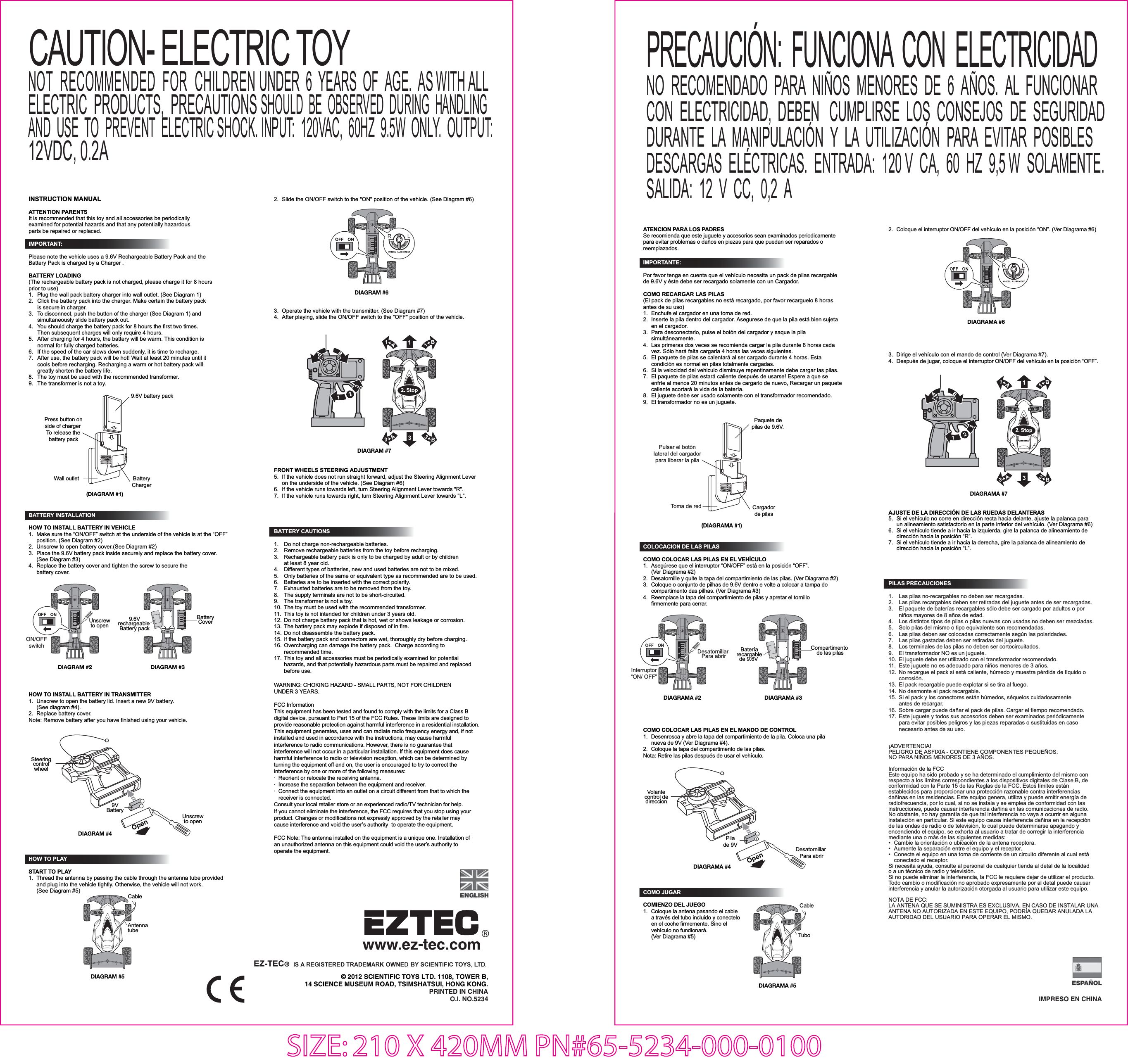 IMPRESO EN CHINA© 2012 SCIENTIFIC TOYS LTD. 1108, TOWER B,14 SCIENCE MUSEUM ROAD, TSIMSHATSUI, HONG KONG.PRINTED IN CHINAO.I. NO.5234INSTRUCTION MANUALATTENTION PARENTSIt is recommended that this toy and all accessories be periodically examined for potential hazards and that any potentially hazardous parts be repaired or replaced.COMO JUGARCOMIENZO DEL JUEGO1.  Coloque la antena pasando el cable   a través del tubo incluido y conectelo   en el coche firmemente. Sino el  vehículo no fundionará.  (Ver Diagrama #5)COMO COLOCAR LAS PILAS EN EL MANDO DE CONTROL1.  Desenrosca y abre la tapa del compartimiento de la pila. Coloca una pila   nueva de 9V (Ver Diagrama #4).2.  Coloque la tapa del compartimento de las pilas.Nota: Retire las pilas después de usar el vehículo.IMPORTANT: Please note the vehicle uses a 9.6V Rechargeable Battery Pack and the Battery Pack is charged by a Charger .  BATTERY LOADING(The rechargeable battery pack is not charged, please charge it for 8 hours prior to use)1.  Plug the wall pack battery charger into wall outlet. (See Diagram 1) 2.  Click the battery pack into the charger. Make certain the battery pack   is secure in charger. 3.  To disconnect, push the button of the charger (See Diagram 1) and  simultaneously slide battery pack out. 4.  You should charge the battery pack for 8 hours the first two times.   Then subsequent charges will only require 4 hours. 5.  After charging for 4 hours, the battery will be warm. This condition is  normal for fully charged batteries. 6.  If the speed of the car slows down suddenly, it is time to recharge. 7.  After use, the battery pack will be hot! Wait at least 20 minutes until it   cools before recharging. Recharging a warm or hot battery pack will   greatly shorten the battery life.8.  The toy must be used with the recommended transformer.9.  The transformer is not a toy.COLOCACION DE LAS PILAS COMO COLOCAR LAS PILAS EN EL VEHÍCULO1.  Asegúrese que el interruptor “ON/OFF” está en la posición “OFF”. (Ver Diagrama #2) 2.  Desatornille y quite la tapa del compartimiento de las pilas. (Ver Diagrama #2)3.  Coloque o conjunto de pilhas de 9.6V dentro e volte a colocar a tampa do   compartimento das pilhas. (Ver Diagrama #3) 4.  Reemplace la tapa del compartimiento de pilas y apretar el tornillo  firmemente para cerrar. SIZE: 210 X 420MM PN#65-5234-000-0100DIAGRAM #5DIAGRAM #2 DIAGRAM #3HOW TO PLAYSTART TO PLAY1.  Thread the antenna by passing the cable through the antenna tube provided   and plug into the vehicle tightly. Otherwise, the vehicle will not work.   (See Diagram #5)HOW TO INSTALL BATTERY IN TRANSMITTER1.  Unscrew to open the battery lid. Insert a new 9V battery.  (See diagram #4). 2.  Replace battery cover.Note: Remove battery after you have finished using your vehicle.BATTERY INSTALLATIONHOW TO INSTALL BATTERY IN VEHICLE1.  Make sure the “ON/OFF” switch at the underside of the vehicle is at the “OFF”   position. (See Diagram #2) 2.  Unscrew to open battery cover.(See Diagram #2)3.  Place the 9.6V battery pack inside securely and replace the battery cover.  (See Diagram #3)4.  Replace the battery cover and tighten the screw to secure the  battery cover.ON/OFFswitchUnscrewto open(DIAGRAM #1)BatteryCharger9.6V battery packAntenna tubeCableDIAGRAMA #2DIAGRAMA #3Interruptor“ON/ OFF”Desatornillar Para abrir  DIAGRAMA #5CableTuboBATTERY CAUTIONS1.  Do not charge non-rechargeable batteries.2.  Remove rechargeable batteries from the toy before recharging.3.  Rechargeable battery pack is only to be charged by adult or by children   at least 8 year old.4.  Different types of batteries, new and used batteries are not to be mixed.5.  Only batteries of the same or equivalent type as recommended are to be used.6.  Batteries are to be inserted with the correct polarity.7.  Exhausted batteries are to be removed from the toy.8.  The supply terminals are not to be short-circuited.9.  The transformer is not a toy.10. The toy must be used with the recommended transformer.11.  This toy is not intended for children under 3 years old.12. Do not charge battery pack that is hot, wet or shows leakage or corrosion.13. The battery pack may explode if disposed of in fire.14. Do not disassemble the battery pack.15. If the battery pack and connectors are wet, thoroughly dry before charging.16. Overcharging can damage the battery pack.  Charge according to  recommended time.17. This toy and all accessories must be periodically examined for potential   hazards, and that potentially hazardous parts must be repaired and replaced  before use. WARNING: CHOKING HAZARD - SMALL PARTS, NOT FOR CHILDREN UNDER 3 YEARS.FCC InformationThis equipment has been tested and found to comply with the limits for a Class B digital device, pursuant to Part 15 of the FCC Rules. These limits are designed to provide reasonable protection against harmful interference in a residential installation. This equipment generates, uses and can radiate radio frequency energy and, if not installed and used in accordance with the instructions, may cause harmful interference to radio communications. However, there is no guarantee that interference will not occur in a particular installation. If this equipment does cause harmful interference to radio or television reception, which can be determined by turning the equipment off and on, the user is encouraged to try to correct the interference by one or more of the following measures:·  Reorient or relocate the receiving antenna.·  Increase the separation between the equipment and receiver.·  Connect the equipment into an outlet on a circuit different from that to which the   receiver is connected.Consult your local retailer store or an experienced radio/TV technician for help.If you cannot eliminate the interference, the FCC requires that you stop using your product. Changes or modifications not expressly approved by the retailer may cause interference and void the user’s authority  to operate the equipment.FCC Note: The antenna installed on the equipment is a unique one. Installation of an unauthorized antenna on this equipment could void the user’s authority to operate the equipment.2.  Slide the ON/OFF switch to the &quot;ON&quot; position of the vehicle. (See Diagram #6)DIAGRAM #7DIAGRAM #63.  Operate the vehicle with the transmitter. (See Diagram #7)4.  After playing, slide the ON/OFF switch to the &quot;OFF&quot; position of the vehicle.PILAS PRECAUCIONES1.  Las pilas no-recargables no deben ser recargadas.2.  Las pilas recargables deben ser retiradas del juguete antes de ser recargadas.3.  El paquete de baterías recargables sólo debe ser cargado por adultos o por   niños mayores de 8 años de edad.4.  Los distintos tipos de pilas o pilas nuevas con usadas no deben ser mezcladas.5.  Solo pilas del mismo o tipo equivalente son recomendadas.6.  Las pilas deben ser colocadas correctamente según las polaridades.7.  Las pilas gastadas deben ser retiradas del juguete.8.  Los terminales de las pilas no deben ser cortocircuitados.9.  El transformador NO es un juguete.10.  El juguete debe ser utilizado con el transformador recomendado.11.  Este juguete no es adecuado para niños menores de 3 años.12.  No recargue el pack si está caliente, húmedo y muestra pérdida de líquido o  corrosión.13.  El pack recargable puede explotar si se tira al fuego.14. No desmonte el pack recargable.15.  Si el pack y los conectores están húmedos, séquelos cuidadosamente   antes de recargar.16.  Sobre cargar puede dañar el pack de pilas. Cargar el tiempo recomendado.17.  Este juguete y todos sus accesorios deben ser examinados periódicamente   para evitar posibles peligros y las piezas reparadas o sustituidas en caso   necesario antes de su uso.¡ADVERTENCIA!PELIGRO DE ASFIXIA - CONTIENE COMPONENTES PEQUEÑOS. NO PARA NIÑOS MENORES DE 3 AÑOS.Información de la FCC Este equipo ha sido probado y se ha determinado el cumplimiento del mismo con respecto a los límites correspondientes a los dispositivos digitales de Clase B, de conformidad con la Parte 15 de las Reglas de la FCC. Estos límites están establecidos para proporcionar una protección razonable contra interferencias dañinas en las residencias. Este equipo genera, utiliza y puede emitir energía de radiofrecuencia, por lo cual, si no se instala y se emplea de conformidad con las instrucciones, puede causar interferencia dañina en las comunicaciones de radio. No obstante, no hay garantía de que tal interferencia no vaya a ocurrir en alguna instalación en particular. Si este equipo causa interferencia dañina en la recepción de las ondas de radio o de televisión, lo cual puede determinarse apagando y encendiendo el equipo, se exhorta al usuario a tratar de corregir la interferencia mediante una o más de las siguientes medidas:•  Cambie la orientación o ubicación de la antena receptora.•  Aumente la separación entre el equipo y el receptor.•  Conecte el equipo en una toma de corriente de un circuito diferente al cual está   conectado el receptor.Si necesita ayuda, consulte al personal de cualquier tienda al detal de la localidad o a un técnico de radio y televisión.Si no puede eliminar la interferencia, la FCC le requiere dejar de utilizar el producto.Todo cambio o modificación no aprobado expresamente por al detal puede causar interferencia y anular la autorización otorgada al usuario para utilizar este equipo.NOTA DE FCC:LA ANTENA QUE SE SUMINISTRA ES EXCLUSIVA. EN CASO DE INSTALAR UNA ANTENA NO AUTORIZADA EN ESTE EQUIPO, PODRÍA QUEDAR ANULADA LA AUTORIDAD DEL USUARIO PARA OPERAR EL MISMO.DIAGRAMA #72.  Coloque el interruptor ON/OFF del vehículo en la posición “ON”. (Ver Diagrama #6)DIAGRAMA #63.  Dirige el vehículo con el mando de control (Ver Diagrama #7).4.  Después de jugar, coloque el interruptor ON/OFF del vehículo en la posición “OFF”.AJUSTE DE LA DIRECCIÓN DE LAS RUEDAS DELANTERAS5.  Si el vehículo no corre en dirección recta hacia delante, ajuste la palanca para   un alineamiento satisfactorio en la parte inferior del vehículo. (Ver Diagrama #6)6.  Si el vehículo tiende a ir hacia la izquierda, gire la palanca de alineamiento de   dirección hacia la posición “R”.7.  Si el vehículo tiende a ir hacia la derecha, gire la palanca de alineamiento de   dirección hacia la posición “L”.FRONT WHEELS STEERING ADJUSTMENT5.  If the vehicle does not run straight forward, adjust the Steering Alignment Lever   on the underside of the vehicle. (See Diagram #6)6.  If the vehicle runs towards left, turn Steering Alignment Lever towards &quot;R&quot;.7.  If the vehicle runs towards right, turn Steering Alignment Lever towards &quot;L&quot;.Press button onside of charger To release thebattery packWall outletATENCION PARA LOS PADRESSe recomienda que este juguete y accesorios sean examinados periodicamente para evitar problemas o daños en piezas para que puedan ser reparados o reemplazados.IMPORTANTE:Por favor tenga en cuenta que el vehículo necesita un pack de pilas recargable de 9.6V y éste debe ser recargado solamente con un Cargador.COMO RECARGAR LAS PILAS(El pack de pilas recargables no está recargado, por favor recarguelo 8 horas antes de su uso)1.  Enchufe el cargador en una toma de red.2.  Inserte la pila dentro del cargador. Asegurese de que la pila está bien sujeta   en el cargador.3.  Para desconectarlo, pulse el botón del cargador y saque la pila  simultáneamente.4.  Las primeras dos veces se recomienda cargar la pila durante 8 horas cada   vez. Sólo hará falta cargarla 4 horas las veces siguientes.5.  EI paquete de pilas se calentará al ser cargado durante 4 horas. Esta   condición es normal en pilas totalmente cargadas.6.  Si la velocidad del vehiculo disminuye repentinamente debe cargar las pilas.7.  EI paquete de pilas estará caliente después de usarse! Espere a que se   enfríe al menos 20 minutos antes de cargarlo de nuevo, Recargar un paquete   caliente acortará la vida de la batería. 8.  El juguete debe ser usado solamente con el transformador recomendado.9.  El transformador no es un juguete.(DIAGRAMA #1)Cargadorde pilasPaquete depilas de 9.6V.Pulsar el botónlateral del cargadorpara liberar la pilaToma de red9.6Vrechargeable Battery packBatteryCoverDIAGRAM #4Open9VBatteryUnscrewto openSteeringcontrolwheelDIAGRAMA #4OpenPilade 9V Desatornillar Para abrir  Volantecontrol dedireccionBateríarecargablede 9.6V Compartimento de las pilasCAUTION- ELECTRIC TOYNOT  RECOMMENDED  FOR  CHILDREN UNDER  6  YEARS  OF  AGE.  AS WITH ALLELECTRIC  PRODUCTS,  PRECAUTIONS SHOULD  BE  OBSERVED  DURING  HANDLINGAND  USE  TO  PREVENT  ELECTRIC SHOCK. INPUT:  120VAC,  60HZ  9.5W  ONLY.  OUTPUT:12VDC, 0.2ANO  RECOMENDADO  PARA  NIÑOS  MENORES  DE  6  AÑOS.  AL  FUNCIONAR  CON  ELECTRICIDAD,  DEBEN   CUMPLIRSE  LOS  CONSEJOS  DE  SEGURIDAD  DURANTE  LA  MANIPULACIÓN  Y  LA  UTILIZACIÓN  PARA  EVITAR  POSIBLES  DESCARGAS  ELÉCTRICAS.  ENTRADA:  120 V  CA,  60  HZ  9,5 W  SOLAMENTE.  SALIDA:  12  V  CC,  0,2  APRECAUCIÓN:  FUNCIONA  CON  ELECTRICIDAD 