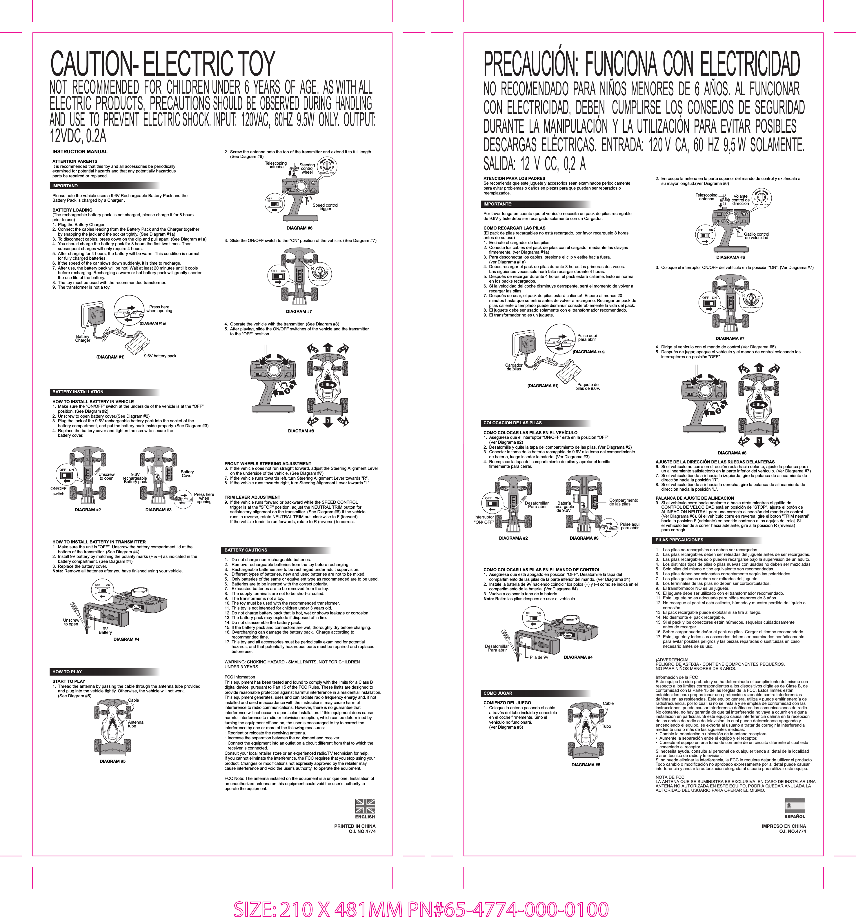 INSTRUCTION MANUALATTENTION PARENTSIt is recommended that this toy and all accessories be periodically examined for potential hazards and that any potentially hazardous parts be repaired or replaced.PRINTED IN CHINAO.I. NO.4774ATENCION PARA LOS PADRESSe recomienda que este juguete y accesorios sean examinados periodicamente para evitar problemas o daños en piezas para que puedan ser reparados o reemplazados.IMPRESO EN CHINAO.I. NO.4774COMO JUGARCOMIENZO DEL JUEGO1.  Coloque la antena pasando el cable   a través del tubo incluido y conectelo   en el coche firmemente. Sino el   vehículo no fundionará.   (Ver Diagrama #5)COMO COLOCAR LAS PILAS EN EL MANDO DE CONTROL1.  Asegúrese que está apagado en posición &quot;OFF&quot;. Desatornille la tapa del   compartimiento de las pilas de la parte inferior del mando. (Ver Diagrama #4)2.  Instale la batería de 9V haciendo coincidir los polos (+) y (–) como se indica en el  compartimiento de la batería. (Ver Diagrama #4)3.  Vuelva a colocar la tapa de la batería.Nota: Retire las pilas después de usar el vehículo.IMPORTANT: Please note the vehicle uses a 9.6V Rechargeable Battery Pack and the Battery Pack is charged by a Charger .  BATTERY LOADING(The rechargeable battery pack  is not charged, please charge it for 8 hours prior to use)1.  Plug the Battery Charger.2.  Connect the cables leading from the Battery Pack and the Charger together   by snapping the jack and the socket tightly. (See Diagram #1a)3.  To disconnect cables, press down on the clip and pull apart. (See Diagram #1a)4.  You should charge the battery pack for 8 hours the first two times. Then   subsequent charges will only require 4 hours. 5.  After charging for 4 hours, the battery will be warm. This condition is normal   for fully charged batteries. 6.  If the speed of the car slows down suddenly, it is time to recharge. 7.  After use, the battery pack will be hot! Wait at least 20 minutes until it cools   before recharging. Recharging a warm or hot battery pack will greatly shorten   the use life of the battery.8.  The toy must be used with the recommended transformer.9.  The transformer is not a toy.IMPORTANTE:Por favor tenga en cuenta que el vehículo necesita un pack de pilas recargable de 9.6V y éste debe ser recargado solamente con un Cargador.COMO RECARGAR LAS PILAS(El pack de pilas recargables no está recargado, por favor recarguelo 8 horas antes de su uso)1.  Enchufe el cargador de las pilas.2.  Conecte los cables del pack de pilas con el cargador mediante las clavijas   firmemente. (ver Diagrama #1a)3.  Para desconectar los cables, presione el clip y estire hacia fuera.   (ver Diagrama #1a) 4.  Debes recargar el pack de pilas durante 8 horas las primeras dos veces.   Las siguientes veces solo hará falta recargar durante 4 horas.5.  Después de recargar durante 4 horas, el pack estará caliente. Esto es normal   en los packs recargados.6.  Si la velocidad del coche disminuye derrepente, será el momento de volver a   recargar las pilas.7.  Después de usar, el pack de pilas estará caliente!  Espere al menos 20   minutos hasta que se enfrie antes de volver a recargarlo. Recargar un pack de   pilas caliente o templado puede disminuir considerablemente la vida del pack.8.  El juguete debe ser usado solamente con el transformador recomendado.9.  El transformador no es un juguete.COLOCACION DE LAS PILAS COMO COLOCAR LAS PILAS EN EL VEHÍCULO1.  Asegúrese que el interruptor “ON/OFF” está en la posición “OFF”. (Ver Diagrama #2) 2.  Desatornille y quite la tapa del compartimiento de las pilas. (Ver Diagrama #2)3.  Conectar la toma de la batería recargable de 9.6V a la toma del compartimiento   de batería, luego insertar la batería. (Ver Diagrama #3) 4.  Reemplace la tapa del compartimiento de pilas y apretar el tornillo  firmemente para cerrar. SIZE: 210 X 481MM PN#65-4774-000-0100DIAGRAM #5DIAGRAM #2 DIAGRAM #3DIAGRAM #49VBatteryUnscrewto openHOW TO PLAYSTART TO PLAY1.  Thread the antenna by passing the cable through the antenna tube provided   and plug into the vehicle tightly. Otherwise, the vehicle will not work.   (See Diagram #5)HOW TO INSTALL BATTERY IN TRANSMITTER1.  Make sure the unit is &quot;OFF&quot;. Unscrew the battery compartment lid at the   bottom of the transmitter. (See Diagram #4)2.  Install 9V battery by matching the polarity marks (+ &amp; –) as indicated in the   battery compartment. (See Diagram #4)3.  Replace the battery cover.Note: Remove all batteries after you have finished using your vehicle.BATTERY INSTALLATIONHOW TO INSTALL BATTERY IN VEHICLE1.  Make sure the “ON/OFF” switch at the underside of the vehicle is at the “OFF”   position. (See Diagram #2) 2.  Unscrew to open battery cover.(See Diagram #2)3.  Plug the jack of the 9.6V rechargeable battery pack into the socket of the   battery compartment, and put the battery pack inside properly. (See Diagram #3)4.  Replace the battery cover and tighten the screw to secure the  battery cover.ON/OFFswitchUnscrewto open 9.6Vrechargeable Battery packPress herewhenopeningCAUTION- ELECTRIC TOYNOT  RECOMMENDED  FOR  CHILDREN UNDER  6  YEARS  OF  AGE.  AS WITH ALLELECTRIC  PRODUCTS,  PRECAUTIONS SHOULD  BE  OBSERVED  DURING  HANDLINGAND  USE  TO  PREVENT  ELECTRIC SHOCK. INPUT:  120VAC,  60HZ  9.5W  ONLY.  OUTPUT:12VDC, 0.2ANO  RECOMENDADO  PARA  NIÑOS  MENORES  DE  6  AÑOS.  AL  FUNCIONAR  CON  ELECTRICIDAD,  DEBEN   CUMPLIRSE  LOS  CONSEJOS  DE  SEGURIDAD  DURANTE  LA  MANIPULACIÓN  Y  LA  UTILIZACIÓN  PARA  EVITAR  POSIBLES  DESCARGAS  ELÉCTRICAS.  ENTRADA:  120 V  CA,  60  HZ  9,5 W  SOLAMENTE.  SALIDA:  12  V  CC,  0,2  APRECAUCIÓN:  FUNCIONA  CON  ELECTRICIDAD (DIAGRAM #1)(DIAGRAM #1a)Press herewhen openingBatteryCharger9.6V battery packBatteryCoverAntenna tubeCable(DIAGRAMA #1)(DIAGRAMA #1a)Pulse aquipara abrirCargadorde pilasPaquete depilas de 9.6V.DIAGRAMA #2DIAGRAMA #3Interruptor“ON/ OFF”Desatornillar Para abrir  Desatornillar Para abrir  Bateríarecargablede 9.6V Pulse aquipara abrirCompartimento de las pilasDIAGRAMA #4Pila de 9VDIAGRAMA #5CableTuboBATTERY CAUTIONS1.  Do not charge non-rechargeable batteries.2.  Remove rechargeable batteries from the toy before recharging.3.  Rechargeable batteries are to be recharged under adult supervision.4.  Different types of batteries, new and used batteries are not to be mixed.5.  Only batteries of the same or equivalent type as recommended are to be used.6.  Batteries are to be inserted with the correct polarity.7.  Exhausted batteries are to be removed from the toy.8.  The supply terminals are not to be short-circuited.9.  The transformer is not a toy.10. The toy must be used with the recommended transformer.11. This toy is not intended for children under 3 years old.12. Do not charge battery pack that is hot, wet or shows leakage or corrosion.13. The battery pack may explode if disposed of in fire.14. Do not disassemble the battery pack.15. If the battery pack and connectors are wet, thoroughly dry before charging.16. Overcharging can damage the battery pack.  Charge according to  recommended time.17. This toy and all accessories must be periodically examined for potential   hazards, and that potentially hazardous parts must be repaired and replaced  before use. WARNING: CHOKING HAZARD - SMALL PARTS, NOT FOR CHILDREN UNDER 3 YEARS.FCC InformationThis equipment has been tested and found to comply with the limits for a Class B digital device, pursuant to Part 15 of the FCC Rules. These limits are designed to provide reasonable protection against harmful interference in a residential installation. This equipment generates, uses and can radiate radio frequency energy and, if not installed and used in accordance with the instructions, may cause harmful interference to radio communications. However, there is no guarantee that interference will not occur in a particular installation. If this equipment does cause harmful interference to radio or television reception, which can be determined by turning the equipment off and on, the user is encouraged to try to correct the interference by one or more of the following measures:·  Reorient or relocate the receiving antenna.·  Increase the separation between the equipment and receiver.·  Connect the equipment into an outlet on a circuit different from that to which the   receiver is connected.Consult your local retailer store or an experienced radio/TV technician for help.If you cannot eliminate the interference, the FCC requires that you stop using your product. Changes or modifications not expressly approved by the retailer may cause interference and void the user’s authority  to operate the equipment.FCC Note: The antenna installed on the equipment is a unique one. Installation of an unauthorized antenna on this equipment could void the user’s authority to operate the equipment.3.  Slide the ON/OFF switch to the &quot;ON&quot; position of the vehicle. (See Diagram #7)DIAGRAM #8DIAGRAM #72.  Screw the antenna onto the top of the transmitter and extend it to full length.  (See Diagram #6)DIAGRAM #64.  Operate the vehicle with the transmitter. (See Diagram #8)5.  After playing, slide the ON/OFF switches of the vehicle and the transmitter   to the &quot;OFF&quot; position.SteeringcontrolwheelTelescopingantennaSpeed controltriggerPILAS PRECAUCIONES1.  Las pilas no-recargables no deben ser recargadas.2.  Las pilas recargables deben ser retiradas del juguete antes de ser recargadas.3.  Las pilas recargables solo pueden recargarse bajo la supervisión de un adulto.4.  Los distintos tipos de pilas o pilas nuevas con usadas no deben ser mezcladas.5.  Solo pilas del mismo o tipo equivalente son recomendadas.6.  Las pilas deben ser colocadas correctamente según las polaridades.7.  Las pilas gastadas deben ser retiradas del juguete.8.  Los terminales de las pilas no deben ser cortocircuitados.9.  El transformador NO es un juguete.10. El juguete debe ser utilizado con el transformador recomendado.11. Este juguete no es adecuado para niños menores de 3 años.12. No recargue el pack si está caliente, húmedo y muestra pérdida de líquido o  corrosión.13. El pack recargable puede explotar si se tira al fuego.14. No desmonte el pack recargable.15. Si el pack y los conectores están húmedos, séquelos cuidadosamente   antes de recargar.16. Sobre cargar puede dañar el pack de pilas. Cargar el tiempo recomendado.17. Este juguete y todos sus accesorios deben ser examinados periódicamente   para evitar posibles peligros y las piezas reparadas o sustituidas en caso   necesario antes de su uso.¡ADVERTENCIA!PELIGRO DE ASFIXIA - CONTIENE COMPONENTES PEQUEÑOS. NO PARA NIÑOS MENORES DE 3 AÑOS.Información de la FCC Este equipo ha sido probado y se ha determinado el cumplimiento del mismo con respecto a los límites correspondientes a los dispositivos digitales de Clase B, de conformidad con la Parte 15 de las Reglas de la FCC. Estos límites están establecidos para proporcionar una protección razonable contra interferencias dañinas en las residencias. Este equipo genera, utiliza y puede emitir energía de radiofrecuencia, por lo cual, si no se instala y se emplea de conformidad con las instrucciones, puede causar interferencia dañina en las comunicaciones de radio. No obstante, no hay garantía de que tal interferencia no vaya a ocurrir en alguna instalación en particular. Si este equipo causa interferencia dañina en la recepción de las ondas de radio o de televisión, lo cual puede determinarse apagando y encendiendo el equipo, se exhorta al usuario a tratar de corregir la interferencia mediante una o más de las siguientes medidas:•  Cambie la orientación o ubicación de la antena receptora.•  Aumente la separación entre el equipo y el receptor.•  Conecte el equipo en una toma de corriente de un circuito diferente al cual está   conectado el receptor.Si necesita ayuda, consulte al personal de cualquier tienda al detal de la localidad o a un técnico de radio y televisión.Si no puede eliminar la interferencia, la FCC le requiere dejar de utilizar el producto.Todo cambio o modificación no aprobado expresamente por al detal puede causar interferencia y anular la autorización otorgada al usuario para utilizar este equipo.NOTA DE FCC:LA ANTENA QUE SE SUMINISTRA ES EXCLUSIVA. EN CASO DE INSTALAR UNA ANTENA NO AUTORIZADA EN ESTE EQUIPO, PODRÍA QUEDAR ANULADA LA AUTORIDAD DEL USUARIO PARA OPERAR EL MISMO.2.  Enrosque la antena en la parte superior del mando de control y extiéndala a  su mayor longitud.(Ver Diagrama #6)DIAGRAMA #6DIAGRAMA #83.  Coloque el interruptor ON/OFF del vehículo en la posición “ON”. (Ver Diagrama #7)DIAGRAMA #74.  Dirige el vehículo con el mando de control (Ver Diagrama #8).5.  Después de jugar, apague el vehículo y el mando de control colocando los  interruptores en posición &quot;OFF&quot;.Volantecontrol dedireccionTelescopingantennaGatillo controlde velocidadAJUSTE DE LA DIRECCIÓN DE LAS RUEDAS DELANTERAS6.  Si el vehículo no corre en dirección recta hacia delante, ajuste la palanca para   un alineamiento satisfactorio en la parte inferior del vehículo. (Ver Diagrama #7)7.  Si el vehículo tiende a ir hacia la izquierda, gire la palanca de alineamiento de   dirección hacia la posición “R”.8.  Si el vehículo tiende a ir hacia la derecha, gire la palanca de alineamiento de   dirección hacia la posición “L”.PALANCA DE AJUSTE DE ALINEACION9.  Si el vehículo corre hacia adelante o hacia atrás mientras el gatillo de   CONTROL DE VELOCIDAD está en posición de &quot;STOP&quot;, ajuste el botón de   ALINEACION NEUTRAL para una correcta alineación del mando de control.  (Ver Diagrama #6). Si el vehículo corre en reversa, gire el boton &quot;TRIM neutral&quot;   hacia la posicion F (adelante) en sentido contrario a las agujas del reloj. Si   el vehículo tiende a correr hacia adelante, gire a la posicion R (reversa)  para corregir. FRONT WHEELS STEERING ADJUSTMENT6.  If the vehicle does not run straight forward, adjust the Steering Alignment Lever   on the underside of the vehicle. (See Diagram #7)7.  If the vehicle runs towards left, turn Steering Alignment Lever towards &quot;R&quot;.8.  If the vehicle runs towards right, turn Steering Alignment Lever towards &quot;L&quot;.TRIM LEVER ADJUSTMENT9.  If the vehicle runs forward or backward while the SPEED CONTROL   trigger is at the &quot;STOP&quot; position, adjust the NEUTRAL TRIM button for   satisfactory alignment on the transmitter. (See Diagram #6) If the vehicle   runs in reverse, rotate NEUTRAL TRIM auti-clockwise to F (forward).  If the vehicle tends to run forwards, rotate to R (reverse) to correct.