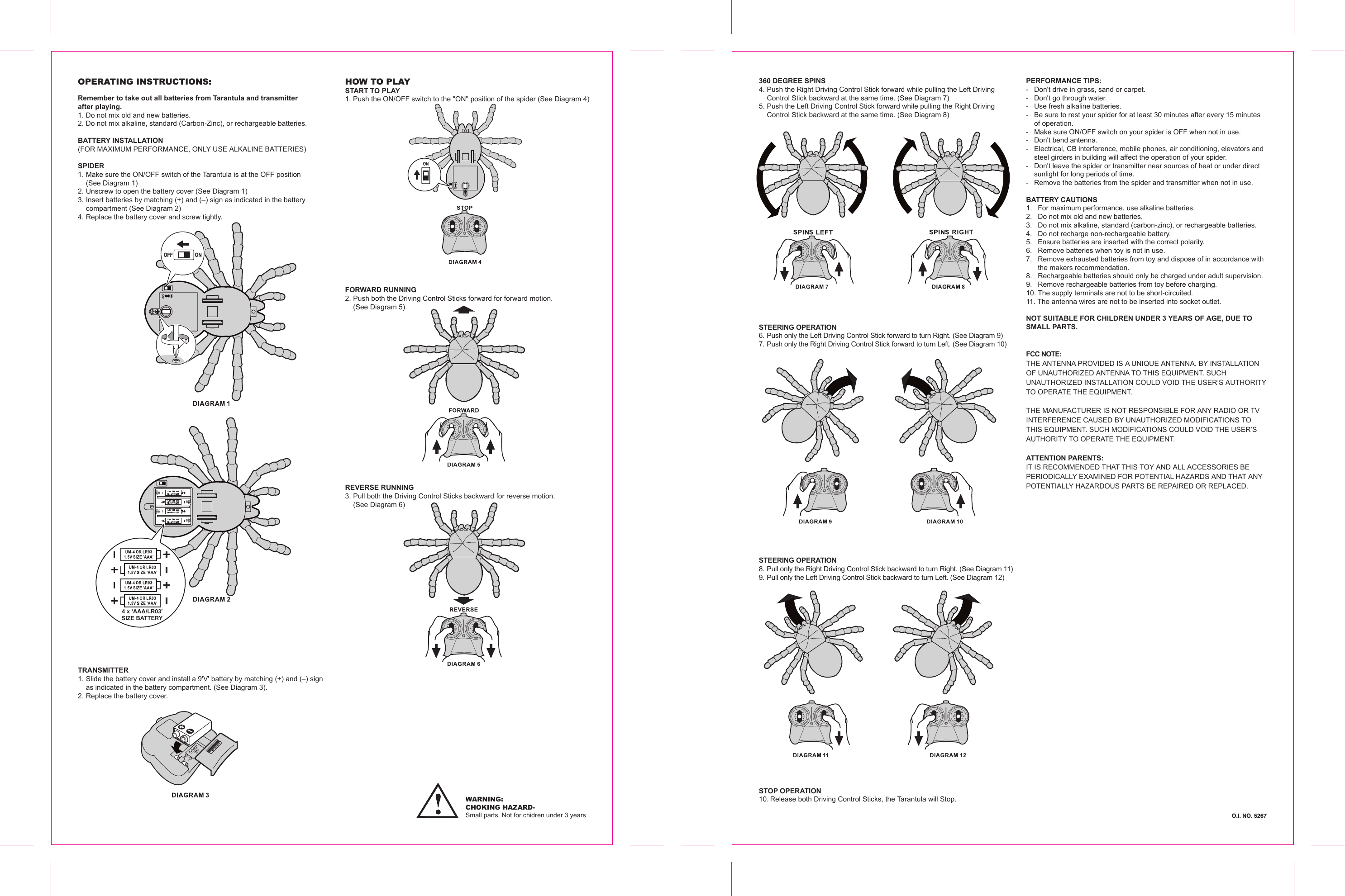 OPERATING INSTRUCTIONS:Remember to take out all batteries from Tarantula and transmitter after playing.1. Do not mix old and new batteries.2. Do not mix alkaline, standard (Carbon-Zinc), or rechargeable batteries.BATTERY INSTALLATION(FOR MAXIMUM PERFORMANCE, ONLY USE ALKALINE BATTERIES)SPIDER1. Make sure the ON/OFF switch of the Tarantula is at the OFF position   (See Diagram 1)2. Unscrew to open the battery cover (See Diagram 1)3. Insert batteries by matching (+) and (–) sign as indicated in the battery   compartment (See Diagram 2)4. Replace the battery cover and screw tightly.WARNING: CHOKING HAZARD-Small parts, Not for chidren under 3 yearsHOW TO PLAYSTART TO PLAY1. Push the ON/OFF switch to the &quot;ON&quot; position of the spider (See Diagram 4)TRANSMITTER1. Slide the battery cover and install a 9&apos;V&apos; battery by matching (+) and (–) sign   as indicated in the battery compartment. (See Diagram 3).2. Replace the battery cover.FORWARD RUNNING2. Push both the Driving Control Sticks forward for forward motion.  (See Diagram 5)REVERSE RUNNING3. Pull both the Driving Control Sticks backward for reverse motion.   (See Diagram 6)360 DEGREE SPINS4. Push the Right Driving Control Stick forward while pulling the Left Driving   Control Stick backward at the same time. (See Diagram 7)5. Push the Left Driving Control Stick forward while pulling the Right Driving   Control Stick backward at the same time. (See Diagram 8)STEERING OPERATION6. Push only the Left Driving Control Stick forward to turn Right. (See Diagram 9)7. Push only the Right Driving Control Stick forward to turn Left. (See Diagram 10)STEERING OPERATION8. Pull only the Right Driving Control Stick backward to turn Right. (See Diagram 11)9. Pull only the Left Driving Control Stick backward to turn Left. (See Diagram 12)STOP OPERATION10. Release both Driving Control Sticks, the Tarantula will Stop.PERFORMANCE TIPS:-  Don&apos;t drive in grass, sand or carpet.-  Don&apos;t go through water.-  Use fresh alkaline batteries.-  Be sure to rest your spider for at least 30 minutes after every 15 minutes   of operation.-  Make sure ON/OFF switch on your spider is OFF when not in use.-  Don&apos;t bend antenna.-  Electrical, CB interference, mobile phones, air conditioning, elevators and   steel girders in building will affect the operation of your spider. -  Don&apos;t leave the spider or transmitter near sources of heat or under direct   sunlight for long periods of time.-  Remove the batteries from the spider and transmitter when not in use.BATTERY CAUTIONS1.  For maximum performance, use alkaline batteries.2.  Do not mix old and new batteries.3.  Do not mix alkaline, standard (carbon-zinc), or rechargeable batteries.4.  Do not recharge non-rechargeable battery.5.  Ensure batteries are inserted with the correct polarity.6.  Remove batteries when toy is not in use.7.  Remove exhausted batteries from toy and dispose of in accordance with  the makers recommendation.8.  Rechargeable batteries should only be charged under adult supervision.9.  Remove rechargeable batteries from toy before charging.10. The supply terminals are not to be short-circuited.11. The antenna wires are not to be inserted into socket outlet.NOT SUITABLE FOR CHILDREN UNDER 3 YEARS OF AGE, DUE TO SMALL PARTS.FCC NOTE:THE ANTENNA PROVIDED IS A UNIQUE ANTENNA. BY INSTALLATION OF UNAUTHORIZED ANTENNA TO THIS EQUIPMENT. SUCH UNAUTHORIZED INSTALLATION COULD VOID THE USER’S AUTHORITY TO OPERATE THE EQUIPMENT. THE MANUFACTURER IS NOT RESPONSIBLE FOR ANY RADIO OR TV INTERFERENCE CAUSED BY UNAUTHORIZED MODIFICATIONS TOTHIS EQUIPMENT. SUCH MODIFICATIONS COULD VOID THE USER’S AUTHORITY TO OPERATE THE EQUIPMENT.ATTENTION PARENTS:IT IS RECOMMENDED THAT THIS TOY AND ALL ACCESSORIES BE PERIODICALLY EXAMINED FOR POTENTIAL HAZARDS AND THAT ANYPOTENTIALLY HAZARDOUS PARTS BE REPAIRED OR REPLACED. 4 x ‘AAA/LR03’SIZE BATTERY  O.I. NO. 5267