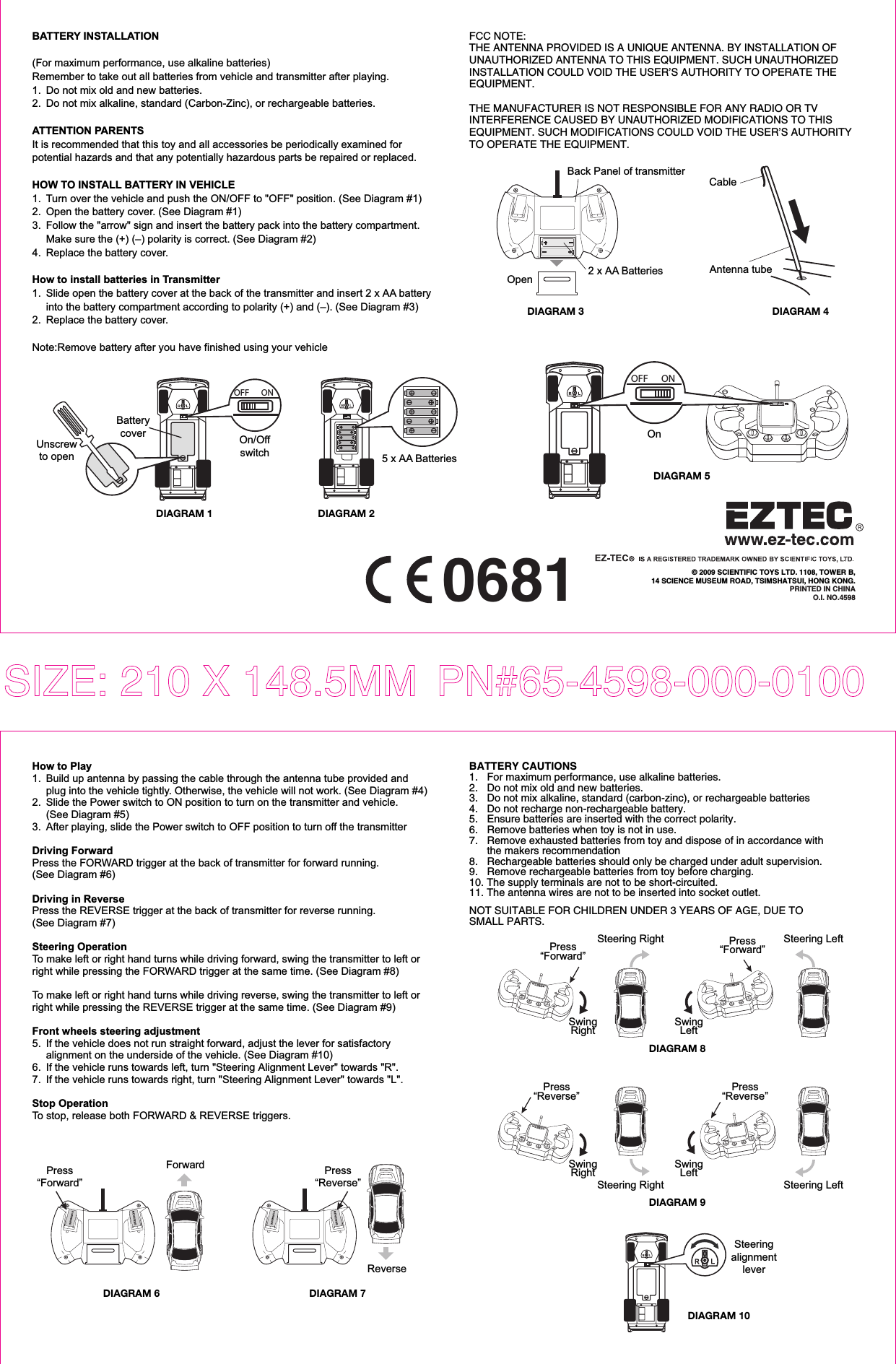 BATTERY INSTALLATION(For maximum performance, use alkaline batteries)Remember to take out all batteries from vehicle and transmitter after playing.1.  Do not mix old and new batteries.2.  Do not mix alkaline, standard (Carbon-Zinc), or rechargeable batteries.ATTENTION PARENTSIt is recommended that this toy and all accessories be periodically examined for potential hazards and that any potentially hazardous parts be repaired or replaced.HOW TO INSTALL BATTERY IN VEHICLE1.  Turn over the vehicle and push the ON/OFF to &quot;OFF&quot; position. (See Diagram #1)2.  Open the battery cover. (See Diagram #1)3.  Follow the &quot;arrow&quot; sign and insert the battery pack into the battery compartment.   Make sure the (+) (–) polarity is correct. (See Diagram #2)4.  Replace the battery cover.How to install batteries in Transmitter1.  Slide open the battery cover at the back of the transmitter and insert 2 x AA battery  into the battery compartment according to polarity (+) and (–). (See Diagram #3)2.  Replace the battery cover.Note:Remove battery after you have finished using your vehicleSIZE: 210 X 148.5MM  PN#65-4598-000-01000681 © 2009 SCIENTIFIC TOYS LTD. 1108, TOWER B,14 SCIENCE MUSEUM ROAD, TSIMSHATSUI, HONG KONG.PRINTED IN CHINAO.I. NO.4598How to Play1.  Build up antenna by passing the cable through the antenna tube provided and   plug into the vehicle tightly. Otherwise, the vehicle will not work. (See Diagram #4)2.  Slide the Power switch to ON position to turn on the transmitter and vehicle.  (See Diagram #5)3.  After playing, slide the Power switch to OFF position to turn off the transmitterDriving ForwardPress the FORWARD trigger at the back of transmitter for forward running. (See Diagram #6)Driving in ReversePress the REVERSE trigger at the back of transmitter for reverse running. (See Diagram #7)Steering OperationTo make left or right hand turns while driving forward, swing the transmitter to left or right while pressing the FORWARD trigger at the same time. (See Diagram #8)To make left or right hand turns while driving reverse, swing the transmitter to left or right while pressing the REVERSE trigger at the same time. (See Diagram #9)Front wheels steering adjustment5.  If the vehicle does not run straight forward, adjust the lever for satisfactory   alignment on the underside of the vehicle. (See Diagram #10)6.  If the vehicle runs towards left, turn &quot;Steering Alignment Lever&quot; towards &quot;R&quot;.7.  If the vehicle runs towards right, turn &quot;Steering Alignment Lever&quot; towards &quot;L&quot;. Stop OperationTo stop, release both FORWARD &amp; REVERSE triggers.DIAGRAM 1 DIAGRAM 2OFF ONOn/Offswitch 5 x AA Batteries Unscrewto openBatterycoverBATTERY CAUTIONS1.   For maximum performance, use alkaline batteries.2.   Do not mix old and new batteries.3.   Do not mix alkaline, standard (carbon-zinc), or rechargeable batteries4.   Do not recharge non-rechargeable battery.5.   Ensure batteries are inserted with the correct polarity.6.   Remove batteries when toy is not in use.7.   Remove exhausted batteries from toy and dispose of in accordance with  the makers recommendation8.   Rechargeable batteries should only be charged under adult supervision.9.   Remove rechargeable batteries from toy before charging.10. The supply terminals are not to be short-circuited.11. The antenna wires are not to be inserted into socket outlet. NOT SUITABLE FOR CHILDREN UNDER 3 YEARS OF AGE, DUE TO SMALL PARTS. DIAGRAM 4Antenna tubeCableDIAGRAM 5DIAGRAM 10SteeringalignmentleverFCC NOTE:THE ANTENNA PROVIDED IS A UNIQUE ANTENNA. BY INSTALLATION OF UNAUTHORIZED ANTENNA TO THIS EQUIPMENT. SUCH UNAUTHORIZED INSTALLATION COULD VOID THE USER’S AUTHORITY TO OPERATE THE EQUIPMENT. THE MANUFACTURER IS NOT RESPONSIBLE FOR ANY RADIO OR TV INTERFERENCE CAUSED BY UNAUTHORIZED MODIFICATIONS TO THIS EQUIPMENT. SUCH MODIFICATIONS COULD VOID THE USER’S AUTHORITY TO OPERATE THE EQUIPMENT. 2 x AA Batteries DIAGRAM 3OpenBack Panel of transmitterPress“Forward”Forward Press“Reverse”ReverseDIAGRAM 6 DIAGRAM 7DIAGRAM 8DIAGRAM 9Press“Reverse”Press“Forward”Steering RightSwingRight SwingLeftSwingRight SwingLeftSteering LeftSteering Right Steering LeftPress“Forward”Press“Reverse”OFF ONOn