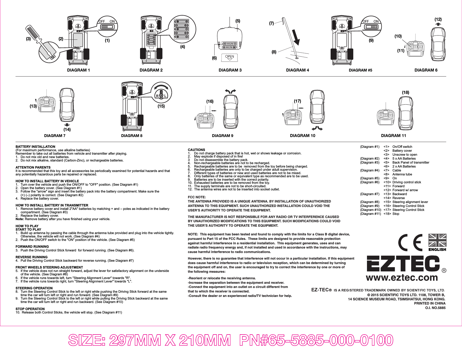 SIZE: 297MM X 210MM  PN#65-5885-000-0100BATTERY INSTALLATION(For maximum performance, use alkaline batteries)Remember to take out all batteries from vehicle and transmitter after playing.1.  Do not mix old and new batteries.2.  Do not mix alkaline, standard (Carbon-Zinc), or rechargeable batteries.ATTENTION PARENTSIt is recommended that this toy and all accessories be periodically examined for potential hazards and that any potentially hazardous parts be repaired or replaced.HOW TO INSTALL BATTERY IN VEHICLE1.   Turn over the vehicle and push the ON/OFF to &quot;OFF&quot; position. (See Diagram #1)2.  Open the battery cover. (See Diagram #1)3.  Follow the &quot;arrow&quot; sign and insert the battery pack into the battery compartment. Make sure the   (+) (–) polarity is correct. (See Diagram #2)4.  Replace the battery cover.HOW TO INSTALL BATTERY IN TRANSMITTER1.  Remove battery cover and install 2&quot;AA&quot; batteries by matching + and – poles as indicated in the battery   compartment. (See Diagram #3)2.  Replace the battery cover.Note: Remove battery after you have finished using your vehicle.HOW TO PLAYSTART TO PLAY1.  Build up antenna by passing the cable through the antenna tube provided and plug into the vehicle tightly.   Otherwise, the vehicle will not work. (See Diagram #4)2.  Push the ON/OFF switch to the &quot;ON&quot; position of the vehicle. (See Diagram #5)FORWARD RUNNING3.  Push the Driving Control Stick forward  for forward running. (See Diagram #6).REVERSE RUNNING4.  Pull the Driving Control Stick backward for reverse running. (See Diagram #7) FRONT WHEELS STEERING ADJUSTMENT5.  If the vehicle does not run straight forward, adjust the lever for satisfactory alignment on the underside   of the vehicle. (See Diagram #8)6.  If the vehicle runs towards left, turn &quot;Steering Alignment Lever&quot; towards &quot;R&quot;.7.  If the vehicle runs towards right, turn &quot;Steering Alignment Lever&quot; towards &quot;L&quot;. STEERING OPERATION8.   Turn the Steering Control Stick to the left or right while pushing the Driving Stick forward at the same   time the car will turn left or right and run forward. (See Diagram #9)9.  Turn the Steering Control Stick to the left or right while pulling the Driving Stick backward at the same   time the car will turn left or right and run backward. (See Diagram #10)STOP OPERATION10.  Release both Control Sticks, the vehicle will stop. (See Diagram #11)ENGLISHCAUTIONS1.   Do not charge battery pack that is hot, wet or shows leakage or corrosion.2.   May explode if disposed of in fire!3   Do not disassemble the battery pack.4.  Non-rechargeable batteries are not to be recharged.5.  Rechargeable batteries are to be  removed from the toy before being charged.6.  Rechargeable batteries are only to be charged under adult supervision.7.  Different types of batteries or new and used batteries are not to be mixed.8.  Only batteries of the same or equivalent type as recommended are to be used.9.  Batteries are to be inserted with the correct polarity.10.  Exhausted batteries are to be removed from the toy.11.  The supply terminals are not to be short-circuited.12.  The antenna wires are not to be inserted into socket outlet.FCC NOTE:THE ANTENNA PROVIDED IS A UNIQUE ANTENNA. BY INSTALLATION OF UNAUTHORIZED ANTENNA TO THIS EQUIPMENT. SUCH UNAUTHORIZED INSTALLATION COULD VOID THE USER’S AUTHORITY TO OPERATE THE EQUIPMENT.THE MANUFACTURER IS NOT RESPONSIBLE FOR ANY RADIO OR TV INTERFERENCE CAUSED BY UNAUTHORIZED MODIFICATIONS TO THIS EQUIPMENT. SUCH MODIFICATIONS COULD VOID THE USER’S AUTHORITY TO OPERATE THE EQUIPMENT.NOTE:  This equipment has been tested and found to comply with the limits for a Class B digital device, pursuant to Part 15 of the FCC Rules.  These limits are designed to provide reasonable protection against harmful interference in a residential installation.  This equipment generates, uses and can radiate radio frequency energy and, if not installed and used in accordance with the instructions, may cause harmful interference to radio communications.However, there is no guarantee that interference will not occur in a particular installation. If this equipment does cause harmful interference to radio or television reception, which can be determined by turning the equipment off and on, the user is encouraged to try to correct the interference by one or more of the following measures:-Reorient or relocate the receiving antenna.-Increase the separation between the equipment and receiver.-Connect the equipment into an outlet on a circuit different from that to which the receiver is connected.-Consult the dealer or an experienced radio/TV technician for help. © 2015 SCIENTIFIC TOYS LTD. 1108, TOWER B,14 SCIENCE MUSEUM ROAD, TSIMSHATSUI, HONG KONG.PRINTED IN CHINAO.I. NO.5885(5)(6)DIAGRAM 3 DIAGRAM #5DIAGRAM 1 DIAGRAM 4(8)(7)DIAGRAM 10(17)DIAGRAM 11(18)DIAGRAM 7(14)(13)DIAGRAM 6(12)(10)(11)(16)DIAGRAM 9DIAGRAM 8DIAGRAM 2OFF ON(1)(4)(3) (2)OFF ON(9)(15)(Diagram #1)    &lt;1&gt;  On/Off switch    &lt;2&gt; Battery cover     &lt;3&gt;  Unscrew to open(Diagram #2)  &lt;4&gt;  5 x AA Batteries (Diagram #3)  &lt;5&gt;  Back Panel of transmitter     &lt;6&gt;  2 x AA Batteries (Diagram #4)  &lt;7&gt;  Cable    &lt;8&gt; Antenna tube(Diagram #5)  &lt;9&gt;  On(Diagram #6)  &lt;10&gt;  Driving control stick    &lt;11&gt; Forward     &lt;12&gt;  Forward w/ arrow(Diagram #7)  &lt;13&gt;  Backward    &lt;14&gt; Reverse(Diagram #8)  &lt;15&gt;  Steering alignment lever(Diagram #9)  &lt;16&gt;  Steering Control Stick(Diagram #10)  &lt;17&gt;  Steering Control Stick(Diagram #11)  &lt;18&gt;  Stop      