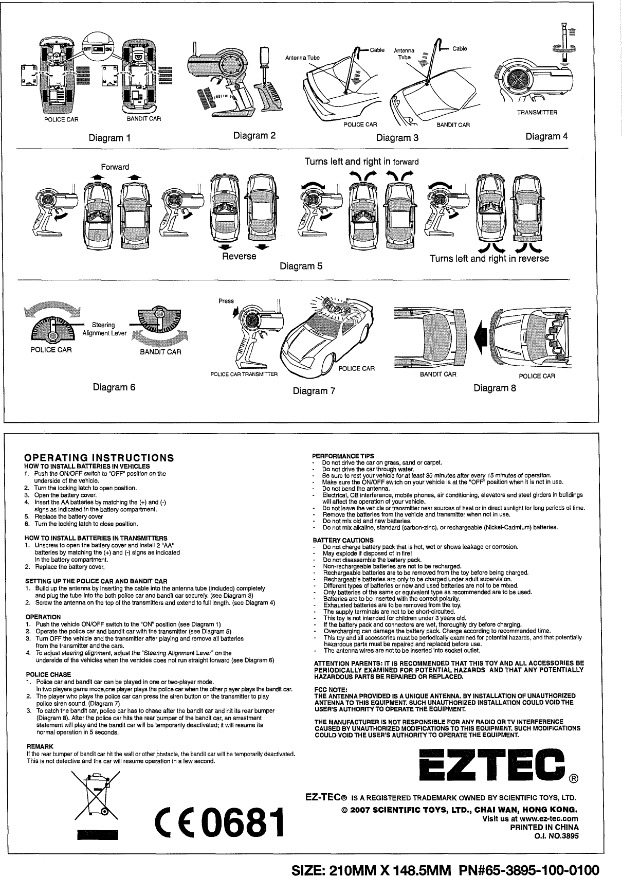 TRANSMITER POLICE CAR  BANDIT CAR  POLICE CAR I Diagram 1 Diagram 2 Diagram 3 Diagram 4 I Forward Turns left and right in forward Reverse Turns left and right in reverse Diagram 5 Steering lignment Lever POLICE CAR Diagram 6 Diagram 7  Diagram 8 OPERATING INSTRUCTIONS HOW TO INSTALL BATTERIES IN VEHICLES 1.  Push the ONfOFF switch to &quot;OFF&quot; position on the underside of the vehicie. 2. Turn the locking latch to open position. 3. Open the battery cover. 4. Insert the AA batteries by matching the (+) and (-) signs as indicated in the battery compartment. 5. Replace the battery cover 6.  Turn the locking latch to close position. HOW TO INSTALL BATTERIES IN TRANSMITTERS 1.  Unscrew to open the battery cover and install 2 &quot;AA batteries by matching the (+)and (-) signs as indicated in the battery compartment. 2. Replace the battery cover. SETTING UP THE POLICE CAR AND BANDIT CAR 1.  Build UD the antenna bv insertim the cable into the antenna tube linciudedl comDietelv and pig the tLbe into ihe both iolce car ana band&apos;t car securely.&apos;(see ~iagram 3) &apos; 2. Screw tne antenna on the top of the transm,tters ano extend to f,  I ength. (see Diagram 4) OPERATION 1.  Push the vehicie ONJOFF switch to the &quot;ON position (see Diagram 1) 2. Operate the police car and bandit car with the transmitter (see Diagram 5) 3. Turn OFF the vehicie and the transmitter after playing and remove ail batteries from the transmitter and the cars. 4. To  aojust steering al.gnment, ad,ust tne  Steering A ignment Lever&apos; on tne Jnderside ol the vehicles wnen the venicies ooes not rdn straight lotward (see Diagram 6) POLICE CHASE 1.  Police car and bandit car can be played in one or two-player mode. In two players game rnode,one player plays the police car when the other player plays the bandit car. 2. The player who plays the police car can press the siren button on the transmitter to play police siren sound. (Diagram 7) 3. To  catch the bandit car, police car has to chase after the bandit car and hit its rear bumper (Diagram 8). After the police car hits the rear bumper of the bandit car, an arrestment statement will play and the bandit car will be temporarily deactivated; it will resume its normal operation in 5 seconds. REMARK If the rear bumper of bandit car hit the wall or other bbstacle, the bandit car wlll be temporarily deactivated. This is not defective and the car will resume operation in a few second. PERFORMANCE TIPS - Do not drive the car on grass, sand or carpet. - Do not drive the car through water. - Be sure to rest your vehicie for at least 30 minutes after every 15 minutes of operation. - Make sure the ONIOFF switch on your vehicle is at the &quot;OFF&quot; position when it is not in use. - Do not bend the antenna. - Electrical, CB interference, mobile phones, air conditioning, elevators and steel girders in buildings will affect the operation of your vehicie. - Do not leave the vehicle or  transmitter near sources of heat or in direct sunlight tor long periods of time. - Remove the batteries from the vehicle and transmitter when not in use. - Do not mix old and new batteries. - Do not mix alkaline, standard (carbon-zinc), or rechargeable (Nickel-Cadmium) batteries. BATTERY CAUTIONS - Do not charge battery pack that is hot, wet or shows leakage or corrosion. - May explode if disposed of  in firei - Do not disassemble the betterv ~ack. -  on-recharoeable batteries ark ;lot  to be recharoed - ~echargei6le batteries ari to be removed from ihe toy before oelng charged - Rechargeable batter es are only to be cnarged Lnder add supervls on - Different types of  batter es or new and ~sed batter es are not to oe m~xed - Only baneiies of the same or equivalent type as recommended are to be used. - Batteries are to be inserted with the correct polarity. - Exhausted batteries are to be removed from the tov. The suonlv terminals are not to be short-clrculted . ~h~siii;;not  lntendeo forih~idren Lnder 3 old - If the battery pack an0 connectors are net, thoroughly dy before charglng - Overcharging can oamage the battery pack  Charge according to recommended t me - This tov aid ill accessorks must be ~eriodicalk examined for  uotential hazards, and that potentially hazardous parts must be repaired and replaced before use. - The antenna wires are not to be inserted into socket outlet. ATTENTION PARENTS: IT IS RECOMMENDED THAT THlS TOY AND ALL ACCESSORIES BE PERlODlCALLY EXAMINED FOR  POTENTIAL HAZARDS  AND THAT ANY  POTENTIALLY HAZARDOUS PARTS BE REPAIRED OR  REPLACED. FCC NOTE: THE ANTENNA PROVIDED IS A UNIQUE ANTENNA. BY INSTALLATION OF UNAUTHORIZED ANTENNA TO THlS EQUIPMENT. SUCH UNAUTHORIZED INSTALLATION COULD VOlD THE USER&apos;S AUTHORITY TO OPERATE THE EQUIPMENT. THE MANUFACTURER IS NOT RESPONSIBLE FOR ANY RADIO OR N INTERFERENCE CAUSED BY UNAUTHORIZED MODIFICATIONS TO THlS EQUIPMENT. SUCH MODIFICATIONS COULD VOlD THE USER&apos;S AUTHORITY TO OPERATE THE EQUIPMENT. ZTEC, EZ-TEC@ IS A  REGISTERED TRADEMARK OWNED BY SCIENTIFIC TOYS, LTD. O 2007 SCIENTIFIC TOYS, LTD.,  CHAl WAN,  HONG KONG. Visit us at www.ez-tec.com PRINTED IN CHINA 0.1. N0.3895 SIZE: 21 0MM X 148.5MM  PN#65-3895-100-0100 