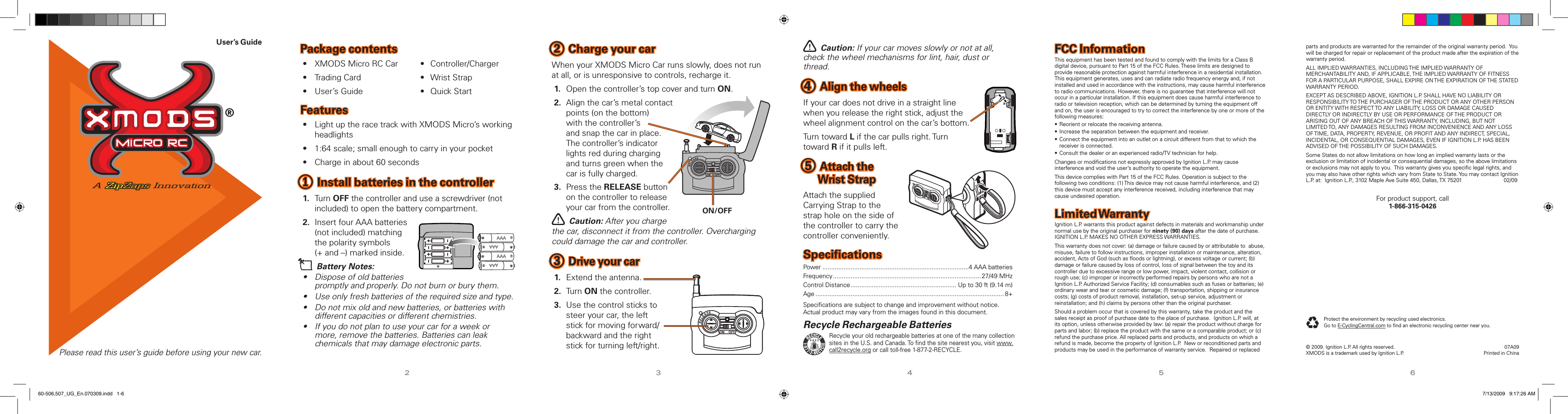 User’s GuidePlease read this user’s guide before using your new car.23456Package contents•  XMODS Micro RC Car  •  Controller/Charger•  Trading Card      •  Wrist Strap•  User’s Guide      •  Quick StartFeatures•  Light up the race track with XMODS Micro’s working headlights•  1:64 scale; small enough to carry in your pocket•  Charge in about 60 seconds1 Install batteries in the controller1.  Turn OFF the controller and use a screwdriver (not included) to open the battery compartment.2.  Insert four AAA batteries (not included) matching the polarity symbols  (+ and –) marked inside.n Battery Notes:•  Dispose of old batteries promptly and properly. Do not burn or bury them.• Use only fresh batteries of the required size and type.•  Do not mix old and new batteries, or batteries with different capacities or different chemistries.•  If you do not plan to use your car for a week or more, remove the batteries. Batteries can leak chemicals that may damage electronic parts.2 Charge your carWhen your XMODS Micro Car runs slowly, does not run at all, or is unresponsive to controls, recharge it.1.  Open the controller’s top cover and turn ON.2.  Align the car’s metal contact points (on the bottom)  with the controller’s  and snap the car in place.  The controller’s indicator lights red during charging and turns green when the car is fully charged.3.  Press the RELEASE button on the controller to release your car from the controller.w Caution: After you charge the car, disconnect it from the controller. Overcharging could damage the car and controller.3 Drive your car1.  Extend the antenna.2.  Turn ON the controller.3.  Use the control sticks to steer your car, the left stick for moving forward/backward and the right stick for turning left/right.w Caution: If your car moves slowly or not at all, check the wheel mechanisms for lint, hair, dust or thread.4 Align the wheelsIf your car does not drive in a straight line when you release the right stick, adjust the wheel alignment control on the car’s bottom.Turn toward L if the car pulls right. Turn toward R if it pulls left.5 Attach the Wrist StrapAttach the supplied Carrying Strap to the strap hole on the side of the controller to carry the controller conveniently.SpeciﬁcationsPower ...................................................................................4 AAA batteriesFrequency ....................................................................................27/49 MHzControl Distance ............................................................ Up to 30 ft (9.14 m)Age ........................................................................................................... 8+Speciﬁcations are subject to change and improvement without notice. Actual product may vary from the images found in this document.FCC InformationThis equipment has been tested and found to comply with the limits for a Class B digital device, pursuant to Part 15 of the FCC Rules. These limits are designed to provide reasonable protection against harmful interference in a residential installation. This equipment generates, uses and can radiate radio frequency energy and, if not installed and used in accordance with the instructions, may cause harmful interference to radio communications. However, there is no guarantee that interference will not occur in a particular installation. If this equipment does cause harmful interference to radio or television reception, which can be determined by turning the equipment off and on, the user is encouraged to try to correct the interference by one or more of the following measures:• Reorient or relocate the receiving antenna.• Increase the separation between the equipment and receiver.• Connect the equipment into an outlet on a circuit different from that to which the receiver is connected.• Consult the dealer or an experienced radio/TV technician for help.Changes or modiﬁcations not expressly approved by Ignition L.P. may cause interference and void the user’s authority to operate the equipment.This device complies with Part 15 of the FCC Rules. Operation is subject to the following two conditions: (1) This device may not cause harmful interference, and (2) this device must accept any interference received, including interference that may cause undesired operation.Limited WarrantyIgnition L.P. warrants this product against defects in materials and workmanship under normal use by the original purchaser for ninety (90) days after the date of purchase.  IGNITION L.P. MAKES NO OTHER EXPRESS WARRANTIES.This warranty does not cover: (a) damage or failure caused by or attributable to  abuse, misuse, failure to follow instructions, improper installation or maintenance, alteration, accident, Acts of God (such as ﬂoods or lightning), or excess voltage or current; (b) damage or failure caused by loss of control, loss of signal between the toy and its controller due to excessive range or low power, impact, violent contact, collision or rough use; (c) improper or incorrectly performed repairs by persons who are not a Ignition L.P. Authorized Service Facility; (d) consumables such as fuses or batteries; (e) ordinary wear and tear or cosmetic damage; (f) transportation, shipping or insurance costs; (g) costs of product removal, installation, set-up service, adjustment or reinstallation; and (h) claims by persons other than the original purchaser.Should a problem occur that is covered by this warranty, take the product and the sales receipt as proof of purchase date to the place of purchase.  Ignition L.P. will, at its option, unless otherwise provided by law: (a) repair the product without charge for parts and labor; (b) replace the product with the same or a comparable product; or (c) refund the purchase price. All replaced parts and products, and products on which a refund is made, become the property of Ignition L.P.  New or reconditioned parts and products may be used in the performance of warranty service.  Repaired or replaced  07A09Printed in China© 2009. Ignition L.P. All rights reserved. XMODS is a trademark used by Ignition L.P.Protect the environment by recycling used electronics.  Go to E-CyclingCentral.com to ﬁnd an electronic recycling center near you.parts and products are warranted for the remainder of the original warranty period.  You will be charged for repair or replacement of the product made after the expiration of the warranty period.ALL IMPLIED WARRANTIES, INCLUDING THE IMPLIED WARRANTY OF MERCHANTABILITY AND, IF APPLICABLE, THE IMPLIED WARRANTY OF FITNESS FOR A PARTICULAR PURPOSE, SHALL EXPIRE ON THE EXPIRATION OF THE STATED WARRANTY PERIOD. EXCEPT AS DESCRIBED ABOVE, IGNITION L.P. SHALL HAVE NO LIABILITY OR RESPONSIBILITY TO THE PURCHASER OF THE PRODUCT OR ANY OTHER PERSON OR ENTITY WITH RESPECT TO ANY LIABILITY, LOSS OR DAMAGE CAUSED DIRECTLY OR INDIRECTLY BY USE OR PERFORMANCE OF THE PRODUCT OR ARISING OUT OF ANY BREACH OF THIS WARRANTY, INCLUDING, BUT NOT LIMITED TO, ANY DAMAGES RESULTING FROM INCONVENIENCE AND ANY LOSS OF TIME, DATA, PROPERTY, REVENUE, OR PROFIT AND ANY INDIRECT, SPECIAL, INCIDENTAL, OR CONSEQUENTIAL DAMAGES, EVEN IF IGNITION L.P. HAS BEEN ADVISED OF THE POSSIBILITY OF SUCH DAMAGES.Some States do not allow limitations on how long an implied warranty lasts or the exclusion or limitation of incidental or consequential damages, so the above limitations or exclusions may not apply to you.  This warranty gives you speciﬁc legal rights, and you may also have other rights which vary from State to State. You may contact Ignition L.P. at:  Ignition L.P., 3102 Maple Ave Suite 450, Dallas, TX 75201             02/09For product support, call  1-866-315-0426Recycle Rechargeable BatteriesRecycle your old rechargeable batteries at one of the many collection sites in the U.S. and Canada. To ﬁnd the site nearest you, visit www.call2recycle.org or call toll-free 1-877-2-RECYCLE.AAAAAAAAAAAAON/OFF60-506,507_UG_En.070309.indd   1-6 7/13/2009   9:17:26 AM