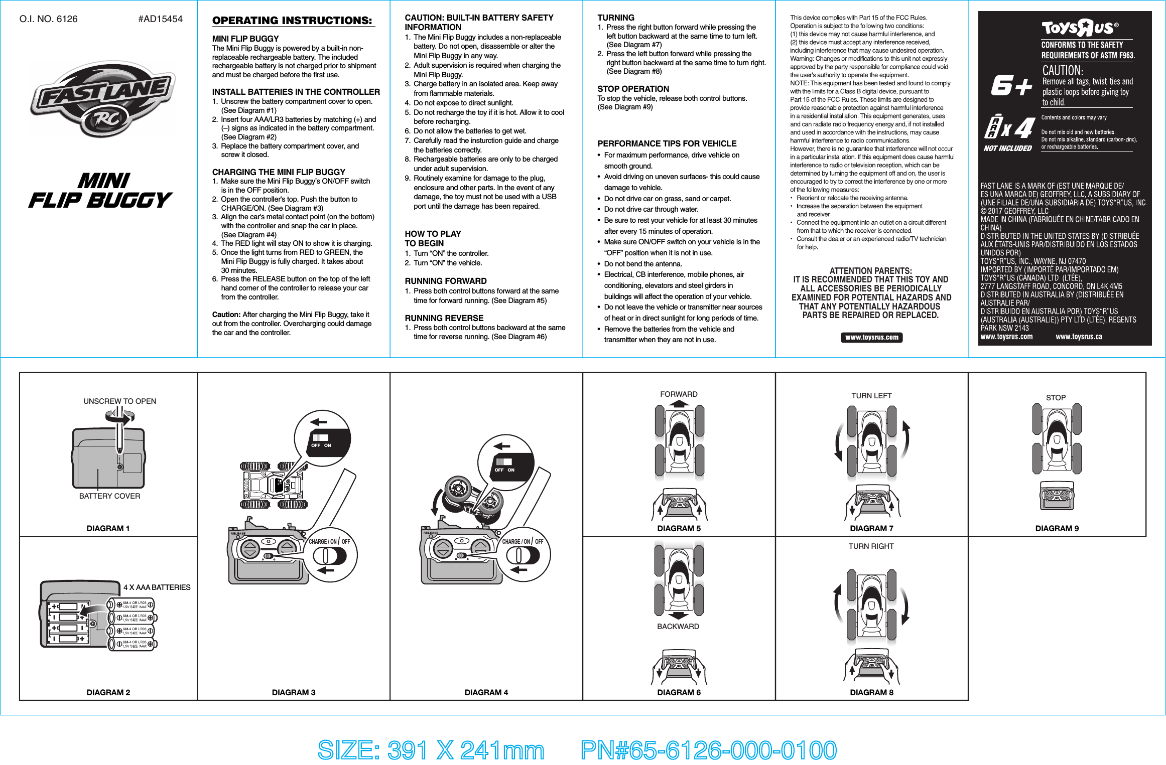 CAUTION: BUILT-IN BATTERY SAFETY INFORMATION1.  The Mini Flip Buggy includes a non-replaceable     battery. Do not open, disassemble or alter the     Mini Flip Buggy in any way.2.  Adult supervision is required when charging the    Mini Flip Buggy.3.  Charge battery in an isolated area. Keep away    from flammable materials.4.  Do not expose to direct sunlight.5.  Do not recharge the toy if it is hot. Allow it to cool  before recharging.6.  Do not allow the batteries to get wet.7.  Carefully read the insturction guide and charge   the batteries correctly.8.  Rechargeable batteries are only to be charged     under adult supervision.9.  Routinely examine for damage to the plug,     enclosure and other parts. In the event of any     damage, the toy must not be used with a USB     port until the damage has been repaired.HOW TO PLAYTO BEGIN1.  Turn “ON” the controller.2.  Turn “ON” the vehicle.RUNNING FORWARD1.  Press both control buttons forward at the same   time for forward running. (See Diagram #5)RUNNING REVERSE1.  Press both control buttons backward at the same   time for reverse running. (See Diagram #6)TURNING1.  Press the right button forward while pressing the   left button backward at the same time to turn left.  (See Diagram #7)2.  Press the left button forward while pressing the   right button backward at the same time to turn right.  (See Diagram #8)STOP OPERATIONTo stop the vehicle, release both control buttons. (See Diagram #9)SIZE: 391 X 241mm     PN#65-6126-000-0100BACKWARDFORWARD TURN LEFTOPERATING INSTRUCTIONS:MINI FLIP BUGGYThe Mini Flip Buggy is powered by a built-in non-replaceable rechargeable battery. The includedrechargeable battery is not charged prior to shipmentand must be charged before the first use.  INSTALL BATTERIES IN THE CONTROLLER1.  Unscrew the battery compartment cover to open.    (See Diagram #1) 2.  Insert four AAA/LR3 batteries by matching (+) and     (–) signs as indicated in the battery compartment.    (See Diagram #2) 3.  Replace the battery compartment cover, and     screw it closed.CHARGING THE MINI FLIP BUGGY1.  Make sure the Mini Flip Buggy’s ON/OFF switch    is in the OFF position.2.  Open the controller&apos;s top. Push the button to     CHARGE/ON. (See Diagram #3)3.  Align the car&apos;s metal contact point (on the bottom)     with the controller and snap the car in place.    (See Diagram #4) 4.  The RED light will stay ON to show it is charging.5.  Once the light turns from RED to GREEN, the     Mini Flip Buggy is fully charged. It takes about   30 minutes.6.  Press the RELEASE button on the top of the left     hand corner of the controller to release your car   from the controller.Caution: After charging the Mini Flip Buggy, take it out from the controller. Overcharging could damage the car and the controller.PERFORMANCE TIPS FOR VEHICLE•  For maximum performance, drive vehicle on  smooth ground.•  Avoid driving on uneven surfaces- this could cause   damage to vehicle.•  Do not drive car on grass, sand or carpet.•  Do not drive car through water.•  Be sure to rest your vehicle for at least 30 minutes  after every 15 minutes of operation.•  Make sure ON/OFF switch on your vehicle is in the   “OFF” position when it is not in use.•  Do not bend the antenna.•  Electrical, CB interference, mobile phones, air   conditioning, elevators and steel girders in   buildings will affect the operation of your vehicle.•  Do not leave the vehicle or transmitter near sources   of heat or in direct sunlight for long periods of time.•  Remove the batteries from the vehicle and   transmitter when they are not in use.O.I. NO. 6126 #AD154542017ATTENTION PARENTS:IT IS RECOMMENDED THAT THIS TOY ANDALL ACCESSORIES BE PERIODICALLYEXAMINED FOR POTENTIAL HAZARDS ANDTHAT ANY POTENTIALLY HAZARDOUS PARTS BE REPAIRED OR REPLACED.MINI FLIP BUGGYDIAGRAM 1DIAGRAM 2 DIAGRAM 3 DIAGRAM 4DIAGRAM 5DIAGRAM 6DIAGRAM 7TURN RIGHTDIAGRAM 8CHARGE / ON / OFFCHARGE / ON / OFFOFF ONSTOPDIAGRAM 94 X AAA BATTERIESBATTERY COVERUNSCREW TO OPEN4NOT INCLUDEDOFF ON