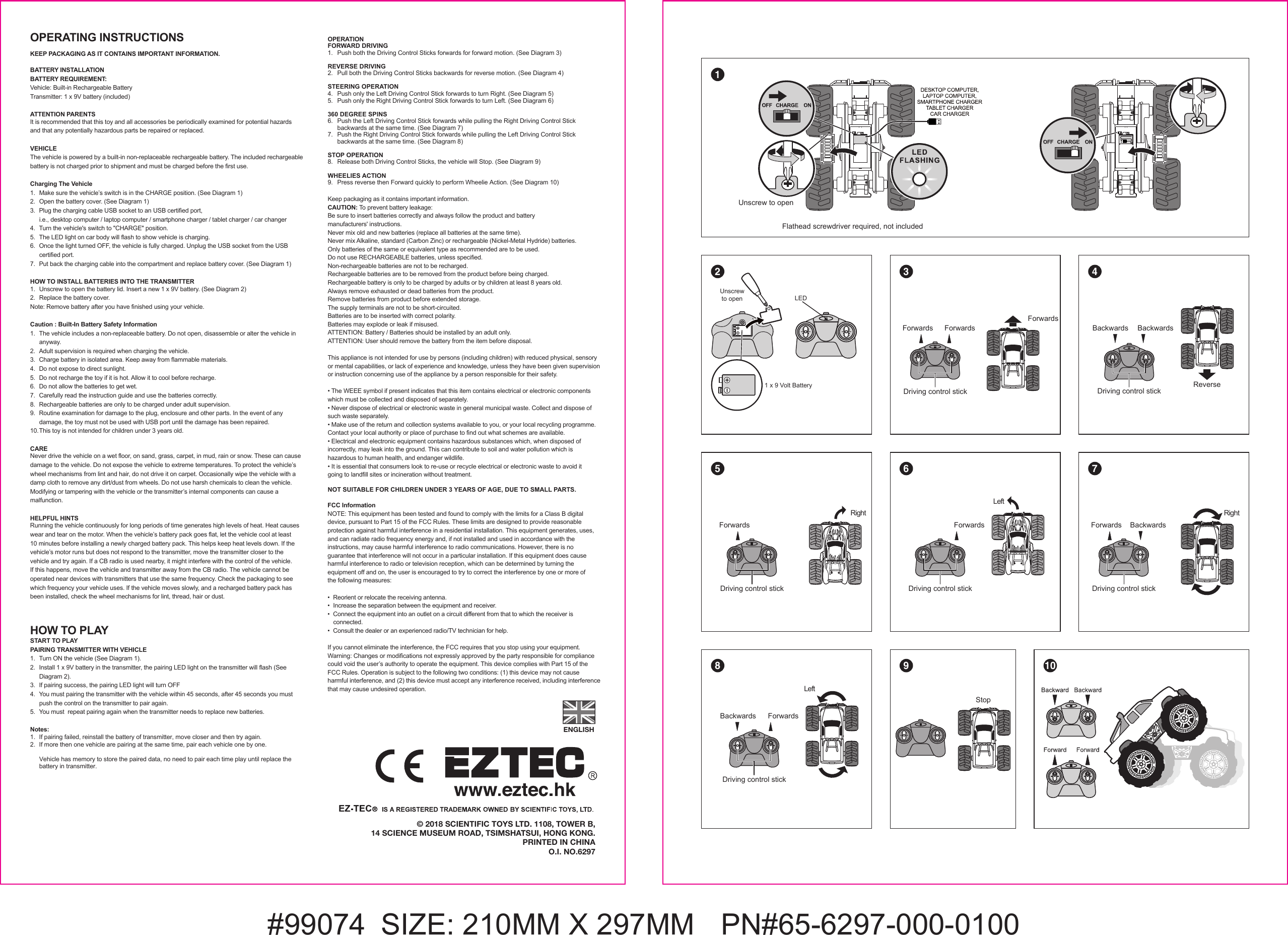 #99074  SIZE: 210MM X 297MM   PN#65-6297-000-0100© 2018 SCIENTIFIC TOYS LTD. 1108, TOWER B,14 SCIENCE MUSEUM ROAD, TSIMSHATSUI, HONG KONG.PRINTED IN CHINAO.I. NO.6297ENGLISHFlathead screwdriver required, not included1 21 x 9 Volt BatteryUnscrewto open3Driving control stickForwards ForwardsForwards5Driving control stickBackwards BackwardsReverse4108 96 7LeftRightDriving control stickForwardsDriving control stickForwardsBackwardsBackwardsStopUnscrew to openOPERATING INSTRUCTIONS KEEP PACKAGING AS IT CONTAINS IMPORTANT INFORMATION.BATTERY INSTALLATIONBATTERY REQUIREMENT:Vehicle: Built-in Rechargeable BatteryTransmitter: 1 x 9V battery (included)ATTENTION PARENTSIt is recommended that this toy and all accessories be periodically examined for potential hazards and that any potentially hazardous parts be repaired or replaced.VEHICLEThe vehicle is powered by a built-in non-replaceable rechargeable battery. The included rechargeable battery is not charged prior to shipment and must be charged before the first use.Charging The Vehicle1.   Make sure the vehicle’s switch is in the CHARGE position. (See Diagram 1)2.   Open the battery cover. (See Diagram 1)3.  Plug the charging cable USB socket to an USB certified port,   i.e., desktop computer / laptop computer / smartphone charger / tablet charger / car changer4.  Turn the vehicle&apos;s switch to &quot;CHARGE&quot; position.5.  The LED light on car body will flash to show vehicle is charging.6.  Once the light turned OFF, the vehicle is fully charged. Unplug the USB socket from the USB   certified port.7.  Put back the charging cable into the compartment and replace battery cover. (See Diagram 1)HOW TO INSTALL BATTERIES INTO THE TRANSMITTER1.   Unscrew to open the battery lid. Insert a new 1 x 9V battery. (See Diagram 2)2.   Replace the battery cover.Note: Remove battery after you have finished using your vehicle.Caution : Built-In Battery Safety Information 1.  The vehicle includes a non-replaceable battery. Do not open, disassemble or alter the vehicle in  anyway.2.  Adult supervision is required when charging the vehicle.3.  Charge battery in isolated area. Keep away from flammable materials.4.  Do not expose to direct sunlight.5.  Do not recharge the toy if it is hot. Allow it to cool before recharge.6.  Do not allow the batteries to get wet.7.  Carefully read the instruction guide and use the batteries correctly.8.  Rechargeable batteries are only to be charged under adult supervision.9.  Routine examination for damage to the plug, enclosure and other parts. In the event of any   damage, the toy must not be used with USB port until the damage has been repaired.10. This toy is not intended for children under 3 years old.CARENever drive the vehicle on a wet floor, on sand, grass, carpet, in mud, rain or snow. These can cause damage to the vehicle. Do not expose the vehicle to extreme temperatures. To protect the vehicle’s wheel mechanisms from lint and hair, do not drive it on carpet. Occasionally wipe the vehicle with a damp cloth to remove any dirt/dust from wheels. Do not use harsh chemicals to clean the vehicle. Modifying or tampering with the vehicle or the transmitter’s internal components can cause a malfunction. HELPFUL HINTSRunning the vehicle continuously for long periods of time generates high levels of heat. Heat causes wear and tear on the motor. When the vehicle’s battery pack goes flat, let the vehicle cool at least 10 minutes before installing a newly charged battery pack. This helps keep heat levels down. If the vehicle’s motor runs but does not respond to the transmitter, move the transmitter closer to the vehicle and try again. If a CB radio is used nearby, it might interfere with the control of the vehicle. If this happens, move the vehicle and transmitter away from the CB radio. The vehicle cannot be operated near devices with transmitters that use the same frequency. Check the packaging to see which frequency your vehicle uses. If the vehicle moves slowly, and a recharged battery pack has been installed, check the wheel mechanisms for lint, thread, hair or dust.HOW TO PLAYSTART TO PLAYPAIRING TRANSMITTER WITH VEHICLE1.  Turn ON the vehicle (See Diagram 1).2.  Install 1 x 9V battery in the transmitter, the pairing LED light on the transmitter will flash (See   Diagram 2).3.  If pairing success, the pairing LED light will turn OFF4.  You must pairing the transmitter with the vehicle within 45 seconds, after 45 seconds you must   push the control on the transmitter to pair again.5.  You must  repeat pairing again when the transmitter needs to replace new batteries.Notes:1.  If pairing failed, reinstall the battery of transmitter, move closer and then try again.2.  If more then one vehicle are pairing at the same time, pair each vehicle one by one.   Vehicle has memory to store the paired data, no need to pair each time play until replace the  battery in transmitter.OPERATIONFORWARD DRIVING1.  Push both the Driving Control Sticks forwards for forward motion. (See Diagram 3)REVERSE DRIVING2.  Pull both the Driving Control Sticks backwards for reverse motion. (See Diagram 4)STEERING OPERATION4.  Push only the Left Driving Control Stick forwards to turn Right. (See Diagram 5)5.  Push only the Right Driving Control Stick forwards to turn Left. (See Diagram 6)360 DEGREE SPINS6.  Push the Left Driving Control Stick forwards while pulling the Right Driving Control Stick   backwards at the same time. (See Diagram 7)7.  Push the Right Driving Control Stick forwards while pulling the Left Driving Control Stick   backwards at the same time. (See Diagram 8)STOP OPERATION8.  Release both Driving Control Sticks, the vehicle will Stop. (See Diagram 9)WHEELIES ACTION9.  Press reverse then Forward quickly to perform Wheelie Action. (See Diagram 10)Keep packaging as it contains important information.CAUTION: To prevent battery leakage:Be sure to insert batteries correctly and always follow the product and battery manufacturers&apos; instructions.Never mix old and new batteries (replace all batteries at the same time).Never mix Alkaline, standard (Carbon Zinc) or rechargeable (Nickel-Metal Hydride) batteries.Only batteries of the same or equivalent type as recommended are to be used.Do not use RECHARGEABLE batteries, unless specified.Non-rechargeable batteries are not to be recharged.Rechargeable batteries are to be removed from the product before being charged. Rechargeable battery is only to be charged by adults or by children at least 8 years old.Always remove exhausted or dead batteries from the product.Remove batteries from product before extended storage.The supply terminals are not to be short-circuited.Batteries are to be inserted with correct polarity.Batteries may explode or leak if misused.ATTENTION: Battery / Batteries should be installed by an adult only.ATTENTION: User should remove the battery from the item before disposal.This appliance is not intended for use by persons (including children) with reduced physical, sensory or mental capabilities, or lack of experience and knowledge, unless they have been given supervision or instruction concerning use of the appliance by a person responsible for their safety.• The WEEE symbol if present indicates that this item contains electrical or electronic components which must be collected and disposed of separately.• Never dispose of electrical or electronic waste in general municipal waste. Collect and dispose of such waste separately.• Make use of the return and collection systems available to you, or your local recycling programme. Contact your local authority or place of purchase to find out what schemes are available.• Electrical and electronic equipment contains hazardous substances which, when disposed of incorrectly, may leak into the ground. This can contribute to soil and water pollution which is hazardous to human health, and endanger wildlife.• It is essential that consumers look to re-use or recycle electrical or electronic waste to avoid it going to landfill sites or incineration without treatment.NOT SUITABLE FOR CHILDREN UNDER 3 YEARS OF AGE, DUE TO SMALL PARTS.LEDLeftRightDriving control stickForwardsDriving control stickForwardsFCC InformationNOTE: This equipment has been tested and found to comply with the limits for a Class B digital device, pursuant to Part 15 of the FCC Rules. These limits are designed to provide reasonable protection against harmful interference in a residential installation. This equipment generates, uses, and can radiate radio frequency energy and, if not installed and used in accordance with the instructions, may cause harmful interference to radio communications. However, there is no guarantee that interference will not occur in a particular installation. If this equipment does cause harmful interference to radio or television reception, which can be determined by turning the equipment off and on, the user is encouraged to try to correct the interference by one or more of the following measures:•  Reorient or relocate the receiving antenna.•  Increase the separation between the equipment and receiver.•  Connect the equipment into an outlet on a circuit different from that to which the receiver is   connected.•  Consult the dealer or an experienced radio/TV technician for help.If you cannot eliminate the interference, the FCC requires that you stop using your equipment. Warning: Changes or modifications not expressly approved by the party responsible for compliance could void the user’s authority to operate the equipment. This device complies with Part 15 of the FCC Rules. Operation is subject to the following two conditions: (1) this device may not cause harmful interference, and (2) this device must accept any interference received, including interferencethat may cause undesired operation.