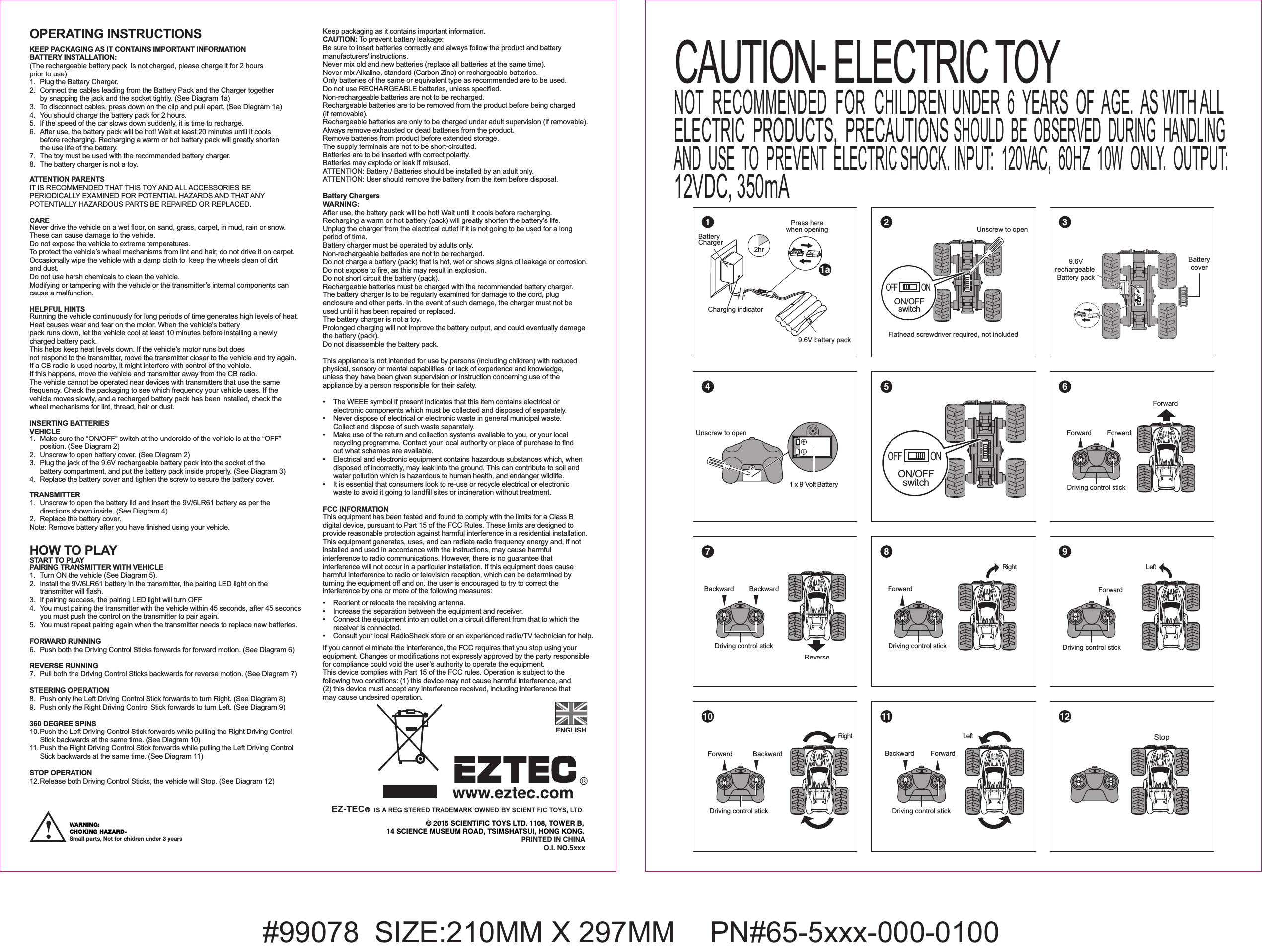 #99078  SIZE:210MM X 297MM   PN#65-5xxx-000-0100OPERATING INSTRUCTIONS KEEP PACKAGING AS IT CONTAINS IMPORTANT INFORMATIONBATTERY INSTALLATION: (The rechargeable battery pack  is not charged, please charge it for 2 hours prior to use)1. Plug the Battery Charger.2.  Connect the cables leading from the Battery Pack and the Charger together  by snapping the jack and the socket tightly. (See Diagram 1a)3.  To disconnect cables, press down on the clip and pull apart. (See Diagram 1a)4.  You should charge the battery pack for 2 hours.5.  If the speed of the car slows down suddenly, it is time to recharge. 6.  After use, the battery pack will be hot! Wait at least 20 minutes until it cools   before recharging. Recharging a warm or hot battery pack will greatly shorten   the use life of the battery.7.  The toy must be used with the recommended battery charger.8.  The battery charger is not a toy.ATTENTION PARENTSIT IS RECOMMENDED THAT THIS TOY AND ALL ACCESSORIES BE PERIODICALLY EXAMINED FOR POTENTIAL HAZARDS AND THAT ANY POTENTIALLY HAZARDOUS PARTS BE REPAIRED OR REPLACED.CARENever drive the vehicle on a wet floor, on sand, grass, carpet, in mud, rain or snow. These can cause damage to the vehicle.Do not expose the vehicle to extreme temperatures.To protect the vehicle’s wheel mechanisms from lint and hair, do not drive it on carpet.Occasionally wipe the vehicle with a damp cloth to  keep the wheels clean of dirt and dust. Do not use harsh chemicals to clean the vehicle.Modifying or tampering with the vehicle or the transmitter’s internal components can cause a malfunction. HELPFUL HINTSRunning the vehicle continuously for long periods of time generates high levels of heat.  Heat causes wear and tear on the motor. When the vehicle’s battery pack runs down, let the vehicle cool at least 10 minutes before installing a newly charged battery pack. This helps keep heat levels down. If the vehicle’s motor runs but does not respond to the transmitter, move the transmitter closer to the vehicle and try again.If a CB radio is used nearby, it might interfere with control of the vehicle. If this happens, move the vehicle and transmitter away from the CB radio. The vehicle cannot be operated near devices with transmitters that use the same frequency. Check the packaging to see which frequency your vehicle uses. If the vehicle moves slowly, and a recharged battery pack has been installed, check thewheel mechanisms for lint, thread, hair or dust.INSERTING BATTERIES VEHICLE1.  Make sure the “ON/OFF” switch at the underside of the vehicle is at the “OFF”   position. (See Diagram 2) 2.  Unscrew to open battery cover. (See Diagram 2)3.  Plug the jack of the 9.6V rechargeable battery pack into the socket of the   battery compartment, and put the battery pack inside properly. (See Diagram 3)4.  Replace the battery cover and tighten the screw to secure the battery cover.TRANSMITTER1.  Unscrew to open the battery lid and insert the 9V/6LR61 battery as per the   directions shown inside. (See Diagram 4)2.  Replace the battery cover. Note: Remove battery after you have finished using your vehicle.HOW TO PLAYSTART TO PLAYPAIRING TRANSMITTER WITH VEHICLE1.  Turn ON the vehicle (See Diagram 5).2.  Install the 9V/6LR61 battery in the transmitter, the pairing LED light on the   transmitter will flash.3.  If pairing success, the pairing LED light will turn OFF4.  You must pairing the transmitter with the vehicle within 45 seconds, after 45 seconds   you must push the control on the transmitter to pair again.5.  You must repeat pairing again when the transmitter needs to replace new batteries.FORWARD RUNNING6.  Push both the Driving Control Sticks forwards for forward motion. (See Diagram 6)REVERSE RUNNING7.  Pull both the Driving Control Sticks backwards for reverse motion. (See Diagram 7)STEERING OPERATION8.  Push only the Left Driving Control Stick forwards to turn Right. (See Diagram 8)9.  Push only the Right Driving Control Stick forwards to turn Left. (See Diagram 9)360 DEGREE SPINS10. Push the Left Driving Control Stick forwards while pulling the Right Driving Control   Stick backwards at the same time. (See Diagram 10)11. Push the Right Driving Control Stick forwards while pulling the Left Driving Control   Stick backwards at the same time. (See Diagram 11)STOP OPERATION12. Release both Driving Control Sticks, the vehicle will Stop. (See Diagram 12)Keep packaging as it contains important information.CAUTION: To prevent battery leakage:Be sure to insert batteries correctly and always follow the product and battery manufacturers&apos; instructions.Never mix old and new batteries (replace all batteries at the same time).Never mix Alkaline, standard (Carbon Zinc) or rechargeable batteries.Only batteries of the same or equivalent type as recommended are to be used.Do not use RECHARGEABLE batteries, unless specified.Non-rechargeable batteries are not to be recharged.Rechargeable batteries are to be removed from the product before being charged (if removable).Rechargeable batteries are only to be charged under adult supervision (if removable).Always remove exhausted or dead batteries from the product. Remove batteries from product before extended storage.The supply terminals are not to be short-circuited.Batteries are to be inserted with correct polarity.Batteries may explode or leak if misused.ATTENTION: Battery / Batteries should be installed by an adult only. ATTENTION: User should remove the battery from the item before disposal.Battery ChargersWARNING:After use, the battery pack will be hot! Wait until it cools before recharging.Recharging a warm or hot battery (pack) will greatly shorten the battery’s life.Unplug the charger from the electrical outlet if it is not going to be used for a long period of time.Battery charger must be operated by adults only.Non-rechargeable batteries are not to be recharged.Do not charge a battery (pack) that is hot, wet or shows signs of leakage or corrosion.Do not expose to fire, as this may result in explosion.Do not short circuit the battery (pack).Rechargeable batteries must be charged with the recommended battery charger.The battery charger is to be regularly examined for damage to the cord, plug enclosure and other parts. In the event of such damage, the charger must not be used until it has been repaired or replaced. The battery charger is not a toy.Prolonged charging will not improve the battery output, and could eventually damage the battery (pack).Do not disassemble the battery pack.This appliance is not intended for use by persons (including children) with reduced physical, sensory or mental capabilities, or lack of experience and knowledge, unless they have been given supervision or instruction concerning use of the appliance by a person responsible for their safety.•  The WEEE symbol if present indicates that this item contains electrical or   electronic components which must be collected and disposed of separately.•  Never dispose of electrical or electronic waste in general municipal waste.   Collect and dispose of such waste separately. •  Make use of the return and collection systems available to you, or your local   recycling programme. Contact your local authority or place of purchase to find   out what schemes are available.•  Electrical and electronic equipment contains hazardous substances which, when   disposed of incorrectly, may leak into the ground. This can contribute to soil and   water pollution which is hazardous to human health, and endanger wildlife.•  It is essential that consumers look to re-use or recycle electrical or electronic  waste to avoid it going to landfill sites or incineration without treatment.FCC INFORMATIONThis equipment has been tested and found to comply with the limits for a Class B digital device, pursuant to Part 15 of the FCC Rules. These limits are designed to provide reasonable protection against harmful interference in a residential installation. This equipment generates, uses, and can radiate radio frequency energy and, if not installed and used in accordance with the instructions, may cause harmful interference to radio communications. However, there is no guarantee that interference will not occur in a particular installation. If this equipment does cause harmful interference to radio or television reception, which can be determined by turning the equipment off and on, the user is encouraged to try to correct the interference by one or more of the following measures:•   Reorient or relocate the receiving antenna.•   Increase the separation between the equipment and receiver.•   Connect the equipment into an outlet on a circuit different from that to which the  receiver is connected.•   Consult your local RadioShack store or an experienced radio/TV technician for help.If you cannot eliminate the interference, the FCC requires that you stop using your equipment. Changes or modifications not expressly approved by the party responsible for compliance could void the user’s authority to operate the equipment.This device complies with Part 15 of the FCC rules. Operation is subject to the following two conditions: (1) this device may not cause harmful interference, and (2) this device must accept any interference received, including interference that may cause undesired operation.© 2015 SCIENTIFIC TOYS LTD. 1108, TOWER B,14 SCIENCE MUSEUM ROAD, TSIMSHATSUI, HONG KONG.PRINTED IN CHINAO.I. NO.5xxxENGLISH1 x 9 Volt BatteryUnscrew to openDriving control stickRightForward BackwardUnscrew to openFlathead screwdriver required, not includedOFF ONON/OFFswitch11a2 34 5 67 8 910 11 12OFF ONON/OFFswitch Driving control stickForward ForwardForwardDriving control stickBackward BackwardReverseDriving control stickForwardRightDriving control stickLeftForwardDriving control stickLeftForwardBackwardStopBatteryCharger2hrCharging indicator9.6V battery packPress herewhen openingBatterycover9.6Vrechargeable Battery packWARNING: CHOKING HAZARD-Small parts, Not for chidren under 3 yearsCAUTION- ELECTRIC TOYNOT  RECOMMENDED  FOR  CHILDREN UNDER  6  YEARS  OF  AGE.  AS WITH ALLELECTRIC  PRODUCTS,  PRECAUTIONS SHOULD  BE  OBSERVED  DURING  HANDLINGAND  USE  TO  PREVENT  ELECTRIC SHOCK. INPUT:  120VAC,  60HZ  10W  ONLY.  OUTPUT:12VDC, 350mA