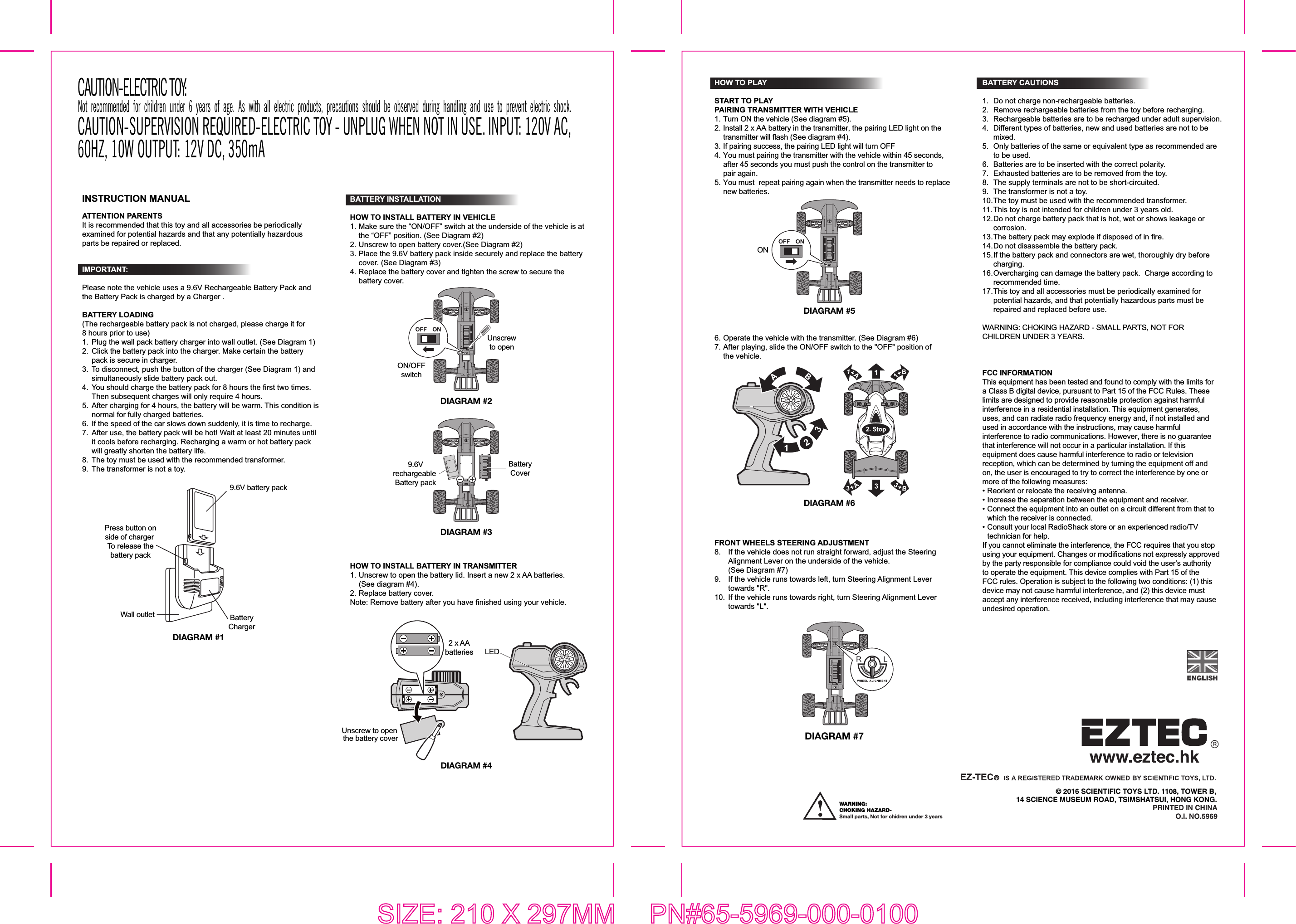 © 2016 SCIENTIFIC TOYS LTD. 1108, TOWER B,14 SCIENCE MUSEUM ROAD, TSIMSHATSUI, HONG KONG.PRINTED IN CHINAO.I. NO.5969INSTRUCTION MANUALATTENTION PARENTSIt is recommended that this toy and all accessories be periodically examined for potential hazards and that any potentially hazardous parts be repaired or replaced.IMPORTANT: Please note the vehicle uses a 9.6V Rechargeable Battery Pack and the Battery Pack is charged by a Charger .  BATTERY LOADING(The rechargeable battery pack is not charged, please charge it for 8 hours prior to use)1.  Plug the wall pack battery charger into wall outlet. (See Diagram 1) 2.  Click the battery pack into the charger. Make certain the battery   pack is secure in charger. 3.  To disconnect, push the button of the charger (See Diagram 1) and  simultaneously slide battery pack out. 4.  You should charge the battery pack for 8 hours the first two times.   Then subsequent charges will only require 4 hours. 5.  After charging for 4 hours, the battery will be warm. This condition is   normal for fully charged batteries. 6.  If the speed of the car slows down suddenly, it is time to recharge. 7.  After use, the battery pack will be hot! Wait at least 20 minutes until   it cools before recharging. Recharging a warm or hot battery pack  will greatly shorten the battery life.8.  The toy must be used with the recommended transformer.9.  The transformer is not a toy.SIZE: 210 X 297MM  PN#65-5969-000-0100DIAGRAM #1BatteryCharger9.6V battery packPress button onside of charger To release thebattery packWall outletDIAGRAM #2DIAGRAM #3BATTERY INSTALLATIONHOW TO INSTALL BATTERY IN VEHICLE1. Make sure the “ON/OFF” switch at the underside of the vehicle is at   the “OFF” position. (See Diagram #2) 2. Unscrew to open battery cover.(See Diagram #2)3. Place the 9.6V battery pack inside securely and replace the battery  cover. (See Diagram #3)4. Replace the battery cover and tighten the screw to secure the  battery cover.ON/OFFswitchUnscrewto open9.6Vrechargeable Battery packBatteryCoverBATTERY CAUTIONS1.  Do not charge non-rechargeable batteries.2.  Remove rechargeable batteries from the toy before recharging.3.  Rechargeable batteries are to be recharged under adult supervision.4.  Different types of batteries, new and used batteries are not to be  mixed.5.  Only batteries of the same or equivalent type as recommended are   to be used.6.  Batteries are to be inserted with the correct polarity.7.  Exhausted batteries are to be removed from the toy.8.  The supply terminals are not to be short-circuited.9.  The transformer is not a toy.10. The toy must be used with the recommended transformer.11. This toy is not intended for children under 3 years old.12. Do not charge battery pack that is hot, wet or shows leakage or  corrosion.13. The battery pack may explode if disposed of in fire.14. Do not disassemble the battery pack.15. If the battery pack and connectors are wet, thoroughly dry before  charging.16. Overcharging can damage the battery pack.  Charge according to  recommended time.17. This toy and all accessories must be periodically examined for   potential hazards, and that potentially hazardous parts must be   repaired and replaced before use. WARNING: CHOKING HAZARD - SMALL PARTS, NOT FOR CHILDREN UNDER 3 YEARS.FCC INFORMATIONThis equipment has been tested and found to comply with the limits for a Class B digital device, pursuant to Part 15 of the FCC Rules. These limits are designed to provide reasonable protection against harmful interference in a residential installation. This equipment generates, uses, and can radiate radio frequency energy and, if not installed and used in accordance with the instructions, may cause harmful interference to radio communications. However, there is no guarantee that interference will not occur in a particular installation. If this equipment does cause harmful interference to radio or television reception, which can be determined by turning the equipment off and on, the user is encouraged to try to correct the interference by one or more of the following measures:•  Reorient or relocate the receiving antenna.•  Increase the separation between the equipment and receiver.•  Connect the equipment into an outlet on a circuit different from that to   which the receiver is connected.•  Consult your local RadioShack store or an experienced radio/TV   technician for help.If you cannot eliminate the interference, the FCC requires that you stop using your equipment. Changes or modifications not expressly approved by the party responsible for compliance could void the user’s authority to operate the equipment. This device complies with Part 15 of the FCC rules. Operation is subject to the following two conditions: (1) this device may not cause harmful interference, and (2) this device must accept any interference received, including interference that may cause undesired operation.DIAGRAM #66. Operate the vehicle with the transmitter. (See Diagram #6)7. After playing, slide the ON/OFF switch to the &quot;OFF&quot; position of  the vehicle.HOW TO PLAYSTART TO PLAYPAIRING TRANSMITTER WITH VEHICLE1. Turn ON the vehicle (See diagram #5).2. Install 2 x AA battery in the transmitter, the pairing LED light on the  transmitter will flash (See diagram #4).3. If pairing success, the pairing LED light will turn OFF4. You must pairing the transmitter with the vehicle within 45 seconds,   after 45 seconds you must push the control on the transmitter to  pair again.5. You must  repeat pairing again when the transmitter needs to replace  new batteries.DIAGRAM #5ONHOW TO INSTALL BATTERY IN TRANSMITTER1. Unscrew to open the battery lid. Insert a new 2 x AA batteries.  (See diagram #4). 2. Replace battery cover.Note: Remove battery after you have finished using your vehicle.DIAGRAM #4Unscrew to open the battery cover2 x AAbatteries LEDFRONT WHEELS STEERING ADJUSTMENT8.  If the vehicle does not run straight forward, adjust the Steering   Alignment Lever on the underside of the vehicle.  (See Diagram #7)9.  If the vehicle runs towards left, turn Steering Alignment Lever  towards &quot;R&quot;.10.  If the vehicle runs towards right, turn Steering Alignment Lever  towards &quot;L&quot;.DIAGRAM #7CAUTION-ELECTRIC TOY: Not recommended for children under 6 years of age. As with all electric products, precautions should be observed during handling and use to prevent electric shock.CAUTION-SUPERVISION REQUIRED-ELECTRIC TOY - UNPLUG WHEN NOT IN USE. INPUT: 120V AC, 60HZ, 10W OUTPUT: 12V DC, 350mAWARNING: CHOKING HAZARD-Small parts, Not for chidren under 3 years