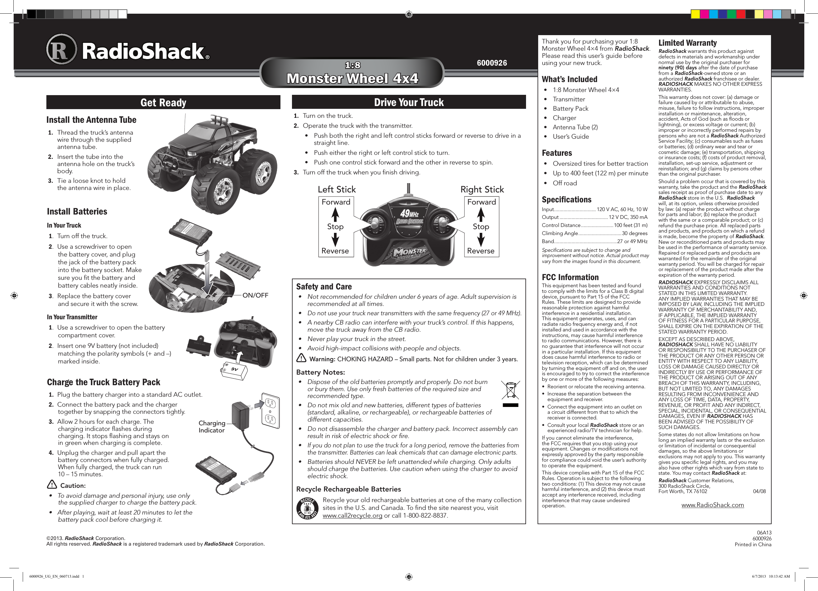 ©2013. RadioShack Corporation. All rights reserved. RadioShack is a registered trademark used by RadioShack Corporation.06A136000926Printed in China60009261:8Monster Wheel 4x4Charge the Truck Battery Pack1.  Plug the battery charger into a standard AC outlet.2.  Connect the battery pack and the charger together by snapping the connectors tightly. 3. Allow 2 hours for each charge. The charging indicator ﬂashes during charging. It stops ﬂashing and stays on in green when charging is complete. 4.  Unplug the charger and pull apart the battery connectors when fully charged. When fully charged, the truck can run  10 – 15 minutes.w Caution:• Toavoiddamageandpersonalinjury,useonlythesuppliedchargertochargethebatterypack.• Afterplaying,waitatleast20minutestoletthebatterypackcoolbeforechargingit.Install the Antenna Tube1.  Thread the truck’s antenna wire through the supplied antenna tube. 2.  Insert the tube into the antenna hole on the truck’s body.3.  Tie a loose knot to hold the antenna wire in place.1.  Turn on the truck.2.  Operate the truck with the transmitter.• Pushboththerightandleftcontrolsticksforwardorreversetodriveinastraight line.• Pusheithertherightorleftcontrolsticktoturn.• Pushonecontrolstickforwardandtheotherinreversetospin.3. Turnoffthetruckwhenyounishdriving.Thank you for purchasing your 1:8 Monster Wheel 4×4 from RadioShack. Please read this user’s guide before using your new truck.What’s Included•1:8 Monster Wheel 4×4• Transmitter• BatteryPack• Charger•Antenna Tube (2)• User’sGuideFeatures• Oversizedtiresforbettertraction•Up to 400 feet (122 m) per minute• OffroadSpeciﬁcationsInput ............................... 120VAC,60Hz,10WOutput .................................... 12 V DC, 350 mAControl Distance ........................100 feet (31 m)Climbing Angle ................................30 degreesBand ...............................................27or49MHzSpecicationsaresubjecttochangeandimprovementwithoutnotice.Actualproductmayvaryfromtheimagesfoundinthisdocument.FCC InformationThis equipment has been tested and found tocomplywiththelimitsforaClassBdigitaldevice,pursuanttoPart15oftheFCCRules.Theselimitsaredesignedtoprovidereasonable protection against harmful interference in a residential installation. This equipment generates, uses, and can radiate radio frequency energy and, if not installed and used in accordance with the instructions, may cause harmful interference toradiocommunications.However,thereisno guarantee that interference will not occur in a particular installation. If this equipment does cause harmful interference to radio or televisionreception,whichcanbedeterminedby turning the equipment off and on, the user is encouraged to try to correct the interference by one or more of the following measures:• Reorientorrelocatethereceivingantenna.• Increasetheseparationbetweentheequipmentandreceiver.• Connecttheequipmentintoanoutletona circuit different from that to which the receiverisconnected.• ConsultyourlocalRadioShack store or an experienced radio/TV technician for help.If you cannot eliminate the interference, theFCCrequiresthatyoustopusingyourequipment. Changes or modiﬁcations not expresslyapprovedbythepartyresponsibleforcompliancecouldvoidtheuser’sauthorityto operate the equipment.ThisdevicecomplieswithPart15oftheFCCRules. Operation is subject to the following twoconditions:(1)Thisdevicemaynotcauseharmfulinterference,and(2)thisdevicemustacceptanyinterferencereceived,includinginterference that may cause undesired operation.Limited WarrantyRadioShack warrants this product against defects in materials and workmanship under normal use by the original purchaser for ninety (90) days after the date of purchase from a RadioShack-owned store or an authorizedRadioShack franchisee or dealer.  RADIOSHACK MAKES NO OTHER EXPRESS WARRANTIES.Thiswarrantydoesnotcover:(a)damageorfailure caused by or attributable to abuse, misuse, failure to follow instructions, improper installation or maintenance, alteration, accident,ActsofGod(suchasoodsorlightning),orexcessvoltageorcurrent;(b)improper or incorrectly performed repairs by persons who are not a RadioShackAuthorizedServiceFacility;(c)consumablessuchasfusesorbatteries;(d)ordinarywearandtearorcosmeticdamage;(e)transportation,shippingorinsurancecosts;(f)costsofproductremoval,installation,set-upservice,adjustmentorreinstallation;and(g)claimsbypersonsotherthan the original purchaser.Shouldaproblemoccurthatiscoveredbythiswarranty, take the product and the RadioShack sales receipt as proof of purchase date to any RadioShack store in the U.S.  RadioShack will,atitsoption,unlessotherwiseprovidedby law: (a) repair the product without charge forpartsandlabor;(b)replacetheproductwiththesameoracomparableproduct;or(c)refund the purchase price. All replaced parts and products, and products on which a refund is made, become the property of RadioShack.  New or reconditioned parts and products may beusedintheperformanceofwarrantyservice.Repaired or replaced parts and products are warranted for the remainder of the original warranty period. You will be charged for repair or replacement of the product made after the expiration of the warranty period.RADIOSHACK EXPRESSLY DISCLAIMS ALL WARRANTIES AND CONDITIONS NOT STATED IN THIS LIMITED WARRANTY.  ANYIMPLIEDWARRANTIESTHATMAYBEIMPOSEDBYLAW,INCLUDINGTHEIMPLIEDWARRANTYOFMERCHANTABILITYAND,IFAPPLICABLE,THEIMPLIEDWARRANTYOFFITNESSFORAPARTICULARPURPOSE,SHALLEXPIREONTHEEXPIRATIONOFTHESTATED WARRANTY PERIOD. EXCEPTASDESCRIBEDABOVE,RADIOSHACKSHALLHAVENOLIABILITYORRESPONSIBILITYTOTHEPURCHASEROFTHE PRODUCT OR ANY OTHER PERSON OR ENTITYWITHRESPECTTOANYLIABILITY,LOSSORDAMAGECAUSEDDIRECTLYORINDIRECTLYBYUSEORPERFORMANCEOFTHEPRODUCTORARISINGOUTOFANYBREACHOFTHISWARRANTY,INCLUDING,BUTNOTLIMITEDTO,ANYDAMAGESRESULTINGFROMINCONVENIENCEANDANYLOSSOFTIME,DATA,PROPERTY,REVENUE,ORPROFITANDANYINDIRECT,SPECIAL, INCIDENTAL, OR CONSEQUENTIAL DAMAGES,EVENIFRADIOSHACK HAS BEENADVISEDOFTHEPOSSIBILITYOFSUCHDAMAGES.Some states do not allow limitations on how long an implied warranty lasts or the exclusion or limitation of incidental or consequential damages,sotheabovelimitationsorexclusions may not apply to you. This warranty givesyouspeciclegalrights,andyoumayalsohaveotherrightswhichvaryfromstatetostate. You may contact RadioShack at:RadioShack Customer Relations, 300 RadioShack Circle,  FortWorth,TX76102  04/08www.RadioShack.comDrive Your TruckGet ReadySafety and Care• Notrecommendedforchildrenunder6yearsofage.Adultsupervisionisrecommendedatalltimes.•Donotuseyourtruckneartransmitterswiththesamefrequency(27or49MHz).• AnearbyCBradiocaninterferewithyourtruck’scontrol.Ifthishappens,movethetruckawayfromtheCBradio.• Neverplayyourtruckinthestreet.• Avoidhigh-impactcollisionswithpeopleandobjects.w Warning: CHOKING HAZARD – Small parts. Not for children under 3 years.Battery Notes:•Disposeoftheoldbatteriespromptlyandproperly.Donotburnorburythem.Useonlyfreshbatteriesoftherequiredsizeandrecommendedtype.•Donotmixoldandnewbatteries,differenttypesofbatteries(standard,alkaline,orrechargeable),orrechargeablebatteriesofdifferentcapacities.• Donotdisassemblethechargerandbatterypack.Incorrectassemblycanresultinriskofelectricshockorre.•Ifyoudonotplantousethetruckforalongperiod,removethebatteriesfromthetransmitter.Batteriescanleakchemicalsthatcandamageelectronicparts.• BatteriesshouldNEVERbeleftunattendedwhilecharging.Onlyadultsshouldchargethebatteries.Usecautionwhenusingthechargertoavoidelectricshock.Recycle Rechargeable BatteriesRecycle your old rechargeable batteries at one of the many collection sitesintheU.S.andCanada.Tondthesitenearestyou,visit www.call2recycle.org or call 1-800-822-8837.Install BatteriesIn Your Truck1.  Turn off the truck. 2. Useascrewdrivertoopenthebatterycover,andplugthe jack of the battery pack into the battery socket. Make sure you ﬁt the battery and battery cables neatly inside.3. Replacethebatterycoverand secure it with the screw.In Your Transmitter1. Useascrewdrivertoopenthebatterycompartmentcover.2.  Insert one 9V battery (not included) matching the polarity symbols (+ and –) marked inside.ON/OFFForwardStopReverseForwardStopReverseLeft Stick Right StickCharging Indicator6000926_UG_EN_060713.indd   1 6/7/2013   10:13:42 AM