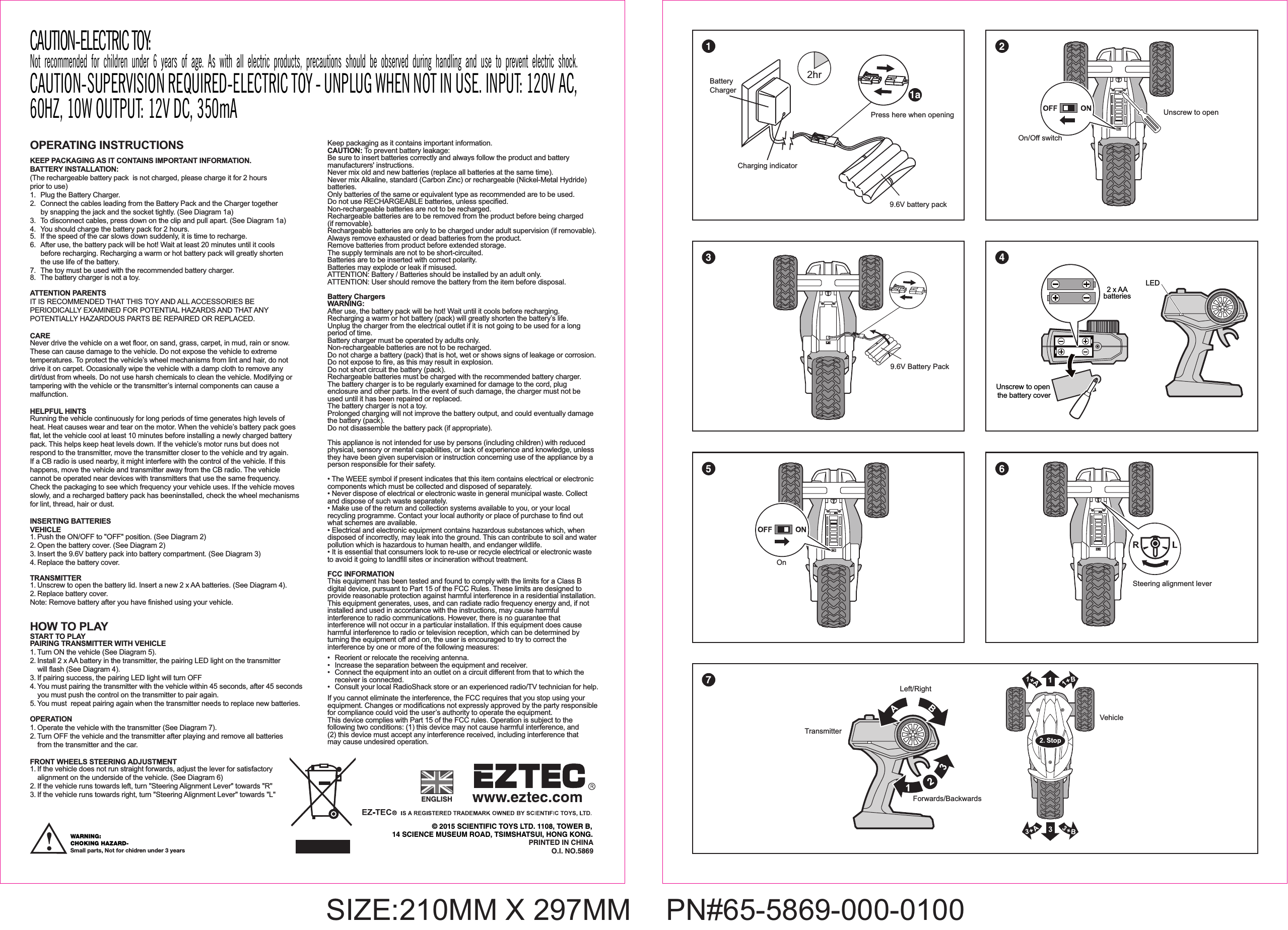 OPERATING INSTRUCTIONS KEEP PACKAGING AS IT CONTAINS IMPORTANT INFORMATION.BATTERY INSTALLATION: (The rechargeable battery pack  is not charged, please charge it for 2 hours prior to use)1. Plug the Battery Charger.2.  Connect the cables leading from the Battery Pack and the Charger together  by snapping the jack and the socket tightly. (See Diagram 1a)3.  To disconnect cables, press down on the clip and pull apart. (See Diagram 1a)4.  You should charge the battery pack for 2 hours.5.  If the speed of the car slows down suddenly, it is time to recharge. 6.  After use, the battery pack will be hot! Wait at least 20 minutes until it cools   before recharging. Recharging a warm or hot battery pack will greatly shorten   the use life of the battery.7.  The toy must be used with the recommended battery charger.8.  The battery charger is not a toy.ATTENTION PARENTSIT IS RECOMMENDED THAT THIS TOY AND ALL ACCESSORIES BE PERIODICALLY EXAMINED FOR POTENTIAL HAZARDS AND THAT ANY POTENTIALLY HAZARDOUS PARTS BE REPAIRED OR REPLACED.CARENever drive the vehicle on a wet floor, on sand, grass, carpet, in mud, rain or snow. These can cause damage to the vehicle. Do not expose the vehicle to extreme temperatures. To protect the vehicle’s wheel mechanisms from lint and hair, do not drive it on carpet. Occasionally wipe the vehicle with a damp cloth to remove any dirt/dust from wheels. Do not use harsh chemicals to clean the vehicle. Modifying or tampering with the vehicle or the transmitter’s internal components can cause a malfunction. HELPFUL HINTSRunning the vehicle continuously for long periods of time generates high levels of heat. Heat causes wear and tear on the motor. When the vehicle’s battery pack goes flat, let the vehicle cool at least 10 minutes before installing a newly charged battery pack. This helps keep heat levels down. If the vehicle’s motor runs but does not respond to the transmitter, move the transmitter closer to the vehicle and try again. If a CB radio is used nearby, it might interfere with the control of the vehicle. If this happens, move the vehicle and transmitter away from the CB radio. The vehicle cannot be operated near devices with transmitters that use the same frequency. Check the packaging to see which frequency your vehicle uses. If the vehicle moves slowly, and a recharged battery pack has beeninstalled, check the wheel mechanisms for lint, thread, hair or dust.INSERTING BATTERIES VEHICLE1. Push the ON/OFF to &quot;OFF&quot; position. (See Diagram 2)2. Open the battery cover. (See Diagram 2)3. Insert the 9.6V battery pack into battery compartment. (See Diagram 3)  4. Replace the battery cover. TRANSMITTER1. Unscrew to open the battery lid. Insert a new 2 x AA batteries. (See Diagram 4). 2. Replace battery cover.Note: Remove battery after you have finished using your vehicle.HOW TO PLAYSTART TO PLAYPAIRING TRANSMITTER WITH VEHICLE1. Turn ON the vehicle (See Diagram 5).2. Install 2 x AA battery in the transmitter, the pairing LED light on the transmitter   will flash (See Diagram 4).3. If pairing success, the pairing LED light will turn OFF4. You must pairing the transmitter with the vehicle within 45 seconds, after 45 seconds   you must push the control on the transmitter to pair again.5. You must  repeat pairing again when the transmitter needs to replace new batteries.OPERATION1. Operate the vehicle with the transmitter (See Diagram 7).2. Turn OFF the vehicle and the transmitter after playing and remove all batteries   from the transmitter and the car.FRONT WHEELS STEERING ADJUSTMENT1. If the vehicle does not run straight forwards, adjust the lever for satisfactory   alignment on the underside of the vehicle. (See Diagram 6)2. If the vehicle runs towards left, turn &quot;Steering Alignment Lever&quot; towards &quot;R&quot;3. If the vehicle runs towards right, turn &quot;Steering Alignment Lever&quot; towards &quot;L&quot;On/Off switchUnscrew to openOn© 2015 SCIENTIFIC TOYS LTD. 1108, TOWER B,14 SCIENCE MUSEUM ROAD, TSIMSHATSUI, HONG KONG.PRINTED IN CHINAO.I. NO.5869ENGLISHVehicleTransmitterForwards/BackwardsLeft/RightSteering alignment leverSIZE:210MM X 297MM   PN#65-5869-000-01009.6V Battery Pack Keep packaging as it contains important information.CAUTION: To prevent battery leakage:Be sure to insert batteries correctly and always follow the product and battery manufacturers&apos; instructions.Never mix old and new batteries (replace all batteries at the same time).Never mix Alkaline, standard (Carbon Zinc) or rechargeable (Nickel-Metal Hydride) batteries.Only batteries of the same or equivalent type as recommended are to be used.Do not use RECHARGEABLE batteries, unless specified.Non-rechargeable batteries are not to be recharged.Rechargeable batteries are to be removed from the product before being charged (if removable).Rechargeable batteries are only to be charged under adult supervision (if removable).Always remove exhausted or dead batteries from the product.Remove batteries from product before extended storage.The supply terminals are not to be short-circuited.Batteries are to be inserted with correct polarity.Batteries may explode or leak if misused.ATTENTION: Battery / Batteries should be installed by an adult only.ATTENTION: User should remove the battery from the item before disposal.Battery ChargersWARNING:After use, the battery pack will be hot! Wait until it cools before recharging.Recharging a warm or hot battery (pack) will greatly shorten the battery’s life.Unplug the charger from the electrical outlet if it is not going to be used for a long period of time.Battery charger must be operated by adults only.Non-rechargeable batteries are not to be recharged.Do not charge a battery (pack) that is hot, wet or shows signs of leakage or corrosion.Do not expose to fire, as this may result in explosion.Do not short circuit the battery (pack).Rechargeable batteries must be charged with the recommended battery charger.The battery charger is to be regularly examined for damage to the cord, plug enclosure and other parts. In the event of such damage, the charger must not be used until it has been repaired or replaced.The battery charger is not a toy.Prolonged charging will not improve the battery output, and could eventually damage the battery (pack).Do not disassemble the battery pack (if appropriate).This appliance is not intended for use by persons (including children) with reduced physical, sensory or mental capabilities, or lack of experience and knowledge, unless they have been given supervision or instruction concerning use of the appliance by a person responsible for their safety.• The WEEE symbol if present indicates that this item contains electrical or electronic components which must be collected and disposed of separately.• Never dispose of electrical or electronic waste in general municipal waste. Collect and dispose of such waste separately.• Make use of the return and collection systems available to you, or your local recycling programme. Contact your local authority or place of purchase to find out what schemes are available.• Electrical and electronic equipment contains hazardous substances which, when disposed of incorrectly, may leak into the ground. This can contribute to soil and water pollution which is hazardous to human health, and endanger wildlife.• It is essential that consumers look to re-use or recycle electrical or electronic waste to avoid it going to landfill sites or incineration without treatment.FCC INFORMATIONThis equipment has been tested and found to comply with the limits for a Class B digital device, pursuant to Part 15 of the FCC Rules. These limits are designed to provide reasonable protection against harmful interference in a residential installation. This equipment generates, uses, and can radiate radio frequency energy and, if not installed and used in accordance with the instructions, may cause harmful interference to radio communications. However, there is no guarantee that interference will not occur in a particular installation. If this equipment does cause harmful interference to radio or television reception, which can be determined by turning the equipment off and on, the user is encouraged to try to correct the interference by one or more of the following measures:•   Reorient or relocate the receiving antenna.•   Increase the separation between the equipment and receiver.•   Connect the equipment into an outlet on a circuit different from that to which the   receiver is connected.•   Consult your local RadioShack store or an experienced radio/TV technician for help.If you cannot eliminate the interference, the FCC requires that you stop using your equipment. Changes or modifications not expressly approved by the party responsible for compliance could void the user’s authority to operate the equipment.This device complies with Part 15 of the FCC rules. Operation is subject to the following two conditions: (1) this device may not cause harmful interference, and (2) this device must accept any interference received, including interference that may cause undesired operation.Unscrew to open the battery cover2 x AAbatteriesLEDBatteryCharger2hrCharging indicator9.6V battery packPress here when opening1 23 45 671aWARNING: CHOKING HAZARD-Small parts, Not for chidren under 3 yearsCAUTION-ELECTRIC TOY: Not recommended for children under 6 years of age. As with all electric products, precautions should be observed during handling and use to prevent electric shock.CAUTION-SUPERVISION REQUIRED-ELECTRIC TOY - UNPLUG WHEN NOT IN USE. INPUT: 120V AC, 60HZ, 10W OUTPUT: 12V DC, 350mA